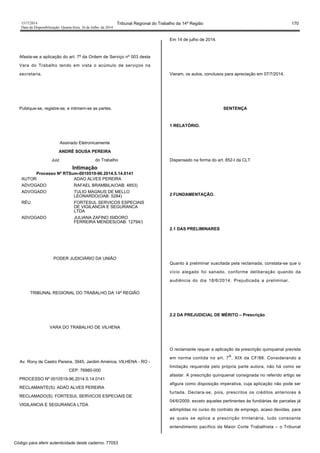 1517/2014 Tribunal Regional do Trabalho da 14ª Região 170
Data da Disponibilização: Quarta-feira, 16 de Julho de 2014
Afasta-se a aplicação do art. 7º da Ordem de Serviço nº 003 desta
Vara do Trabalho tendo em vista o acúmulo de serviços na
secretaria.
Publique-se, registre-se, e intimem-se as partes.
Assinado Eletronicamente
ANDRÉ SOUSA PEREIRA
Juiz do Trabalho
Intimação
Processo Nº RTSum-0010519-96.2014.5.14.0141
AUTOR ADAO ALVES PEREIRA
ADVOGADO RAFAEL BRAMBILA(OAB: 4853)
ADVOGADO TULIO MAGNUS DE MELLO
LEONARDO(OAB: 5284)
RÉU FORTESUL SERVICOS ESPECIAIS
DE VIGILANCIA E SEGURANCA
LTDA
ADVOGADO JULIANA ZAFINO ISIDORO
FERREIRA MENDES(OAB: 12794/)
PODER JUDICIÁRIO DA UNIÃO
TRIBUNAL REGIONAL DO TRABALHO DA 14ª REGIÃO
VARA DO TRABALHO DE VILHENA
Av. Rony de Castro Pereira, 3945, Jardim América, VILHENA - RO -
CEP: 76980-000
PROCESSO Nº 0010519-96.2014.5.14.0141
RECLAMANTE(S): ADAO ALVES PEREIRA
RECLAMADO(S): FORTESUL SERVICOS ESPECIAIS DE
VIGILANCIA E SEGURANCA LTDA
Em 14 de julho de 2014.
Vieram, os autos, conclusos para apreciação em 07/7/2014.
SENTENÇA
1 RELATÓRIO.
Dispensado na forma do art. 852-I da CLT.
2 FUNDAMENTAÇÃO.
2.1 DAS PRELIMINARES
Quanto à preliminar suscitada pela reclamada, constata-se que o
vício alegado foi sanado, conforme deliberação quando da
audiência do dia 18/6/2014. Prejudicada a preliminar.
2.2 DA PREJUDICIAL DE MÉRITO – Prescrição
O reclamante requer a aplicação da prescrição quinquenal prevista
em norma contida no art. 7
o
, XIX da CF/88. Considerando a
limitação requerida pelo própria parte autora, não há como se
afastar. A prescrição quinquenal consignada no referido artigo se
afigura como disposição imperativa, cuja aplicação não pode ser
furtada. Declara-se, pois, prescritos os créditos anteriores à
04/6/2009, exceto aqueles pertinentes às fundiárias de parcelas já
adimplidas no curso do contrato de emprego, acaso devidas, para
as quais se aplica a prescrição trintenária, tudo consoante
entendimento pacífico da Maior Corte Trabalhista – o Tribunal
Código para aferir autenticidade deste caderno: 77053
 