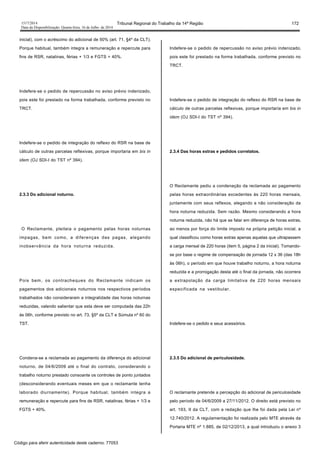 1517/2014 Tribunal Regional do Trabalho da 14ª Região 172
Data da Disponibilização: Quarta-feira, 16 de Julho de 2014
inicial), com o acréscimo do adicional de 50% (art. 71, §4º da CLT).
Porque habitual, também integra a remuneração e repercute para
fins de RSR, natalinas, férias + 1/3 e FGTS + 40%.
Indefere-se o pedido de repercussão no aviso prévio indenizado,
pois este foi prestado na forma trabalhada, conforme previsto no
TRCT.
Indefere-se o pedido de integração do reflexo do RSR na base de
cálculo de outras parcelas reflexivas, porque importaria em bis in
idem (OJ SDI-I do TST nº 394).
2.3.3 Do adicional noturno.
O Reclamante, pleiteia o pagamento pelas horas noturnas
impagas, bem como, a diferenças das pagas, alegando
inobservância da hora noturna reduzida.
Pois bem, os contracheques do Reclamante indicam os
pagamentos dos adicionais noturnos nos respectivos períodos
trabalhados não consideraram a integralidade das horas noturnas
reduzidas, valendo salientar que esta deve ser computada das 22h
às 06h, conforme previsto no art. 73, §5º da CLT e Súmula nº 60 do
TST.
Condena-se a reclamada ao pagamento da diferença do adicional
noturno, de 04/6/2009 até o final do contrato, considerando o
trabalho noturno prestado consoante os controles de ponto juntados
(desconsiderando eventuais meses em que o reclamante tenha
laborado diurnamente). Porque habitual, também integra a
remuneração e repercute para fins de RSR, natalinas, férias + 1/3 e
FGTS + 40%.
Indefere-se o pedido de repercussão no aviso prévio indenizado,
pois este foi prestado na forma trabalhada, conforme previsto no
TRCT.
Indefere-se o pedido de integração do reflexo do RSR na base de
cálculo de outras parcelas reflexivas, porque importaria em bis in
idem (OJ SDI-I do TST nº 394).
2.3.4 Das horas extras e pedidos correlatos.
O Reclamante pediu a condenação da reclamada ao pagamento
pelas horas extraordinárias excedentes às 220 horas mensais,
juntamente com seus reflexos, alegando a não consideração da
hora noturna reduzida. Sem razão. Mesmo considerando a hora
noturna reduzida, não há que se falar em diferença de horas extras,
ao menos por força do limite imposto na própria petição inicial, a
qual classificou como horas extras apenas aquelas que ultrapassem
a carga mensal de 220 horas (item 5, página 2 da inicial). Tomando-
se por base o regime de compensação de jornada 12 x 36 (das 18h
às 06h), o período em que houve trabalho noturno, a hora noturna
reduzida e a prorrogação desta até o final da jornada, não ocorrera
a extrapolação da carga limitativa de 220 horas mensais
especificada na vestibular.
Indefere-se o pedido e seus acessórios.
2.3.5 Do adicional de periculosidade.
O reclamante pretende a percepção do adicional de periculosidade
pelo período de 04/6/2009 a 27/11/2012. O direito está previsto no
art. 193, II da CLT, com a redação que lhe foi dada pela Lei nº
12.740/2012. A regulamentação foi realizada pelo MTE através da
Portaria MTE nº 1.885, de 02/12/2013, a qual introduziu o anexo 3
Código para aferir autenticidade deste caderno: 77053
 