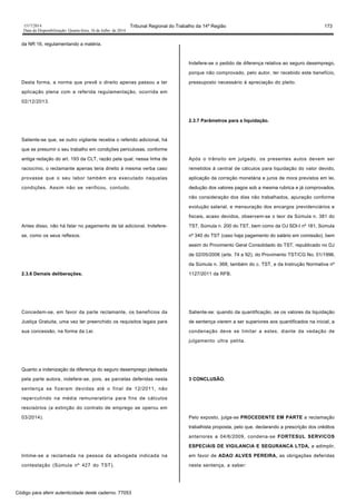1517/2014 Tribunal Regional do Trabalho da 14ª Região 173
Data da Disponibilização: Quarta-feira, 16 de Julho de 2014
da NR 16, regulamentando a matéria.
Desta forma, a norma que prevê o direito apenas passou a ter
aplicação plena com a referida regulamentação, ocorrida em
02/12/2013.
Saliente-se que, se outro vigilante recebia o referido adicional, há
que se presumir o seu trabalho em condições periculosas, conforme
antiga redação do art. 193 da CLT, razão pela qual, nessa linha de
raciocínio, o reclamante apenas teria direito à mesma verba caso
provasse que o seu labor também era executado naquelas
condições. Assim não se verificou, contudo.
Antes disso, não há falar no pagamento de tal adicional. Indefere-
se, como os seus reflexos.
2.3.6 Demais deliberações.
Concedem-se, em favor da parte reclamante, os benefícios da
Justiça Gratuita, uma vez ter preenchido os requisitos legais para
sua concessão, na forma da Lei.
Quanto a indenização da diferença do seguro desemprego pleiteada
pela parte autora, indefere-se, pois, as parcelas deferidas nesta
sentença se fizeram devidas até o final de 12/2011, não
repercutindo na média remuneratória para fins de cálculos
rescisórios (a extinção do contrato de emprego se operou em
03/2014).
Intime-se a reclamada na pessoa da advogada indicada na
contestação (Súmula nº 427 do TST).
Indefere-se o pedido de diferença relativa ao seguro desemprego,
porque não comprovado, pelo autor, ter recebido este benefício,
pressuposto necessário à apreciação do pleito.
2.3.7 Parâmetros para a liquidação.
Após o trânsito em julgado, os presentes autos devem ser
remetidos à central de cálculos para liquidação do valor devido,
aplicação da correção monetária e juros de mora previstos em lei,
dedução dos valores pagos sob a mesma rubrica e já comprovados,
não consideração dos dias não trabalhados, apuração conforme
evolução salarial, e mensuração dos encargos previdenciários e
fiscais, acaso devidos, observem-se o teor da Súmula n. 381 do
TST, Súmula n. 200 do TST, bem como da OJ SDI-I nº 181, Súmula
nº 340 do TST (caso haja pagamento do salário em comissão), bem
assim do Provimento Geral Consolidado do TST, republicado no DJ
de 02/05/2006 (arts. 74 a 92), do Provimento TST/CG No. 01/1996,
da Súmula n. 368, também do c. TST, e da Instrução Normativa nº
1127/2011 da RFB.
Saliente-se: quando da quantificação, se os valores da liquidação
de sentença vierem a ser superiores aos quantificados na inicial, a
condenação deve se limitar a estes, diante da vedação de
julgamento ultra petita.
3 CONCLUSÃO.
Pelo exposto, julga-se PROCEDENTE EM PARTE a reclamação
trabalhista proposta, pelo que, declarando a prescrição dos créditos
anteriores a 04/6/2009, condena-se FORTESUL SERVICOS
ESPECIAIS DE VIGILANCIA E SEGURANCA LTDA, a adimplir,
em favor de ADAO ALVES PEREIRA, as obrigações deferidas
nesta sentença, a saber:
Código para aferir autenticidade deste caderno: 77053
 