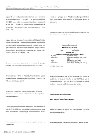 1517/2014 Tribunal Regional do Trabalho da 14ª Região 174
Data da Disponibilização: Quarta-feira, 16 de Julho de 2014
a) pagar 01 hora por dia efetivamente trabalhado, com o acréscimo
do adicional de 50% (art. 71, §4º da CLT), de 04/6/2009 até o final
de 04/2010 (como pedido na inicial), com o acréscimo do adicional
de 50% (art. 71, §4º da CLT). Porque habitual, também integra a
remuneração e repercute para fins de RSR, natalinas, férias + 1/3 e
FGTS + 40%;
b) pagar diferença do adicional noturno, de 04/6/2009 até o final do
contrato, considerando o trabalho noturno prestado consoante os
controles de ponto juntados (desconsiderando eventuais meses em
que o reclamante tenha laborado diurnamente). Porque habitual,
também integra a remuneração e repercute para fins de RSR,
natalinas, férias + 1/3 e FGTS + 40%.
Concedem-se, à parte reclamante, os benefícios da Justiça
Gratuita, pois preencheu os requisitos legais para tanto.
Consoante dispõe o §3º do art. 832 da CLT, importa declinar que as
parcelas deferidas nesta sentença a título de férias + 1/3 e FGTS +
40%, não têm natureza salarial.
Considere-se integralmente a fundamentação supra como parte
desta conclusão, bem como os indeferimentos dos demais pedidos
formulados na inicial.
Custas, pela reclamada, no valor de R$200,00, calculadas sobre o
valor de R$10.000,00, ora arbitrado à presente condenação, para
meros efeitos fiscais. Juros e correção monetária na forma da Lei.
Intime-se a reclamada na pessoa da advogada indicada na
contestação.
Afasta-se a aplicação do art. 7º da Ordem de Serviço nº 003 desta
Vara do Trabalho, tendo em vista o acúmulo de serviço na
secretaria.
Publique-se, registre-se, intimem-se. Decisão proferida nesta data
tendo em vista o acúmulo de serviço.
Assinado Eletronicamente
ANDRÉ SOUSA PEREIRA
Juiz do Trabalho
Intimação
Processo Nº RTSum-0010535-50.2014.5.14.0141
AUTOR MARTA DA SILVA
ADVOGADO JOSIELSON PIRES GARCIA(OAB:
6359)
RÉU ZENILTON LUIZ KURTZ
ADVOGADO JOSEMÁRIO SECCO(OAB: 27614)
ATA DE AUDIÊNCIA
Aos 15 (quinze) dias do mês de julho do ano de 2014, na sala de
audiências da Vara do Trabalho de VILHENA/RO, o Juiz do
Trabalho Substituto LUIZ JOSÉ ALVES DOS SANTOS JÚNIOR
realizou a presente audiência em que são partes:
RECLAMANTE: MARTA DA SILVA
RECLAMADO: ZENILTON LUIZ KURTZ
Aberta a audiência às 17h00, por ordem do MM. Juiz foram
apregoadas as partes.
Ausentes reclamante e reclamado, foi proferida a seguinte decisão:
Código para aferir autenticidade deste caderno: 77053
 