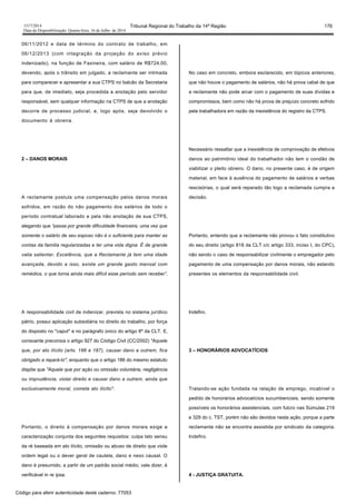 1517/2014 Tribunal Regional do Trabalho da 14ª Região 176
Data da Disponibilização: Quarta-feira, 16 de Julho de 2014
06/11/2012 e data de término do contrato de trabalho, em
06/12/2013 (com integração da projeção do aviso prévio
indenizado), na função de Faxineira, com salário de R$724,00,
devendo, após o trânsito em julgado, a reclamante ser intimada
para comparecer e apresentar a sua CTPS no balcão da Secretaria
para que, de imediato, seja procedida a anotação pelo servidor
responsável, sem qualquer informação na CTPS de que a anotação
decorre de processo judicial, e, logo após, seja devolvido o
documento à obreira.
2 – DANOS MORAIS
A reclamante postula uma compensação pelos danos morais
sofridos, em razão do não pagamento dos salários de todo o
período contratual laborado e pela não anotação de sua CTPS,
alegando que “passa por grande dificuldade financeira, uma vez que
somente o salário de seu esposo não é o suficiente para manter as
contas da família regularizadas e ter uma vida digna. É de grande
valia salientar, Excelência, que a Reclamante já tem uma idade
avançada, devido a isso, existe um grande gasto mensal com
remédios, o que torna ainda mais difícil esse período sem receber”.
A responsabilidade civil de indenizar, prevista no sistema jurídico
pátrio, possui aplicação subsidiária no direito do trabalho, por força
do disposto no "caput" e no parágrafo único do artigo 8º da CLT. E,
consoante preconiza o artigo 927 do Código Civil (CC/2002) "Aquele
que, por ato ilícito (arts. 186 e 187), causar dano a outrem, fica
obrigado a repará-lo", enquanto que o artigo 186 do mesmo estatuto
dispõe que "Aquele que por ação ou omissão voluntária, negligência
ou imprudência, violar direito e causar dano a outrem, ainda que
exclusivamente moral, comete ato ilícito".
Portanto, o direito à compensação por danos morais exige a
caracterização conjunta dos seguintes requisitos: culpa lato sensu
da ré baseada em ato ilícito, omissão ou abuso de direito que viole
ordem legal ou o dever geral de cautela, dano e nexo causal. O
dano é presumido, a partir de um padrão social médio, vale dizer, é
verificável in re ipsa.
No caso em concreto, embora esclarecido, em tópicos anteriores,
que não houve o pagamento de salários, não há prova cabal de que
a reclamante não pode arcar com o pagamento de suas dívidas e
compromissos, bem como não há prova de prejuízo concreto sofrido
pela trabalhadora em razão da inexistência do registro da CTPS.
Necessário ressaltar que a inexistência de comprovação de efetivos
danos ao patrimônio ideal do trabalhador não tem o condão de
viabilizar o pleito obreiro. O dano, no presente caso, é de origem
material, em face à ausência do pagamento de salários e verbas
rescisórias, o qual será reparado tão logo a reclamada cumpra a
decisão.
Portanto, entendo que a reclamante não provou o fato constitutivo
do seu direito (artigo 818 da CLT c/c artigo 333, inciso I, do CPC),
não sendo o caso de responsabilizar civilmente o empregador pelo
pagamento de uma compensação por danos morais, não estando
presentes os elementos da responsabilidade civil.
Indefiro.
3 – HONORÁRIOS ADVOCATÍCIOS
Tratando-se ação fundada na relação de emprego, incabível o
pedido de honorários advocatícios sucumbenciais, sendo somente
possíveis os honorários assistenciais, com fulcro nas Súmulas 219
e 329 do c. TST, porém não são devidos nesta ação, porque a parte
reclamante não se encontra assistida por sindicato da categoria.
Indefiro.
4 - JUSTIÇA GRATUITA.
Código para aferir autenticidade deste caderno: 77053
 