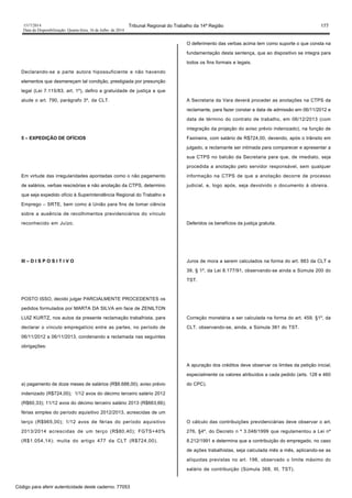 1517/2014 Tribunal Regional do Trabalho da 14ª Região 177
Data da Disponibilização: Quarta-feira, 16 de Julho de 2014
Declarando-se a parte autora hipossuficiente e não havendo
elementos que desmereçam tal condição, prestigiada por presunção
legal (Lei 7.115/83, art. 1º), defiro a gratuidade de justiça a que
alude o art. 790, parágrafo 3º, da CLT.
5 – EXPEDIÇÃO DE OFÍCIOS
Em virtude das irregularidades apontadas como o não pagamento
de salários, verbas rescisórias e não anotação da CTPS, determino
que seja expedido ofício à Superintendência Regional do Trabalho e
Emprego – SRTE, bem como à União para fins de tomar ciência
sobre a ausência de recolhimentos previdenciários do vínculo
reconhecido em Juízo.
III – D I S P O S I T I V O
POSTO ISSO, decido julgar PARCIALMENTE PROCEDENTES os
pedidos formulados por MARTA DA SILVA em face de ZENILTON
LUIZ KURTZ, nos autos da presente reclamação trabalhista, para
declarar o vínculo empregatício entre as partes, no período de
06/11/2012 a 06/11/2013, condenando a reclamada nas seguintes
obrigações:
a) pagamento de doze meses de salários (R$8.688,00); aviso prévio
indenizado (R$724,00); 1/12 avos do décimo terceiro salário 2012
(R$60,33); 11/12 avos do décimo terceiro salário 2013 (R$663,66);
férias simples do período aquisitivo 2012/2013, acrescidas de um
terço (R$965,00); 1/12 avos de férias do período aquisitivo
2013/2014 acrescidas de um terço (R$80,40); FGTS+40%
(R$1.054,14); multa do artigo 477 da CLT (R$724,00).
O deferimento das verbas acima tem como suporte o que consta na
fundamentação desta sentença, que ao dispositivo se integra para
todos os fins formais e legais.
A Secretaria da Vara deverá proceder as anotações na CTPS da
reclamante, para fazer constar a data de admissão em 06/11/2012 e
data de término do contrato de trabalho, em 06/12/2013 (com
integração da projeção do aviso prévio indenizado), na função de
Faxineira, com salário de R$724,00, devendo, após o trânsito em
julgado, a reclamante ser intimada para comparecer e apresentar a
sua CTPS no balcão da Secretaria para que, de imediato, seja
procedida a anotação pelo servidor responsável, sem qualquer
informação na CTPS de que a anotação decorre de processo
judicial, e, logo após, seja devolvido o documento à obreira.
Deferidos os benefícios da justiça gratuita.
Juros de mora a serem calculados na forma do art. 883 da CLT e
39, § 1º, da Lei 8.177/91, observando-se ainda a Súmula 200 do
TST.
Correção monetária a ser calculada na forma do art. 459, §1º, da
CLT, observando-se, ainda, a Súmula 381 do TST.
A apuração dos créditos deve observar os limites da petição inicial,
especialmente os valores atribuídos a cada pedido (arts. 128 e 460
do CPC).
O cálculo das contribuições previdenciárias deve observar o art.
276, §4º, do Decreto n º 3.048/1999 que regulamentou a Lei nº
8.212/1991 e determina que a contribuição do empregado, no caso
de ações trabalhistas, seja calculada mês a mês, aplicando-se as
alíquotas previstas no art. 198, observado o limite máximo do
salário de contribuição (Súmula 368, III, TST).
Código para aferir autenticidade deste caderno: 77053
 