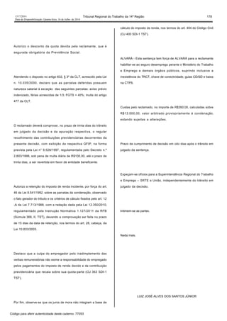 1517/2014 Tribunal Regional do Trabalho da 14ª Região 178
Data da Disponibilização: Quarta-feira, 16 de Julho de 2014
Autorizo o desconto da quota devida pela reclamante, que é
segurada obrigatória da Previdência Social.
Atendendo o disposto no artigo 832, § 3º da CLT, acrescido pela Lei
n. 10.035/2000, declaro que as parcelas deferidas possuem
natureza salarial à exceção das seguintes parcelas: aviso prévio
indenizado, férias acrescidas de 1/3; FGTS + 40%; multa do artigo
477 da CLT.
O reclamado deverá comprovar, no prazo de trinta dias do trânsito
em julgado da decisão e da apuração respectiva, o regular
recolhimento das contribuições previdenciárias decorrentes da
presente decisão, com exibição da respectiva GFIP, na forma
prevista pela Lei n° 9.528/1997, regulamentada pelo Decreto n.º
2.803/1998, sob pena de multa diária de R$100,00, até o prazo de
trinta dias, a ser revertida em favor de entidade beneficente.
Autorizo a retenção do imposto de renda incidente, por força do art.
46 da Lei 8.541/1992, sobre as parcelas da condenação, observado
o fato gerador do tributo e os critérios de cálculo fixados pelo art. 12
-A da Lei 7.713/1988, com a redação dada pela Lei 12.350/2010,
regulamentado pela Instrução Normativa 1.127/2011 da RFB
(Súmula 368, II, TST), devendo a comprovação ser feita no prazo
de 15 dias da data de retenção, nos termos do art. 28, cabeça, da
Lei 10.833/2003.
Destaco que a culpa do empregador pelo inadimplemento das
verbas remuneratórias não exime a responsabilidade do empregado
pelos pagamentos do imposto de renda devido e da contribuição
previdenciária que recaia sobre sua quota-parte (OJ 363 SDI-1
TST).
Por fim, observe-se que os juros de mora não integram a base de
cálculo do imposto de renda, nos termos do art. 404 do Código Civil
(OJ 400 SDI-1 TST).
ALVARÁ - Esta sentença tem força de ALVARÁ para a reclamante
habilitar-se ao seguro desemprego perante o Ministério do Trabalho
e Emprego e demais órgãos públicos, suprindo inclusive a
inexistência do TRCT, chave de conectividade, guias CD/SD e baixa
na CTPS.
Custas pelo reclamado, no importe de R$260,00, calculadas sobre
R$13.000,00, valor arbitrado provisoriamente à condenação,
estando sujeitas a alterações.
Prazo de cumprimento da decisão em oito dias após o trânsito em
julgado da sentença.
Expeçam-se ofícios para a Superintendência Regional do Trabalho
e Emprego – SRTE e União, independentemente do trânsito em
julgado da decisão.
Intimem-se as partes.
Nada mais.
LUIZ JOSÉ ALVES DOS SANTOS JÚNIOR
Código para aferir autenticidade deste caderno: 77053
 