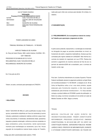 1517/2014 Tribunal Regional do Trabalho da 14ª Região 179
Data da Disponibilização: Quarta-feira, 16 de Julho de 2014
Juiz do Trabalho Substituto
Intimação
Processo Nº RTOrd-0010599-94.2013.5.14.0141
AUTOR SUELY GOUVEIA DE MELLO
ADVOGADO CASTRO LIMA DE SOUZA(OAB:
3048)
RÉU MUNICÍPIO DE VILHENA
ADVOGADO MARLENE FROIS PEREIRA(OAB:
3406)
PODER JUDICIÁRIO DA UNIÃO
TRIBUNAL REGIONAL DO TRABALHO – 14ª REGIÃO
VARA DO TRABALHO DE VILHENA
Av. Rony de Castro Pereira, 3945, Jardim América, VILHENA - RO -
CEP: 76980-000
PROCESSO Nº 0010599-94.2013.5.14.0141
RECLAMANTE(S): SUELY GOUVEIA DE MELLO
RECLAMADO(S): MUNICÍPIO DE VILHENA
Em 15 de julho de 2014.
Vieram, os autos, conclusos para apreciação em 27/6/2014.
DECISÃO
1 RELATÓRIO.
SUELY GOUVEIA DE MELLO, parte qualificada na peça inicial,
ajuizou reclamatória trabalhista em face da reclamada já acima
indicada, sustentando e pleiteando matérias conforme a peça inicial.
Juntou documentos. A reclamada, devidamente citada, apresentou
resposta a presente reclamação, conforme os termos constantes na
peça contestativa; juntou documentos, sendo oportunizado
momento para manifestação ao reclamante, que a fez. Houve
arguição de incompetência material desta Justiça do Trabalho,
razão pela qual o feito veio concluso para decisão. Em síntese, é o
relatório.
2 FUNDAMENTAÇÃO.
2.1 PRELIMINARMENTE. Da incompetência material da Justiça
do Trabalho para apreciação e julgamento do feito.
A parte autora pretende, basicamente, a condenação da reclamada
na obrigação de pagar as parcelas pretendidas na inicial, ao
fundamento de existir a respectiva inadimplência. Acresce que fora
contratada pelo regime celetista em 23/05/2007. Não informa se o
contrato de trabalho foi registrado em sua CTPS. Pleiteia tão
somente o pagamento do incentivo adicional de final de ano no
período de setembro/2008 até a atualidade, pois o contrato de
trabalho ainda vige.
Pois bem. Conforme entendimento do excelso Supremo Tribunal
Federal manifestado através do julgamento proferido na Ação Direta
de Inconstitucionalidade nº 2.135/-MC/DF, a redação do art. 39 da
Carta da República voltou a ter o seu texto primário, aquele
elaborado pelo Constituinte originário, e não mais aquele
estabelecido pela Emenda Constitucional n. 19. Essa decisão
começou a produzir efeitos em 07/3/2008, quando da publicação, no
Diário da Justiça, da liminar concedida em tal sentido em sede de
Medida Cautelar em ADIn. Segue a ementa.
“Ementa
M E D I D A C A U T E L A R E M A Ç Ã O D I R E T A D E
INCONSTITUCIONALIDADE. PODER CONSTITUINTE
REFORMADOR. PROCESSO LEGISLATIVO. EMENDA
CONSTITUCIONAL 19, DE 04.06.1998. ART. 39, CAPUT, DA
CONSTITUIÇÃO FEDERAL. SERVIDORES PÚBLICOS. REGIME
JURÍDICO ÚNICO. PROPOSTA DE IMPLEMENTAÇÃO, DURANTE
A ATIVIDADE CONSTITUINTE DERIVADA, DA FIGURA DO
Código para aferir autenticidade deste caderno: 77053
 