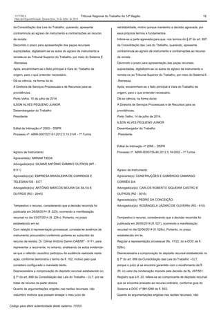 1517/2014 Tribunal Regional do Trabalho da 14ª Região 18
Data da Disponibilização: Quarta-feira, 16 de Julho de 2014
da Consolidação das Leis do Trabalho, querendo, apresente
contraminuta ao agravo de instrumento e contrarrazões ao recurso
de revista.
Decorrido o prazo para apresentação das peças recursais
supracitadas, digitalizem-se os autos do agravo de instrumento e
remeta-os ao Tribunal Superior do Trabalho, por meio do Sistema E
-Remessa.
Após, encaminhem-se o feito principal à Vara do Trabalho de
origem, para o que entender necessário.
Dê-se ciência, na forma da lei.
À Diretoria de Serviços Processuais e de Recursos para as
providências.
Porto Velho, 10 de julho de 2014.
ILSON ALVES PEQUENO JUNIOR
Desembargador do Trabalho
Presidente
Edital de Intimação nº 2003 – DSPR
Processo nº AIRR-0001027-51.2012.5.14.0141 - 1ª Turma
Agravo de Instrumento
Agravante(s): MIRIAM TIEGS
Advogado(a)(s): GILMAR ANTÔNIO DAMIN E OUTROS (MT -
8111)
Agravado(a)(s): EMPRESA BRASILEIRA DE CORREIOS E
TELÉGRAFOS - ECT
Advogado(a)(s): ANTÔNIO MARCOS MOURA DA SILVA E
OUTROS (RO - 2045)
Tempestivo o recurso, considerando que a decisão recorrida foi
publicada em 26/06/2014 (fl. 223), ocorrendo a manifestação
recursal no dia 03/07/2014 (fl. 224v). Portanto, no prazo
estabelecido em lei.
Com relação à representação processual, constata-se ausência de
instrumento procuratório conferindo poderes ao subscritor do
recurso de revista, Dr. Gilmar Antônio Damin OAB/MT - 8111, para
representar a recorrente, no entanto, analisando os autos evidencia-
se que o referido causídico participou da audiência realizada nesta
ação, conforme demonstra o termo de fl. 102, motivo pelo qual
considero configurado o mandado tácito.
Desnecessária a comprovação do depósito recursal estabelecido no
§ 7º do art. 899 da Consolidação das Leis do Trabalho - CLT, por se
tratar de recurso da parte obreira.
Quanto às argumentações erigidas nas razões recursais, não
vislumbro motivos que possam ensejar o meu juízo de
retratabilidade, motivo porque mantenho a decisão agravada, por
seus próprios termos e fundamentos.
Intime-se a parte agravada para que, nos termos do § 6º do art. 897
da Consolidação das Leis do Trabalho, querendo, apresente
contraminuta ao agravo de instrumento e contrarrazões ao recurso
de revista.
Decorrido o prazo para apresentação das peças recursais
supracitadas, digitalizem-se os autos do agravo de instrumento e
remeta-os ao Tribunal Superior do Trabalho, por meio do Sistema E
-Remessa.
Após, encaminhem-se o feito principal à Vara do Trabalho de
origem, para o que entender necessário.
Dê-se ciência, na forma da lei.
À Diretoria de Serviços Processuais e de Recursos para as
providências.
Porto Velho, 14 de julho de 2014.
ILSON ALVES PEQUENO JUNIOR
Desembargador do Trabalho
Presidente
Edital de Intimação nº 2004 – DSPR
Processo nº AIRR-0000735-95.2012.5.14.0002 - 1ª Turma
Agravo de Instrumento
Agravante(s): CONSTRUÇÕES E COMÉRCIO CAMARGO
CORRÊA S/A
Advogado(a)(s): CARLOS ROBERTO SIQUEIRA CASTRO E
OUTROS (RO - 5015)
Agravado(a)(s): PEDRO DA CONCEIÇÃO
Advogado(a)(s): ROSÂNGELA LÁZARO DE OLIVEIRA (RO - 610)
Tempestivo o recurso, considerando que a decisão recorrida foi
publicada em 26/05/2014 (fl. 527), ocorrendo a manifestação
recursal no dia 02/06/2014 (fl. 528v). Portanto, no prazo
estabelecido em lei.
Regular a representação processual (fls. 17/22, do e-DOC de fl.
528v).
Desnecessária a comprovação do depósito recursal estabelecido no
§ 7º do art. 899 da Consolidação das Leis do Trabalho - CLT,
porque o juízo já se encontra garantido com o recolhimento de fl.
20, no valor da condenação imposta pela decisão de fls. 497/501.
Registro que a fl. 20, refere-se ao comprovante de depósito recursal
que se encontra anexado ao recurso ordinário, conforme guia do
Sistema e-DOC nº 8813266 de fl. 503.
Quanto às argumentações erigidas nas razões recursais, não
Código para aferir autenticidade deste caderno: 77053
 