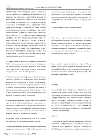 1517/2014 Tribunal Regional do Trabalho da 14ª Região 180
Data da Disponibilização: Quarta-feira, 16 de Julho de 2014
CONTRATO DE EMPREGO PÚBLICO. INOVAÇÃO QUE NÃO
OBTEVE A APROVAÇÃO DA MAIORIA DE TRÊS QUINTOS DOS
MEMBROS DA CÂMARA DOS DEPUTADOS QUANDO DA
APRECIAÇÃO, EM PRIMEIRO TURNO, DO DESTAQUE PARA
VOTAÇÃO EM SEPARADO (DVS) Nº 9. SUBSTITUIÇÃO, NA
ELABORAÇÃO DA PROPOSTA LEVADA A SEGUNDO TURNO,
DA REDAÇÃO ORIGINAL DO CAPUT DO ART. 39 PELO TEXTO
INICIALMENTE PREVISTO PARA O PARÁGRAFO 2º DO MESMO
DISPOSITIVO, NOS TERMOS DO SUBSTITUTIVO APROVADO.
SUPRESSÃO, DO TEXTO CONSTITUCIONAL, DA EXPRESSA
MENÇÃO AO SISTEMA DE REGIME JURÍDICO ÚNICO DOS
S E R V I D O R E S D A A D M I N I S T R A Ç Ã O P Ú B L I C A .
RECONHECIMENTO, PELA MAIORIA DO PLENÁRIO DO
SUPREMO TRIBUNAL FEDERAL, DA PLAUSIBILIDADE DA
ALEGAÇÃO DE VÍCIO FORMAL POR OFENSA AO ART. 60, § 2º,
DA CONSTITUIÇÃO FEDERAL. RELEVÂNCIA JURÍDICA DAS
DEMAIS ALEGAÇÕES DE INCONSTITUCIONALIDADE FORMAL
E MATERIAL REJEITADA POR UNANIMIDADE.
1. A matéria votada em destaque na Câmara dos Deputados no
DVS nº 9 não foi aprovada em primeiro turno, pois obteve apenas
298 votos e não os 308 necessários. Manteve-se, assim, o então
vigente caput do art. 39, que tratava do regime jurídico único,
incompatível com a figura do emprego público.
2. O deslocamento do texto do § 2º do art. 39, nos termos do
substitutivo aprovado, para o caput desse mesmo dispositivo
representou, assim, uma tentativa de superar a não aprovação do
DVS nº 9 e evitar a permanência do regime jurídico único previsto
na redação original suprimida, circunstância que permitiu a
implementação do contrato de emprego público ainda que à revelia
da regra constitucional que exige o quorum de três quintos para
aprovação de qualquer mudança constitucional.
3. Pedido de medida cautelar deferido, dessa forma, quanto ao
caput do art. 39 da Constituição Federal, ressalvando-se, em
decorrência dos efeitos ex nunc da decisão, a subsistência, até o
julgamento definitivo da ação, da validade dos atos anteriormente
praticados com base em legislações eventualmente editadas
durante a vigência do dispositivo ora suspenso.
4. Ação direta julgada prejudicada quanto ao art. 26 da EC 19/98,
pelo exaurimento do prazo estipulado para sua vigência.
5. Vícios formais e materiais dos demais dispositivos constitucionais
impugnados, todos oriundos da EC 19/98, aparentemente
inexistentes ante a constatação de que as mudanças de redação
promovidas no curso do processo legislativo não alteraram
substancialmente o sentido das proposições ao final aprovadas e de
que não há direito adquirido à manutenção de regime jurídico
anterior.
6. Pedido de medida cautelar parcialmente deferido
Desta forma, o regime jurídico único retornou a ser aquele
exclusivamente autorizado aos entes administrativos para admitir
pessoal, ressalvando-se apenas as hipóteses dos cargos em
comissão e aquela regida pelo art. 37, IX da Constituição
(contratação emergencial). Esses últimos estabelecem-se através
de contrato jurídico-administrativo, não sendo possíveis as
contratações pelo regime celetista.”
Nesse sentido tem sido o entendimento do Supremo Tribunal
Federal, conforme decisão proferida em reclamação proposta pelo
ESTADO DE RONDÔNIA em face de decisão do STJ em conflito de
competência entre a Vara do Trabalho de Buritis deste TRT – 14ª
Região e a Justiça Estadual Comum:
“DECISÃO
RECLAMAÇÃO. CONSTITUCIONAL. ADMINISTRATIVO.
CONFLITO DE COMPETENCIA JULGADO PELO SUPERIOR
TRIBUNAL DE JUSTIÇA RECONHECENDO A COMPETÊNCIA DA
JUSTIÇA TRABALHISTA PARA PROCESSAR FEITO EM QUE SE
DISCUTE CONTRATO TEMPORÁRIO FIRMADO ENTRE EX-
SERVIDORA E O ESTADO DE RONDÔNIA. DESCUMPRIMENTO
DE DECISÃO PROFERIDA NA AÇÃO DIRETA DE
INCONSTITUCIONALIDADE 3.395-MC/DF. RECLAMAÇÃO
JULGADA PROCEDENTE.
Relatório
1. Reclamação, com pedido de liminar, ajuizada pelo ESTADO DE
RONDÔNIA, em 23.9.2008, contra ato do Ministro do Superior
Tribunal de Justiça Relator do Conflito de Competência n.
96.556/RO, que teria declarado a competência da Justiça do
Código para aferir autenticidade deste caderno: 77053
 