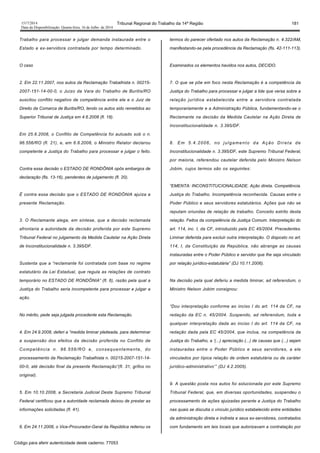 1517/2014 Tribunal Regional do Trabalho da 14ª Região 181
Data da Disponibilização: Quarta-feira, 16 de Julho de 2014
Trabalho para processar e julgar demanda instaurada entre o
Estado e ex-servidora contratada por tempo determinado.
O caso
2. Em 22.11.2007, nos autos da Reclamação Trabalhista n. 00215-
2007-151-14-00-0, o Juízo da Vara do Trabalho de Buritis/RO
suscitou conflito negativo de competência entre ele e o Juiz de
Direito da Comarca de Buritis/RO, tendo os autos sido remetidos ao
Superior Tribunal de Justiça em 4.6.2008 (fl. 18).
Em 25.6.2008, o Conflito de Competência foi autuado sob o n.
96.556/RO (fl. 21), e, em 6.8.2008, o Ministro Relator declarou
competente a Justiça do Trabalho para processar e julgar o feito.
Contra essa decisão o ESTADO DE RONDÔNIA opôs embargos de
declaração (fls. 13-16), pendentes de julgamento (fl. 20).
É contra essa decisão que o ESTADO DE RONDÔNIA ajuíza a
presente Reclamação.
3. O Reclamante alega, em síntese, que a decisão reclamada
afrontaria a autoridade da decisão proferida por este Supremo
Tribunal Federal no julgamento da Medida Cautelar na Ação Direta
de Inconstitucionalidade n. 3.395/DF.
Sustenta que a “reclamante foi contratada com base no regime
estatutário da Lei Estadual, que regula as relações de contrato
temporário no ESTADO DE RONDÔNIA” (fl. 6), razão pela qual a
Justiça do Trabalho seria incompetente para processar e julgar a
ação.
No mérito, pede seja julgada procedente esta Reclamação.
4. Em 24.9.2008, deferi a “medida liminar pleiteada, para determinar
a suspensão dos efeitos da decisão proferida no Conflito de
Competência n. 96.556/RO e, consequentemente, do
processamento da Reclamação Trabalhista n. 00215-2007-151-14-
00-0, até decisão final da presente Reclamação”(fl. 31, grifos no
original).
5. Em 10.10.2008, a Secretaria Judicial Deste Supremo Tribunal
Federal certificou que a autoridade reclamada deixou de prestar as
informações solicitadas (fl. 41).
6. Em 24.11.2008, o Vice-Procurador-Geral da República reiterou os
termos do parecer ofertado nos autos da Reclamação n. 4.322/AM,
manifestando-se pela procedência da Reclamação (fls. 42-111-113).
Examinados os elementos havidos nos autos, DECIDO.
7. O que se põe em foco nesta Reclamação é a competência da
Justiça do Trabalho para processar e julgar a lide que versa sobre a
relação jurídica estabelecida entre a servidora contratada
temporariamente e a Administração Pública, fundamentando-se o
Reclamante na decisão da Medida Cautelar na Ação Direta de
Inconstitucionalidade n. 3.395/DF.
8. Em 5.4.2006, no julgamento da Ação Direta de
Inconstitucionalidade n. 3.395/DF, este Supremo Tribunal Federal,
por maioria, referendou cautelar deferida pelo Ministro Nelson
Jobim, cujos termos são os seguintes:
“EMENTA: INCONSTITUCIONALIDADE. Ação direta. Competência.
Justiça do Trabalho. Incompetência reconhecida. Causas entre o
Poder Público e seus servidores estatutários. Ações que não se
reputam oriundas de relação de trabalho. Conceito estrito desta
relação. Feitos da competência da Justiça Comum. Interpretação do
art. 114, inc. I, da CF, introduzido pela EC 45/2004. Precedentes.
Liminar deferida para excluir outra interpretação. O disposto no art.
114, I, da Constituição da República, não abrange as causas
instauradas entre o Poder Público e servidor que lhe seja vinculado
por relação jurídico-estatutária” (DJ 10.11.2006).
Na decisão pela qual deferiu a medida liminar, ad referendum, o
Ministro Nelson Jobim consignou:
“Dou interpretação conforme ao inciso I do art. 114 da CF, na
redação da EC n. 45/2004. Suspendo, ad referendum, toda e
qualquer interpretação dada ao inciso I do art. 114 da CF, na
redação dada pela EC 45/2004, que inclua, na competência da
Justiça do Trabalho, a ‘(...) apreciação (...) de causas que (...) sejam
instauradas entre o Poder Público e seus servidores, a ele
vinculados por típica relação de ordem estatutária ou de caráter
jurídico-administrativo’” (DJ 4.2.2005).
9. A questão posta nos autos foi solucionada por este Supremo
Tribunal Federal, que, em diversas oportunidades, suspendeu o
processamento de ações ajuizadas perante a Justiça do Trabalho
nas quais se discutia o vínculo jurídico estabelecido entre entidades
da administração direta e indireta e seus ex-servidores, contratados
com fundamento em leis locais que autorizavam a contratação por
Código para aferir autenticidade deste caderno: 77053
 