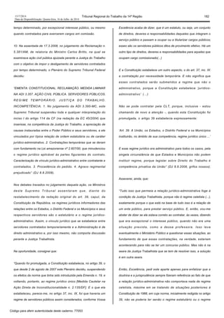 1517/2014 Tribunal Regional do Trabalho da 14ª Região 182
Data da Disponibilização: Quarta-feira, 16 de Julho de 2014
tempo determinado, por excepcional interesse público, ou mesmo
quando contratados para exercerem cargos em comissão.
10. Na assentada de 17.3.2008, no julgamento da Reclamação n.
5.381/AM, de relatoria do Ministro Carlos Britto, na qual se
examinava ação civil pública ajuizada perante a Justiça do Trabalho
com o objetivo de impor o desligamento de servidores contratados
por tempo determinado, o Plenário do Supremo Tribunal Federal
decidiu:
“EMENTA: CONSTITUCIONAL. RECLAMAÇÃO. MEDIDA LIMINAR
NA ADI 3.357. AÇÃO CIVIL PÚBLICA. SERVIDORES PÚBLICOS.
REGIME TEMPORÁRIO. JUSTIÇA DO TRABALHO.
INCOMPETÊNCIA. 1. No julgamento da ADI 3.395-MC, este
Supremo Tribunal suspendeu toda e qualquer interpretação do
inciso I do artigo 114 da CF (na redação da EC 45/2004) que
inserisse, na competência da Justiça do Trabalho, a apreciação de
causas instauradas entre o Poder Público e seus servidores, a ele
vinculados por típica relação de ordem estatutária ou de caráter
jurídico-administrativo. 2. Contratações temporárias que se deram
com fundamento na Lei amazonense nº 2.607/00, que minudenciou
o regime jurídico aplicável às partes figurantes do contrato.
Caracterização de vínculo jurídico-administrativo entre contratante e
contratados. 3. Procedência do pedido. 4. Agravo regimental
prejudicado” (DJ 8.8.2008).
Nos debates travados no julgamento daquela ação, os Ministros
deste Supremo Tribunal assentaram que, diante do
restabelecimento da redação original do art. 39, caput, da
Constituição da República, os regimes jurídicos informadores das
relações entre os Estados, o Distrito Federal e os Municípios e seus
respectivos servidores são o estatutário e o regime jurídico-
administrativo. Assim, o vínculo jurídico que se estabelece entre
servidores contratados temporariamente e a Administração é de
direito administrativo e, por isso mesmo, não comporta discussão
perante a Justiça Trabalhista.
Na oportunidade, consignei que:
“Quando foi promulgada, a Constituição estabelecia, no artigo 39, o
que desde 2 de agosto de 2007 este Plenário decidiu, suspendendo
os efeitos da norma que tinha sido introduzida pela Emenda n. 19, e
voltando, portanto, ao regime jurídico único [Medida Cautelar na
Ação Direta de Inconstitucionalidade n. 2.135/DF]. E o que ela
estabeleceu, parece-me, no artigo 37, inc. IX, foi que haveria um
regime de servidores públicos assim considerados, conforme Vossa
Excelência acaba de dizer, que é um estatuto, ou seja, um conjunto
de direitos, deveres e responsabilidades daqueles que integram o
serviço público e passam a ocupar ou a titularizar cargos públicos;
esses são os servidores públicos ditos de provimento efetivo. Há um
outro tipo de direitos, deveres e responsabilidades para aqueles que
ocupam cargo comissionado(...)
E a Constituição estabelece um outro aspecto, o do art. 37, inc. IX:
a contratação por necessidade temporária. E não significa que
esses contratados serão submetidos a regime que não o
administrativo, porque a Constituição estabelece ‘jurídico-
administrativo’ (...)
Não se pode contratar pela CLT, porque, inclusive - estou
chamando de novo a atenção -, quando esta Constituição foi
promulgada, o artigo 39 estabelecia expressamente:
‘Art. 39. A União, os Estados, o Distrito Federal e os Municípios
instituirão, no âmbito de sua competência, regime jurídico único ...’
E esse regime jurídico era administrativo para todos os casos, pela
singela circunstância de que Estados e Municípios não podem
instituir regime, porque legislar sobre Direito do Trabalho é
competência privativa da União” (DJ 8.8.2008, grifos nossos).
Asseverei, ainda, que:
“Tudo isso que permeia a relação jurídico-administrativa foge à
condição da Justiça Trabalhista, porque não é regime celetista (...),
exatamente porque o que está na base de tudo isso é a relação de
um ente público, para prestar serviço público. E, então, vou-me
abster de dizer se ele estava correto ao contratar, às vezes, dizendo
que era excepcional o interesse público, quando não era uma
situação prevista, como a dessa professora. Isso leva
eventualmente o Ministério Público a questionar essas situações, ao
fundamento de que essas contratações, na verdade, estariam
acontecendo para não se ter um concurso público. Mas não é na
seara da Justiça Trabalhista que se tem de resolver isso, a solução
é em outra seara.
Então, Excelência, pedi este aparte apenas para enfatizar que a
doutrina e a jurisprudência sempre fizeram referência ao fato de que
a relação jurídico-administrativa não comportava nada de regime
celetista, máxime em se tratando de situações posteriores à
Constituição de 1988, em cuja norma, inicialmente redigida no artigo
39, não se poderia ter senão o regime estatutário ou o regime
Código para aferir autenticidade deste caderno: 77053
 