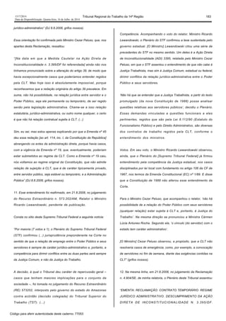 1517/2014 Tribunal Regional do Trabalho da 14ª Região 183
Data da Disponibilização: Quarta-feira, 16 de Julho de 2014
jurídico-administrativo” (DJ 8.8.2008, grifos nossos).
Essa orientação foi confirmada pelo Ministro Cezar Peluso, que, nos
apartes desta Reclamação, ressaltou:
“[Na data em que a Medida Cautelar na Ação Direta de
Inconstitucionalidade n. 3.395/DF foi referendada] ainda não nos
tínhamos pronunciado sobre a alteração do artigo 39, de modo que
havia excepcionalmente casos que poderíamos entender regidos
pela CLT. Mas hoje isso é absolutamente impossível, porque
reconhecemos que a redação originária do artigo 39 prevalece. Em
suma, não há possibilidade, na relação jurídica entre servidor e o
Poder Público, seja ele permanente ou temporário, de ser regido
senão pela legislação administrativa. Chame-se a isso relação
estatutária, jurídico-administrativa, ou outro nome qualquer, o certo
é que não há relação contratual sujeita à CLT. (...)
Sim, eu sei, mas estou apenas explicando por que a Emenda nº 45
deu essa redação [ao art. 114, inc. I, da Constituição da República]
abrangendo os entes da administração direta, porque havia casos,
com a vigência da Emenda nº 19, que, eventualmente, poderiam
estar submetidos ao regime da CLT. Como a Emenda nº 19 caiu,
nós voltamos ao regime original da Constituição, que não admite
relação de sujeição à CLT, que é de caráter tipicamente privado,
entre servidor público, seja estável ou temporário, e a Administração
Pública” (DJ 8.8.2008, grifos nossos).
11. Esse entendimento foi reafirmado, em 21.8.2008, no julgamento
do Recurso Extraordinário n. 573.202/AM, Relator o Ministro
Ricardo Lewandowski, pendente de publicação.
Consta no sítio deste Supremo Tribunal Federal a seguinte notícia:
“Por maioria (7 votos a 1), o Plenário do Supremo Tribunal Federal
(STF) confirmou (...) jurisprudência preponderante na Corte no
sentido de que a relação de emprego entre o Poder Público e seus
servidores é sempre de caráter jurídico-administrativo e, portanto, a
competência para dirimir conflitos entre as duas partes será sempre
da Justiça Comum, e não da Justiça do Trabalho.
A decisão, à qual o Tribunal deu caráter de repercussão geral –
casos que tenham maiores implicações para o conjunto da
sociedade –, foi tomada no julgamento do Recurso Extraordinário
(RE) 573202, interposto pelo governo do estado do Amazonas
contra acórdão (decisão colegiada) do Tribunal Superior do
Trabalho (TST). (...)
Competência. Acompanhando o voto do relator, Ministro Ricardo
Lewandowski, o Plenário do STF confirmou a tese sustentada pelo
governo estadual. [O Ministro] Lewandowski citou uma série de
precedentes do STF no mesmo sentido. Um deles é a Ação Direta
de Inconstitucionalidade (ADI) 3395, relatada pelo Ministro Cezar
Peluso, em que o STF assentou o entendimento de que não cabe à
Justiça Trabalhista, mas sim à Justiça Comum, estadual ou federal,
dirimir conflitos da relação jurídico-administrativa entre o Poder
Público e seus servidores.
‘Não há que se entender que a Justiça Trabalhista, a partir do texto
promulgado (da nova Constituição de 1988) possa analisar
questões relativas aos servidores públicos’, decidiu o Plenário.
Essas demandas vinculadas a questões funcionais a eles
pertinentes, regidos que são pela Lei 8.112/90 (Estatuto do
Funcionalismo Público) e pelo Direito Administrativo, são diversas
dos contratos de trabalho regidos pela CLT, conforme o
entendimento dos ministros.
Votos. Em seu voto, o Ministro Ricardo Lewandowski observou,
ainda, que o Plenário do [Supremo Tribunal Federal] já firmou
entendimento pela competência da Justiça estadual, nos casos
disciplinados por lei local com fundamento no artigo 106 da CF de
1967, nos termos da Emenda Constitucional (EC) nº 1/89. E disse
que a Constituição de 1988 não alterou esse entendimento da
Corte.
Para o Ministro Cezar Peluso, que acompanhou o relator, ‘não há
possibilidade de a relação do Poder Público com seus servidores
(qualquer relação) estar sujeita à CLT e, portanto, à Justiça do
Trabalho’. Na mesma direção se pronunciou a Ministra Cármen
Lúcia Antunes Rocha. Segundo ela, ‘o vínculo (do servidor) com o
estado tem caráter administrativo’.
[O Ministro] Cezar Peluso observou, a propósito, que a CLT não
resolveria casos de emergência, como, por exemplo, a convocação
de servidores no fim de semana, diante das exigências contidas na
CLT” (grifos nossos).
12. Na mesma linha, em 21.8.2008, no julgamento da Reclamação
n. 4.904/SE, de minha relatoria, o Plenário deste Tribunal assentou:
“EMENTA: RECLAMAÇÃO. CONTRATO TEMPORÁRIO. REGIME
JURÍDICO ADMINISTRATIVO. DESCUMPRIMENTO DA AÇÃO
DIRETA DE INCONSTITUCIONALIDADE N. 3.395/DF.
Código para aferir autenticidade deste caderno: 77053
 