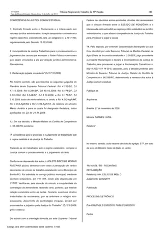 1517/2014 Tribunal Regional do Trabalho da 14ª Região 184
Data da Disponibilização: Quarta-feira, 16 de Julho de 2014
COMPETÊNCIA DA JUSTIÇA COMUM ESTADUAL.
1. Contrato firmado entre o Reclamante e o Interessado tem
natureza jurídica administrativa, duração temporária e submete-se a
regime específico, estabelecido pela Lei sergipana n. 2.781/1990,
regulamentada pelo Decreto 11.203/1990.
2. Incompetência da Justiça Trabalhista para o processamento e o
julgamento das causas que envolvam o Poder Público e servidores
que sejam vinculados a ele por relação jurídico-administrativa.
Precedentes.
3. Reclamação julgada procedente” (DJ 17.10.2008).
No mesmo sentido, são precedentes os seguintes julgados do
Plenário deste Supremo Tribunal Federal: Rcl 4.752/SE, DJ
17.10.2008; Rcl 5.264/DF, DJ 10.10.2008; Rcl 5.475/DF, DJ
3.10.2008; Rcl 5.548/DF, DJ 3.10.2008; e Rcl 5.171/DF, DJ
3.10.2008, todos de minha relatoria, e, ainda, a Rcl 4.012-AgR/MT,
Rcl 4.054-AgR/AM e Rcl 4.489-AgR/PA, de relatoria do Ministro
Marco Aurélio e para os quais fui designada Redatora, todos
publicados no DJ de 21.11.2008.
13. Em sua decisão, o Ministro Relator do Conflito de Competência
n. 96.556/RO ponderou:
“A competência para o processo e o julgamento de trabalhador sob
o regime celetista é da Justiça do Trabalho.
Tratando-se de trabalhador sob o regime estatutário, compete à
Justiça comum o processamento e o julgamento do feito.
Conforme se depreende dos autos, LUCILETE BISPO DE MORAIS
FUTERKO ajuizou demanda com vistas à percepção de verbas
decorrentes de vínculo de trabalho estabelecido com o Município de
Buritis/RO. Foi admitida no serviço público municipal, mediante
contrato temporário, em 1º/11/01, tendo sido dispensada em
1º/7/07. Verifica-se, pela duração do vínculo, a irregularidade da
contratação da demandante, restando certo, portanto, que inexiste
relação estatutária entre as partes. Destarte, eventuais direitos
trabalhistas da reclamante, por se referirem a relação não-
estatutária, decorrente de contratação irregular, devem ser
processados e julgados pela Justiça do Trabalho” (DJ 2.9.2008,
grifos nossos).
De acordo com a orientação firmada por este Supremo Tribunal
Federal nas decisões acima apontadas, dúvidas não remanescem
que o vínculo firmado entre o ESTADO DE RONDÔNIA e o
Interessada está submetido ao regime jurídico estatutário ou jurídico
-administrativo, o que afasta a competência da Justiça do Trabalho
para processar e julgar a causa.
14. Pelo exposto, por entender caracterizado desrespeito ao que
ficou decidido por este Supremo Tribunal na Medida Cautelar na
Ação Direta de Inconstitucionalidade n. 3.395/DF, julgo procedente
a presente Reclamação e declaro a incompetência da Justiça do
Trabalho para processar e julgar a Reclamação Trabalhista n.
00215-2007-151-14-00-0, cassando, pois, a decisão proferida pelo
Ministro do Superior Tribunal de Justiça, Relator do Conflito de
Competência n. 96.556/RO, determinando a remessa dos autos à
Justiça comum estadual.
Publique-se.
Arquive-se.
Brasília, 27 de novembro de 2008.
Ministra CÁRMEN LÚCIA
Relatora”
No mesmo sentido, outra recente decisão do egrégio STF, em voto
da lavra do Ministro Celso de Melo, in verbis:
“Rcl 10528 / TO - TOCANTINS
RECLAMAÇÃO
Relator(a): Min. CELSO DE MELLO
Julgamento: 22/02/2011
Publicação
PROCESSO ELETRÔNICO
DJe-039 DIVULG 25/02/2011 PUBLIC 28/02/2011
Partes
Código para aferir autenticidade deste caderno: 77053
 
