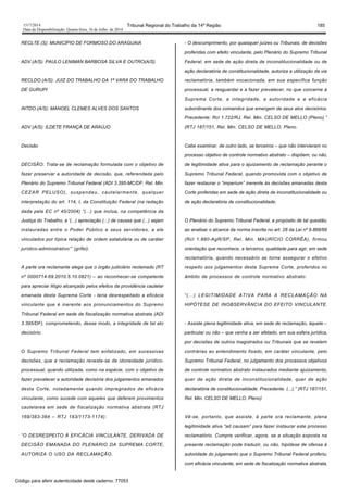 1517/2014 Tribunal Regional do Trabalho da 14ª Região 185
Data da Disponibilização: Quarta-feira, 16 de Julho de 2014
RECLTE.(S): MUNICÍPIO DE FORMOSO DO ARAGUAIA
ADV.(A/S): PAULO LENIMAN BARBOSA SILVA E OUTRO(A/S)
RECLDO.(A/S): JUIZ DO TRABALHO DA 1ª VARA DO TRABALHO
DE GURUPI
INTDO.(A/S): MANOEL CLEMES ALVES DOS SANTOS
ADV.(A/S): ILDETE FRANÇA DE ARAÚJO
Decisão
DECISÃO: Trata-se de reclamação formulada com o objetivo de
fazer preservar a autoridade de decisão, que, referendada pelo
Plenário do Supremo Tribunal Federal (ADI 3.395-MC/DF, Rel. Min.
CEZAR PELUSO), suspendeu, cautelarmente, qualquer
interpretação do art. 114, I, da Constituição Federal (na redação
dada pela EC nº 45/2004) “(...) que inclua, na competência da
Justiça do Trabalho, a ‘(...) apreciação (...) de causas que (...) sejam
instauradas entre o Poder Público e seus servidores, a ele
vinculados por típica relação de ordem estatutária ou de caráter
jurídico-administrativo’” (grifei).
A parte ora reclamante alega que o órgão judiciário reclamado (RT
nº 0000714-69.2010.5.10.0821) – ao reconhecer-se competente
para apreciar litígio alcançado pelos efeitos da providência cautelar
emanada desta Suprema Corte - teria desrespeitado a eficácia
vinculante que é inerente aos pronunciamentos do Supremo
Tribunal Federal em sede de fiscalização normativa abstrata (ADI
3.395/DF), comprometendo, desse modo, a integridade de tal ato
decisório.
O Supremo Tribunal Federal tem enfatizado, em sucessivas
decisões, que a reclamação reveste-se de idoneidade jurídico-
processual, quando utilizada, como na espécie, com o objetivo de
fazer prevalecer a autoridade decisória dos julgamentos emanados
desta Corte, notadamente quando impregnados de eficácia
vinculante, como sucede com aqueles que deferem provimentos
cautelares em sede de fiscalização normativa abstrata (RTJ
169/383-384 – RTJ 183/1173-1174):
“O DESRESPEITO À EFICÁCIA VINCULANTE, DERIVADA DE
DECISÃO EMANADA DO PLENÁRIO DA SUPREMA CORTE,
AUTORIZA O USO DA RECLAMAÇÃO.
- O descumprimento, por quaisquer juízes ou Tribunais, de decisões
proferidas com efeito vinculante, pelo Plenário do Supremo Tribunal
Federal, em sede de ação direta de inconstitucionalidade ou de
ação declaratória de constitucionalidade, autoriza a utilização da via
reclamatória, também vocacionada, em sua específica função
processual, a resguardar e a fazer prevalecer, no que concerne à
Suprema Corte, a integridade, a autoridade e a eficácia
subordinante dos comandos que emergem de seus atos decisórios.
Precedente: Rcl 1.722/RJ, Rel. Min. CELSO DE MELLO (Pleno).”
(RTJ 187/151, Rel. Min. CELSO DE MELLO, Pleno.
Cabe examinar, de outro lado, se terceiros – que não intervieram no
processo objetivo de controle normativo abstrato – dispõem, ou não,
de legitimidade ativa para o ajuizamento de reclamação perante o
Supremo Tribunal Federal, quando promovida com o objetivo de
fazer restaurar o “imperium” inerente às decisões emanadas desta
Corte proferidas em sede de ação direta de inconstitucionalidade ou
de ação declaratória de constitucionalidade.
O Plenário do Supremo Tribunal Federal, a propósito de tal questão,
ao analisar o alcance da norma inscrita no art. 28 da Lei nº 9.868/99
(Rcl 1.880-AgR/SP, Rel. Min. MAURÍCIO CORRÊA), firmou
orientação que reconhece, a terceiros, qualidade para agir, em sede
reclamatória, quando necessário se torne assegurar o efetivo
respeito aos julgamentos desta Suprema Corte, proferidos no
âmbito de processos de controle normativo abstrato:
“(...) LEGITIMIDADE ATIVA PARA A RECLAMAÇÃO NA
HIPÓTESE DE INOBSERVÂNCIA DO EFEITO VINCULANTE.
- Assiste plena legitimidade ativa, em sede de reclamação, àquele –
particular ou não – que venha a ser afetado, em sua esfera jurídica,
por decisões de outros magistrados ou Tribunais que se revelem
contrárias ao entendimento fixado, em caráter vinculante, pelo
Supremo Tribunal Federal, no julgamento dos processos objetivos
de controle normativo abstrato instaurados mediante ajuizamento,
quer de ação direta de inconstitucionalidade, quer de ação
declaratória de constitucionalidade. Precedente. (...).” (RTJ 187/151,
Rel. Min. CELSO DE MELLO, Pleno)
Vê-se, portanto, que assiste, à parte ora reclamante, plena
legitimidade ativa “ad causam” para fazer instaurar este processo
reclamatório. Cumpre verificar, agora, se a situação exposta na
presente reclamação pode traduzir, ou não, hipótese de ofensa à
autoridade do julgamento que o Supremo Tribunal Federal proferiu,
com eficácia vinculante, em sede de fiscalização normativa abstrata,
Código para aferir autenticidade deste caderno: 77053
 