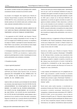 1517/2014 Tribunal Regional do Trabalho da 14ª Região 186
Data da Disponibilização: Quarta-feira, 16 de Julho de 2014
não obstante o acórdão invocado como paradigma (ADI 3.395/DF)
consubstancie decisão concessiva de provimento cautelar.
Ao proceder a tal indagação, devo registrar que o Plenário do
Supremo Tribunal Federal, ao apreciar a Rcl 5.381/AM, Rel. Min.
AYRES BRITTO, firmou entendimento que confirma o teor da
decisão cautelar por mim proferida nestes autos, acolhendo, desse
modo, pretensão reclamatória idêntica à ora em exame:
“CONSTITUCIONAL. RECLAMAÇÃO. MEDIDA LIMINAR NA ADI
3.357. AÇÃO CIVIL PÚBLICA. SERVIDORES PÚBLICOS. REGIME
TEMPORÁRIO. JUSTIÇA DO TRABALHO. INCOMPETÊNCIA.
1. No julgamento da ADI 3.395-MC, este Supremo Tribunal
suspendeu toda e qualquer interpretação do inciso I do artigo 114
da CF (na redação da EC 45/2004) que inserisse, na competência
da Justiça do Trabalho, a apreciação de causas instauradas entre o
Poder Público e seus servidores, a ele vinculados por típica relação
de ordem estatutária ou de caráter jurídico-administrativo.
2. Contratações temporárias que se deram com fundamento na Lei
amazonense n° 2.607/00, que minudenciou o regime jurídico
aplicável às partes figurantes do contrato. Caracterização de vínculo
jurídico-administrativo entre contratante e contratados.
3. Procedência do pedido.
4. Agravo regimental prejudicado.”
Impende destacar, ainda, que esse mesmo entendimento foi
reafirmado pelo Plenário desta Suprema Corte, em diversos
julgamentos (Rcl 7.039-AgR/MG, Rel. Min. CÁRMEN LÚCIA - Rcl
7.109- -AgR/MG, Rel. Min. MENEZES DIREITO – Rcl 7.147-
AgR/MG, Rel. Min. CÁRMEN LÚCIA).
Impõe-se referir, por relevante, que tal orientação tem sido reiterada
por eminentes Juízes desta Suprema Corte (Rcl 4.001/SE, Rel. Min.
JOAQUIM BARBOSA - Rcl 4.785-MC-AgR/SE, Rel. Min. GILMAR
MENDES – Rcl 5.266/DF, Rel. Min. RICARDO LEWANDOWSKI –
Rcl 10.504/TO, Rel. Min. GILMAR MENDES - Rcl 10.510/TO, Rel.
Min. DIAS TOFFOLI – Rcl 10.516/TO, Rel. Min. ELLEN GRACIE –
Rcl 10.517/TO, Rel. Min. ELLEN GRACIE), valendo destacar, ante a
pertinência de seu conteúdo em face deste pleito reclamatório,
fragmento da decisão que a eminente Ministra ELLEN GRACIE
proferiu no âmbito da Rcl 10.524/TO, de que foi Relatora:
“Extrai-se dos autos que se trata de relação jurídico- -administrativa,
uma vez que o autor da reclamação trabalhista em apreço foi
contratado como agente comunitário de saúde em junho de 2003,
tendo sido efetivado nesse cargo, pelo regime estatutário, em julho
de 2008, após a edição da Lei Municipal 688/2008, que
regulamentou as carreiras de agente comunitário de saúde e de
agente de combate a endemias. É nítido, dessa forma, o confronto
entre os atos emanados do juízo reclamado e a autoridade da
decisão proferida na Ação Direta de Inconstitucionalidade 3.395-
MC/DF, porquanto evidenciada a incompetência da Justiça Laboral
para dirimir controvérsias entre entes públicos e os servidores a
eles vinculados por relação jurídico-administrativa, como ocorre no
presente caso.
Ressalte-se ainda que, no julgamento do Recurso Extraordinário
573.202/AM, rel. Min. Ricardo Lewandowski, o Plenário desta Corte
concluiu que a relação entre o servidor e o Estado é sempre uma
relação de Direito Administrativo, razão pela qual se sujeita à
Justiça Comum (DJe 05.12.2008).
Assevere-se, ademais, que o Plenário do Supremo Tribunal
Federal, em 02.4.2009, ao apreciar a Reclamação 7.109-AgR/MG,
rel. Min. Menezes Direito, consolidou esse entendimento (DJe
22.4.2009). Nesse sentido foram as decisões proferidas nas
Reclamações 10.502/TO, 10.506/TO, 10.534/TO e 10.537/TO, rel.
Min. Cármen Lúcia, DJe 20.9.2010 e 21.9.2010; 10.507-MC/TO,
10.525-MC/TO e 10.528-MC/TO, rel. Min. Celso de Mello, DJe
09.9.2010, também ajuizadas pelo Município de Formoso do
Araguaia em casos semelhantes.
4. Ante o exposto, com fundamento no art. 161, parágrafo único, do
RISTF, julgo procedente o pedido formulado na presente
reclamação e declaro a incompetência da Justiça Especializada do
Trabalho para processar e julgar a Reclamação Trabalhista (...),
determinando, assim, a sua imediata remessa à Justiça Comum
Estadual.” (grifei).
Sendo assim, pelas razões expostas, e considerando os
precedentes firmados pelo Plenário desta Suprema Corte, julgo
procedente a presente reclamação, determinando, em
consequência, a remessa dos autos concernentes à RT nº 0000714-
69.2010.5.10.0821, ora em curso perante o Juízo da Vara do
Trabalho de Gurupi/TO, para o E. Tribunal de Justiça do Estado do
Tocantins, para efeito de oportuna distribuição dos referidos autos a
uma das Varas competentes daquela unidade da Federação.
Comunique-se, com urgência, transmitindo-se cópia da presente
Código para aferir autenticidade deste caderno: 77053
 