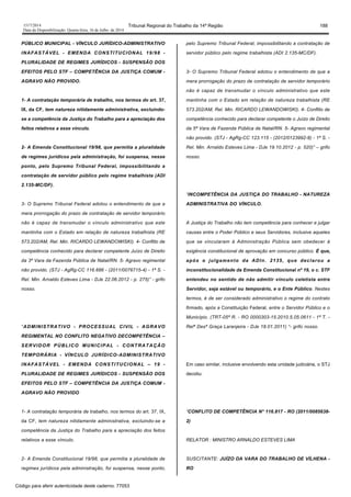 1517/2014 Tribunal Regional do Trabalho da 14ª Região 188
Data da Disponibilização: Quarta-feira, 16 de Julho de 2014
PÚBLICO MUNICIPAL - VÍNCULO JURÍDICO-ADMINISTRATIVO
INAFASTÁVEL - EMENDA CONSTITUCIONAL 19/98 -
PLURALIDADE DE REGIMES JURÍDICOS - SUSPENSÃO DOS
EFEITOS PELO STF – COMPETÊNCIA DA JUSTIÇA COMUM -
AGRAVO NÃO PROVIDO.
1- A contratação temporária de trabalho, nos termos do art. 37,
IX, da CF, tem natureza nitidamente administrativa, excluindo-
se a competência da Justiça do Trabalho para a apreciação dos
feitos relativos a esse vínculo.
2- A Emenda Constitucional 19/98, que permitia a pluralidade
de regimes jurídicos pela administração, foi suspensa, nesse
ponto, pelo Supremo Tribunal Federal, impossibilitando a
contratação de servidor público pelo regime trabalhista (ADI
2.135-MC/DF).
3- O Supremo Tribunal Federal adotou o entendimento de que a
mera prorrogação do prazo de contratação de servidor temporário
não é capaz de transmudar o vínculo administrativo que este
mantinha com o Estado em relação de natureza trabalhista (RE
573.202/AM, Rel. Min. RICARDO LEWANDOWISKI). 4- Conflito de
competência conhecido para declarar competente Juízo de Direito
da 3ª Vara da Fazenda Pública de Natal/RN. 5- Agravo regimental
não provido. (STJ - AgRg-CC 116.686 - (2011/0076715-4) - 1ª S. -
Rel. Min. Arnaldo Esteves Lima - DJe 22.06.2012 - p. 275)” - grifo
nosso.
“ADMINISTRATIVO - PROCESSUAL CIVIL - AGRAVO
REGIMENTAL NO CONFLITO NEGATIVO DECOMPETÊNCIA –
SERVIDOR PÚBLICO MUNICIPAL - CONTRATAÇÃO
TEMPORÁRIA - VÍNCULO JURÍDICO-ADMINISTRATIVO
INAFASTÁVEL - EMENDA CONSTITUCIONAL – 19 -
PLURALIDADE DE REGIMES JURÍDICOS - SUSPENSÃO DOS
EFEITOS PELO STF – COMPETÊNCIA DA JUSTIÇA COMUM -
AGRAVO NÃO PROVIDO
1- A contratação temporária de trabalho, nos termos do art. 37, IX,
da CF, tem natureza nitidamente administrativa, excluindo-se a
competência da Justiça do Trabalho para a apreciação dos feitos
relativos a esse vínculo.
2- A Emenda Constitucional 19/98, que permitia a pluralidade de
regimes jurídicos pela administração, foi suspensa, nesse ponto,
pelo Supremo Tribunal Federal, impossibilitando a contratação de
servidor público pelo regime trabalhista (ADI 2.135-MC/DF).
3- O Supremo Tribunal Federal adotou o entendimento de que a
mera prorrogação do prazo de contratação de servidor temporário
não é capaz de transmudar o vínculo administrativo que este
mantinha com o Estado em relação de natureza trabalhista (RE
573.202/AM, Rel. Min. RICARDO LEWANDOWISKI). 4- Conflito de
competência conhecido para declarar competente o Juízo de Direito
da 5ª Vara de Fazenda Pública de Natal/RN. 5- Agravo regimental
não provido. (STJ - AgRg-CC 123.115 - (2012/0123992-8) - 1ª S. -
Rel. Min. Arnaldo Esteves Lima - DJe 19.10.2012 - p. 520)” – grifo
nosso.
“INCOMPETÊNCIA DA JUSTIÇA DO TRABALHO - NATUREZA
ADMINISTRATIVA DO VÍNCULO.
A Justiça do Trabalho não tem competência para conhecer e julgar
causas entre o Poder Público e seus Servidores, inclusive aqueles
que se vincularam à Administração Pública sem obedecer à
exigência constitucional de aprovação em concurso público. É que,
após o julgamento da ADIn. 2135, que declarou a
inconstitucionalidade da Emenda Constitucional nº 19, o c. STF
entendeu no sentido de não admitir vínculo celetista entre
Servidor, seja estável ou temporário, e o Ente Público. Nestes
termos, é de ser considerado administrativo o regime do contrato
firmado, após a Constituição Federal, entre o Servidor Público e o
Município. (TRT-05ª R. - RO 0000303-15.2010.5.05.0611 - 1ª T. -
Relª Desª Graça Laranjeira - DJe 18.01.2011) “- grifo nosso.
Em caso similar, inclusive envolvendo esta unidade judiciária, o STJ
decidiu:
“CONFLITO DE COMPETÊNCIA N° 116.817 - RO (2011/0085638-
2)
RELATOR : MINISTRO ARNALDO ESTEVES LIMA
SUSCITANTE: JUÍZO DA VARA DO TRABALHO DE VÍLHENA -
RO
Código para aferir autenticidade deste caderno: 77053
 
