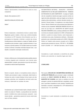 1517/2014 Tribunal Regional do Trabalho da 14ª Região 190
Data da Disponibilização: Quarta-feira, 16 de Julho de 2014
Federal. Oportunamente, encaminhem-se os autos ao Juízo
competente.
Brasília, 09 de setembro de 2011.
MINISTRO ARNALDO ESTEVES LIMA
Relator”
Embora ressalvando o entendimento diverso e pessoal deste
Magistrado quanto à matéria, o fato é que, conforme decisões
vinculativas do STF (Suprema Corte Brasileira que tem a
prerrogativa de interpretar e delimitar o sentido das normas
Constitucionais em última instância), a Justiça do Trabalho não tem
competência para processar e julgar a presente demanda, no que
concerne ao período posterior a 07.03.2008. Decidir-se em sentido
contrário é afrontar as decisões emanadas daquela Corte, o que
desafia a competente reclamação constitucional.
Contudo, verifica-se que a inicial apresenta apenas pedidos alusivos
a direitos alegados pelo reclamante como devidos após
setembro/2008, e portanto, para período em que não mais incide a
competência material desta Especializada.
Diante do exposto, declaro a incompetência desta Justiça do
Trabalho para processar e julgar a reclamação, determinando a
remessa dos autos à Justiça Estadual Comum (para uma das
unidades judiciárias com competência territorial sobre esta
comarca), observando as cautelas de praxe.
Considerando que a presente decisão impõe a extinção do feito no
âmbito da Justiça do Trabalho, a jurisprudência tem entendido
quanto à incidência das custas processuais, porquanto – essa
mesma decisão -, apresenta-se passível de recurso ainda neste
ramo do Poder Judiciário.
INCOMPETÊNCIA MATERIAL - MUNICÍPIO - CONTRATO
ADMINISTRATIVO OU RELAÇÃO ADMINISTRATIVA – REMESSA
DO PROCESSO AO JUÍZO COMPETENTE – A Justiça do Trabalho
não tem competência material para julgar e apreciar contrato em
regime de direito administrativo, ainda que irregular, por se tratar de
relação jurídica administrativa, conforme decisões recentes do c.
Supremo Tribunal Federal. A competência é da Justiça Estadual
Comum. Recurso Ordinário que se dá provimento para determinar a
remessa ao juízo competente. MARILENE PEREIRA DA SILVA nos
autos em que litiga com o MUNICÍPIO DE UBATÃ interpõe
RECURSO ORDINÁRIO contra a sentença proferida às fls. 25/26-V,
nos termos do arrazoado acostado às fls. 42/56. Ao Reclamante foi
deferido o pedido da Justiça Gratuita, sendo dispensado o
recolhimento das custas. Devidamente notificado, o Reclamado
apresentou suas contrarrazões juntadas às fls. 60/65. O Ministério
Público do Trabalho emitiu parecer acostado às fls. 69/69-v
opinando pelo provimento do recurso. (TRT-05ª R. - RO 0000689-
04.2011.5.05.0581 - 3ª T. - Relª Desª Léa Nunes - DJe 07.12.2012.
Concedem-se, à parte reclamante, os benefícios da Justiça
Gratuita, pois preencheu os requisitos legais para tanto.
3 CONCLUSÃO.
Pelo exposto, DECLARA-SE A INCOMPETÊNCIA MATERIAL DA
JUSTIÇA DO TRABALHO, para processar e julgar a reclamação
proposta por SUELY GOUVEIA DE MELLO, em face de
MUNICÍPIO DE VILHENA, pois todos os pedidos da inicial
abrangem o período de setembro/2008 até a atualidade, período
para o qual falece competência à este Judiciário Trabalhista para
apreciação, consoante a interpretação do e. STF relativamente ao
alcance do art. 114, I da CF/1988.
Concedem-se, à parte reclamante, os benefícios da Justiça
Gratuita.
Código para aferir autenticidade deste caderno: 77053
 