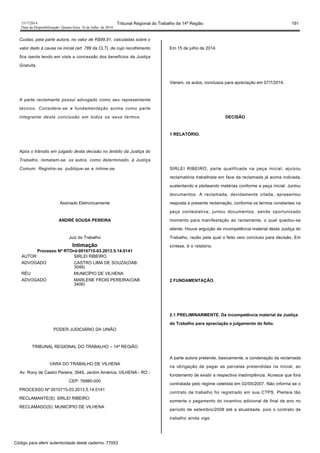 1517/2014 Tribunal Regional do Trabalho da 14ª Região 191
Data da Disponibilização: Quarta-feira, 16 de Julho de 2014
Custas, pela parte autora, no valor de R$99,91, calculadas sobre o
valor dado à causa na inicial (art. 789 da CLT), de cujo recolhimento
fica isenta tendo em vista a concessão dos benefícios da Justiça
Gratuita.
A parte reclamante possui advogado como seu representante
técnico. Considere-se a fundamentação acima como parte
integrante desta conclusão em todos os seus termos.
Após o trânsito em julgado desta decisão no âmbito da Justiça do
Trabalho, remetam-se, os autos, como determinado, à Justiça
Comum. Registre-se, publique-se e intime-se.
Assinado Eletronicamente
ANDRÉ SOUSA PEREIRA
Juiz do Trabalho
Intimação
Processo Nº RTOrd-0010715-03.2013.5.14.0141
AUTOR SIRLEI RIBEIRO
ADVOGADO CASTRO LIMA DE SOUZA(OAB:
3048)
RÉU MUNICÍPIO DE VILHENA
ADVOGADO MARLENE FROIS PEREIRA(OAB:
3406)
PODER JUDICIÁRIO DA UNIÃO
TRIBUNAL REGIONAL DO TRABALHO – 14ª REGIÃO
VARA DO TRABALHO DE VILHENA
Av. Rony de Castro Pereira, 3945, Jardim América, VILHENA - RO -
CEP: 76980-000
PROCESSO Nº 0010715-03.2013.5.14.0141
RECLAMANTE(S): SIRLEI RIBEIRO
RECLAMADO(S): MUNICÍPIO DE VILHENA
Em 15 de julho de 2014.
Vieram, os autos, conclusos para apreciação em 07/7/2014.
DECISÃO
1 RELATÓRIO.
SIRLEI RIBEIRO, parte qualificada na peça inicial, ajuizou
reclamatória trabalhista em face da reclamada já acima indicada,
sustentando e pleiteando matérias conforme a peça inicial. Juntou
documentos. A reclamada, devidamente citada, apresentou
resposta a presente reclamação, conforme os termos constantes na
peça contestativa; juntou documentos, sendo oportunizado
momento para manifestação ao reclamante, o qual quedou-se
silente. Houve arguição de incompetência material desta Justiça do
Trabalho, razão pela qual o feito veio concluso para decisão. Em
síntese, é o relatório.
2 FUNDAMENTAÇÃO.
2.1 PRELIMINARMENTE. Da incompetência material da Justiça
do Trabalho para apreciação e julgamento do feito.
A parte autora pretende, basicamente, a condenação da reclamada
na obrigação de pagar as parcelas pretendidas na inicial, ao
fundamento de existir a respectiva inadimplência. Acresce que fora
contratada pelo regime celetista em 02/05/2007. Não informa se o
contrato de trabalho foi registrado em sua CTPS. Pleiteia tão
somente o pagamento do incentivo adicional de final de ano no
período de setembro/2008 até a atualidade, pois o contrato de
trabalho ainda vige.
Código para aferir autenticidade deste caderno: 77053
 