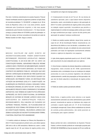 1517/2014 Tribunal Regional do Trabalho da 14ª Região 192
Data da Disponibilização: Quarta-feira, 16 de Julho de 2014
Pois bem. Conforme entendimento do excelso Supremo Tribunal
Federal manifestado através do julgamento proferido na Ação Direta
de Inconstitucionalidade nº 2.135/-MC/DF, a redação do art. 39 da
Carta da República voltou a ter o seu texto primário, aquele
elaborado pelo Constituinte originário, e não mais aquele
estabelecido pela Emenda Constitucional n. 19. Essa decisão
começou a produzir efeitos em 07/3/2008, quando da publicação, no
Diário da Justiça, da liminar concedida em tal sentido em sede de
Medida Cautelar em ADIn. Segue a ementa.
“Ementa
M E D I D A C A U T E L A R E M A Ç Ã O D I R E T A D E
INCONSTITUCIONALIDADE. PODER CONSTITUINTE
REFORMADOR. PROCESSO LEGISLATIVO. EMENDA
CONSTITUCIONAL 19, DE 04.06.1998. ART. 39, CAPUT, DA
CONSTITUIÇÃO FEDERAL. SERVIDORES PÚBLICOS. REGIME
JURÍDICO ÚNICO. PROPOSTA DE IMPLEMENTAÇÃO, DURANTE
A ATIVIDADE CONSTITUINTE DERIVADA, DA FIGURA DO
CONTRATO DE EMPREGO PÚBLICO. INOVAÇÃO QUE NÃO
OBTEVE A APROVAÇÃO DA MAIORIA DE TRÊS QUINTOS DOS
MEMBROS DA CÂMARA DOS DEPUTADOS QUANDO DA
APRECIAÇÃO, EM PRIMEIRO TURNO, DO DESTAQUE PARA
VOTAÇÃO EM SEPARADO (DVS) Nº 9. SUBSTITUIÇÃO, NA
ELABORAÇÃO DA PROPOSTA LEVADA A SEGUNDO TURNO,
DA REDAÇÃO ORIGINAL DO CAPUT DO ART. 39 PELO TEXTO
INICIALMENTE PREVISTO PARA O PARÁGRAFO 2º DO MESMO
DISPOSITIVO, NOS TERMOS DO SUBSTITUTIVO APROVADO.
SUPRESSÃO, DO TEXTO CONSTITUCIONAL, DA EXPRESSA
MENÇÃO AO SISTEMA DE REGIME JURÍDICO ÚNICO DOS
S E R V I D O R E S D A A D M I N I S T R A Ç Ã O P Ú B L I C A .
RECONHECIMENTO, PELA MAIORIA DO PLENÁRIO DO
SUPREMO TRIBUNAL FEDERAL, DA PLAUSIBILIDADE DA
ALEGAÇÃO DE VÍCIO FORMAL POR OFENSA AO ART. 60, § 2º,
DA CONSTITUIÇÃO FEDERAL. RELEVÂNCIA JURÍDICA DAS
DEMAIS ALEGAÇÕES DE INCONSTITUCIONALIDADE FORMAL
E MATERIAL REJEITADA POR UNANIMIDADE.
1. A matéria votada em destaque na Câmara dos Deputados no
DVS nº 9 não foi aprovada em primeiro turno, pois obteve apenas
298 votos e não os 308 necessários. Manteve-se, assim, o então
vigente caput do art. 39, que tratava do regime jurídico único,
incompatível com a figura do emprego público.
2. O deslocamento do texto do § 2º do art. 39, nos termos do
substitutivo aprovado, para o caput desse mesmo dispositivo
representou, assim, uma tentativa de superar a não aprovação do
DVS nº 9 e evitar a permanência do regime jurídico único previsto
na redação original suprimida, circunstância que permitiu a
implementação do contrato de emprego público ainda que à revelia
da regra constitucional que exige o quorum de três quintos para
aprovação de qualquer mudança constitucional.
3. Pedido de medida cautelar deferido, dessa forma, quanto ao
caput do art. 39 da Constituição Federal, ressalvando-se, em
decorrência dos efeitos ex nunc da decisão, a subsistência, até o
julgamento definitivo da ação, da validade dos atos anteriormente
praticados com base em legislações eventualmente editadas
durante a vigência do dispositivo ora suspenso.
4. Ação direta julgada prejudicada quanto ao art. 26 da EC 19/98,
pelo exaurimento do prazo estipulado para sua vigência.
5. Vícios formais e materiais dos demais dispositivos constitucionais
impugnados, todos oriundos da EC 19/98, aparentemente
inexistentes ante a constatação de que as mudanças de redação
promovidas no curso do processo legislativo não alteraram
substancialmente o sentido das proposições ao final aprovadas e de
que não há direito adquirido à manutenção de regime jurídico
anterior.
6. Pedido de medida cautelar parcialmente deferido
Desta forma, o regime jurídico único retornou a ser aquele
exclusivamente autorizado aos entes administrativos para admitir
pessoal, ressalvando-se apenas as hipóteses dos cargos em
comissão e aquela regida pelo art. 37, IX da Constituição
(contratação emergencial). Esses últimos estabelecem-se através
de contrato jurídico-administrativo, não sendo possíveis as
contratações pelo regime celetista.”
Nesse sentido tem sido o entendimento do Supremo Tribunal
Federal, conforme decisão proferida em reclamação proposta pelo
ESTADO DE RONDÔNIA em face de decisão do STJ em conflito de
Código para aferir autenticidade deste caderno: 77053
 