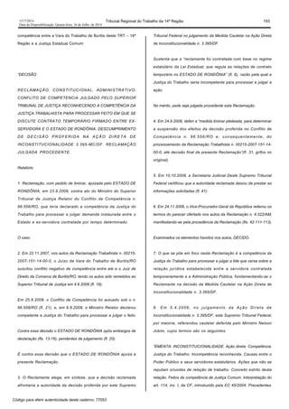 1517/2014 Tribunal Regional do Trabalho da 14ª Região 193
Data da Disponibilização: Quarta-feira, 16 de Julho de 2014
competência entre a Vara do Trabalho de Buritis deste TRT – 14ª
Região e a Justiça Estadual Comum:
“DECISÃO
RECLAMAÇÃO. CONSTITUCIONAL. ADMINISTRATIVO.
CONFLITO DE COMPETENCIA JULGADO PELO SUPERIOR
TRIBUNAL DE JUSTIÇA RECONHECENDO A COMPETÊNCIA DA
JUSTIÇA TRABALHISTA PARA PROCESSAR FEITO EM QUE SE
DISCUTE CONTRATO TEMPORÁRIO FIRMADO ENTRE EX-
SERVIDORA E O ESTADO DE RONDÔNIA. DESCUMPRIMENTO
DE DECISÃO PROFERIDA NA AÇÃO DIRETA DE
INCONSTITUCIONALIDADE 3.395-MC/DF. RECLAMAÇÃO
JULGADA PROCEDENTE.
Relatório
1. Reclamação, com pedido de liminar, ajuizada pelo ESTADO DE
RONDÔNIA, em 23.9.2008, contra ato do Ministro do Superior
Tribunal de Justiça Relator do Conflito de Competência n.
96.556/RO, que teria declarado a competência da Justiça do
Trabalho para processar e julgar demanda instaurada entre o
Estado e ex-servidora contratada por tempo determinado.
O caso
2. Em 22.11.2007, nos autos da Reclamação Trabalhista n. 00215-
2007-151-14-00-0, o Juízo da Vara do Trabalho de Buritis/RO
suscitou conflito negativo de competência entre ele e o Juiz de
Direito da Comarca de Buritis/RO, tendo os autos sido remetidos ao
Superior Tribunal de Justiça em 4.6.2008 (fl. 18).
Em 25.6.2008, o Conflito de Competência foi autuado sob o n.
96.556/RO (fl. 21), e, em 6.8.2008, o Ministro Relator declarou
competente a Justiça do Trabalho para processar e julgar o feito.
Contra essa decisão o ESTADO DE RONDÔNIA opôs embargos de
declaração (fls. 13-16), pendentes de julgamento (fl. 20).
É contra essa decisão que o ESTADO DE RONDÔNIA ajuíza a
presente Reclamação.
3. O Reclamante alega, em síntese, que a decisão reclamada
afrontaria a autoridade da decisão proferida por este Supremo
Tribunal Federal no julgamento da Medida Cautelar na Ação Direta
de Inconstitucionalidade n. 3.395/DF.
Sustenta que a “reclamante foi contratada com base no regime
estatutário da Lei Estadual, que regula as relações de contrato
temporário no ESTADO DE RONDÔNIA” (fl. 6), razão pela qual a
Justiça do Trabalho seria incompetente para processar e julgar a
ação.
No mérito, pede seja julgada procedente esta Reclamação.
4. Em 24.9.2008, deferi a “medida liminar pleiteada, para determinar
a suspensão dos efeitos da decisão proferida no Conflito de
Competência n. 96.556/RO e, consequentemente, do
processamento da Reclamação Trabalhista n. 00215-2007-151-14-
00-0, até decisão final da presente Reclamação”(fl. 31, grifos no
original).
5. Em 10.10.2008, a Secretaria Judicial Deste Supremo Tribunal
Federal certificou que a autoridade reclamada deixou de prestar as
informações solicitadas (fl. 41).
6. Em 24.11.2008, o Vice-Procurador-Geral da República reiterou os
termos do parecer ofertado nos autos da Reclamação n. 4.322/AM,
manifestando-se pela procedência da Reclamação (fls. 42-111-113).
Examinados os elementos havidos nos autos, DECIDO.
7. O que se põe em foco nesta Reclamação é a competência da
Justiça do Trabalho para processar e julgar a lide que versa sobre a
relação jurídica estabelecida entre a servidora contratada
temporariamente e a Administração Pública, fundamentando-se o
Reclamante na decisão da Medida Cautelar na Ação Direta de
Inconstitucionalidade n. 3.395/DF.
8. Em 5.4.2006, no julgamento da Ação Direta de
Inconstitucionalidade n. 3.395/DF, este Supremo Tribunal Federal,
por maioria, referendou cautelar deferida pelo Ministro Nelson
Jobim, cujos termos são os seguintes:
“EMENTA: INCONSTITUCIONALIDADE. Ação direta. Competência.
Justiça do Trabalho. Incompetência reconhecida. Causas entre o
Poder Público e seus servidores estatutários. Ações que não se
reputam oriundas de relação de trabalho. Conceito estrito desta
relação. Feitos da competência da Justiça Comum. Interpretação do
art. 114, inc. I, da CF, introduzido pela EC 45/2004. Precedentes.
Código para aferir autenticidade deste caderno: 77053
 