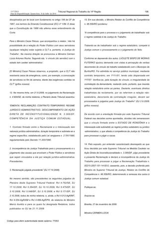 1517/2014 Tribunal Regional do Trabalho da 14ª Região 196
Data da Disponibilização: Quarta-feira, 16 de Julho de 2014
disciplinados por lei local com fundamento no artigo 106 da CF de
1967, nos termos da Emenda Constitucional (EC) nº 1/89. E disse
que a Constituição de 1988 não alterou esse entendimento da
Corte.
Para o Ministro Cezar Peluso, que acompanhou o relator, ‘não há
possibilidade de a relação do Poder Público com seus servidores
(qualquer relação) estar sujeita à CLT e, portanto, à Justiça do
Trabalho’. Na mesma direção se pronunciou a Ministra Cármen
Lúcia Antunes Rocha. Segundo ela, ‘o vínculo (do servidor) com o
estado tem caráter administrativo’.
[O Ministro] Cezar Peluso observou, a propósito, que a CLT não
resolveria casos de emergência, como, por exemplo, a convocação
de servidores no fim de semana, diante das exigências contidas na
CLT” (grifos nossos).
12. Na mesma linha, em 21.8.2008, no julgamento da Reclamação
n. 4.904/SE, de minha relatoria, o Plenário deste Tribunal assentou:
“EMENTA: RECLAMAÇÃO. CONTRATO TEMPORÁRIO. REGIME
JURÍDICO ADMINISTRATIVO. DESCUMPRIMENTO DA AÇÃO
DIRETA DE INCONSTITUCIONALIDADE N. 3.395/DF.
COMPETÊNCIA DA JUSTIÇA COMUM ESTADUAL.
1. Contrato firmado entre o Reclamante e o Interessado tem
natureza jurídica administrativa, duração temporária e submete-se a
regime específico, estabelecido pela Lei sergipana n. 2.781/1990,
regulamentada pelo Decreto 11.203/1990.
2. Incompetência da Justiça Trabalhista para o processamento e o
julgamento das causas que envolvam o Poder Público e servidores
que sejam vinculados a ele por relação jurídico-administrativa.
Precedentes.
3. Reclamação julgada procedente” (DJ 17.10.2008).
No mesmo sentido, são precedentes os seguintes julgados do
Plenário deste Supremo Tribunal Federal: Rcl 4.752/SE, DJ
17.10.2008; Rcl 5.264/DF, DJ 10.10.2008; Rcl 5.475/DF, DJ
3.10.2008; Rcl 5.548/DF, DJ 3.10.2008; e Rcl 5.171/DF, DJ
3.10.2008, todos de minha relatoria, e, ainda, a Rcl 4.012-AgR/MT,
Rcl 4.054-AgR/AM e Rcl 4.489-AgR/PA, de relatoria do Ministro
Marco Aurélio e para os quais fui designada Redatora, todos
publicados no DJ de 21.11.2008.
13. Em sua decisão, o Ministro Relator do Conflito de Competência
n. 96.556/RO ponderou:
“A competência para o processo e o julgamento de trabalhador sob
o regime celetista é da Justiça do Trabalho.
Tratando-se de trabalhador sob o regime estatutário, compete à
Justiça comum o processamento e o julgamento do feito.
Conforme se depreende dos autos, LUCILETE BISPO DE MORAIS
FUTERKO ajuizou demanda com vistas à percepção de verbas
decorrentes de vínculo de trabalho estabelecido com o Município de
Buritis/RO. Foi admitida no serviço público municipal, mediante
contrato temporário, em 1º/11/01, tendo sido dispensada em
1º/7/07. Verifica-se, pela duração do vínculo, a irregularidade da
contratação da demandante, restando certo, portanto, que inexiste
relação estatutária entre as partes. Destarte, eventuais direitos
trabalhistas da reclamante, por se referirem a relação não-
estatutária, decorrente de contratação irregular, devem ser
processados e julgados pela Justiça do Trabalho” (DJ 2.9.2008,
grifos nossos).
De acordo com a orientação firmada por este Supremo Tribunal
Federal nas decisões acima apontadas, dúvidas não remanescem
que o vínculo firmado entre o ESTADO DE RONDÔNIA e o
Interessada está submetido ao regime jurídico estatutário ou jurídico
-administrativo, o que afasta a competência da Justiça do Trabalho
para processar e julgar a causa.
14. Pelo exposto, por entender caracterizado desrespeito ao que
ficou decidido por este Supremo Tribunal na Medida Cautelar na
Ação Direta de Inconstitucionalidade n. 3.395/DF, julgo procedente
a presente Reclamação e declaro a incompetência da Justiça do
Trabalho para processar e julgar a Reclamação Trabalhista n.
00215-2007-151-14-00-0, cassando, pois, a decisão proferida pelo
Ministro do Superior Tribunal de Justiça, Relator do Conflito de
Competência n. 96.556/RO, determinando a remessa dos autos à
Justiça comum estadual.
Publique-se.
Arquive-se.
Brasília, 27 de novembro de 2008.
Ministra CÁRMEN LÚCIA
Código para aferir autenticidade deste caderno: 77053
 