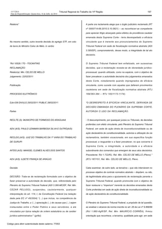 1517/2014 Tribunal Regional do Trabalho da 14ª Região 197
Data da Disponibilização: Quarta-feira, 16 de Julho de 2014
Relatora”
No mesmo sentido, outra recente decisão do egrégio STF, em voto
da lavra do Ministro Celso de Melo, in verbis:
“Rcl 10528 / TO - TOCANTINS
RECLAMAÇÃO
Relator(a): Min. CELSO DE MELLO
Julgamento: 22/02/2011
Publicação
PROCESSO ELETRÔNICO
DJe-039 DIVULG 25/02/2011 PUBLIC 28/02/2011
Partes
RECLTE.(S): MUNICÍPIO DE FORMOSO DO ARAGUAIA
ADV.(A/S): PAULO LENIMAN BARBOSA SILVA E OUTRO(A/S)
RECLDO.(A/S): JUIZ DO TRABALHO DA 1ª VARA DO TRABALHO
DE GURUPI
INTDO.(A/S): MANOEL CLEMES ALVES DOS SANTOS
ADV.(A/S): ILDETE FRANÇA DE ARAÚJO
Decisão
DECISÃO: Trata-se de reclamação formulada com o objetivo de
fazer preservar a autoridade de decisão, que, referendada pelo
Plenário do Supremo Tribunal Federal (ADI 3.395-MC/DF, Rel. Min.
CEZAR PELUSO), suspendeu, cautelarmente, qualquer
interpretação do art. 114, I, da Constituição Federal (na redação
dada pela EC nº 45/2004) “(...) que inclua, na competência da
Justiça do Trabalho, a ‘(...) apreciação (...) de causas que (...) sejam
instauradas entre o Poder Público e seus servidores, a ele
vinculados por típica relação de ordem estatutária ou de caráter
jurídico-administrativo’” (grifei).
A parte ora reclamante alega que o órgão judiciário reclamado (RT
nº 0000714-69.2010.5.10.0821) – ao reconhecer-se competente
para apreciar litígio alcançado pelos efeitos da providência cautelar
emanada desta Suprema Corte - teria desrespeitado a eficácia
vinculante que é inerente aos pronunciamentos do Supremo
Tribunal Federal em sede de fiscalização normativa abstrata (ADI
3.395/DF), comprometendo, desse modo, a integridade de tal ato
decisório.
O Supremo Tribunal Federal tem enfatizado, em sucessivas
decisões, que a reclamação reveste-se de idoneidade jurídico-
processual, quando utilizada, como na espécie, com o objetivo de
fazer prevalecer a autoridade decisória dos julgamentos emanados
desta Corte, notadamente quando impregnados de eficácia
vinculante, como sucede com aqueles que deferem provimentos
cautelares em sede de fiscalização normativa abstrata (RTJ
169/383-384 – RTJ 183/1173-1174):
“O DESRESPEITO À EFICÁCIA VINCULANTE, DERIVADA DE
DECISÃO EMANADA DO PLENÁRIO DA SUPREMA CORTE,
AUTORIZA O USO DA RECLAMAÇÃO.
- O descumprimento, por quaisquer juízes ou Tribunais, de decisões
proferidas com efeito vinculante, pelo Plenário do Supremo Tribunal
Federal, em sede de ação direta de inconstitucionalidade ou de
ação declaratória de constitucionalidade, autoriza a utilização da via
reclamatória, também vocacionada, em sua específica função
processual, a resguardar e a fazer prevalecer, no que concerne à
Suprema Corte, a integridade, a autoridade e a eficácia
subordinante dos comandos que emergem de seus atos decisórios.
Precedente: Rcl 1.722/RJ, Rel. Min. CELSO DE MELLO (Pleno).”
(RTJ 187/151, Rel. Min. CELSO DE MELLO, Pleno.
Cabe examinar, de outro lado, se terceiros – que não intervieram no
processo objetivo de controle normativo abstrato – dispõem, ou não,
de legitimidade ativa para o ajuizamento de reclamação perante o
Supremo Tribunal Federal, quando promovida com o objetivo de
fazer restaurar o “imperium” inerente às decisões emanadas desta
Corte proferidas em sede de ação direta de inconstitucionalidade ou
de ação declaratória de constitucionalidade.
O Plenário do Supremo Tribunal Federal, a propósito de tal questão,
ao analisar o alcance da norma inscrita no art. 28 da Lei nº 9.868/99
(Rcl 1.880-AgR/SP, Rel. Min. MAURÍCIO CORRÊA), firmou
orientação que reconhece, a terceiros, qualidade para agir, em sede
Código para aferir autenticidade deste caderno: 77053
 