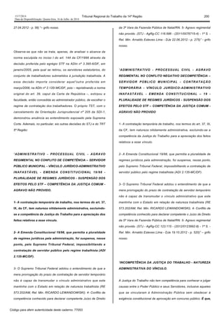 1517/2014 Tribunal Regional do Trabalho da 14ª Região 200
Data da Disponibilização: Quarta-feira, 16 de Julho de 2014
27.04.2012 - p. 56) “– grifo nosso.
Observe-se que não se trata, apenas, de analisar o alcance da
norma esculpida no inciso I do art. 144 da CF/1998 através da
decisão proferida pelo egrégio STF na ADIn nº 3.395-6/DF, em
janeiro/2005, pela qual se retirou, os servidores estatutários, do
conjunto de trabalhadores submetidos à jurisdição trabalhista. A
essa decisão importa considerar aquel'outra proferida em
março/2008, na ADIn nº 2.135/-MC/DF, pois – repristinando a norma
original do art. 39, caput da Carta da República –, extirpou a
faculdade, então concedida ao administrador público, de escolher o
regime de contratação dos trabalhadores. O próprio TST, com o
cancelamento da Orientação Jurisprudencial nº 205 da SDI-1,
demonstrou anuência ao entendimento esposado pela Suprema
Corte. Ademais, no particular, eis outras decisões do STJ e do TRT
5ª Região:
“ADMINISTRATIVO - PROCESSUAL CIVIL - AGRAVO
REGIMENTAL NO CONFLITO DE COMPETÊNCIA – SERVIDOR
PÚBLICO MUNICIPAL - VÍNCULO JURÍDICO-ADMINISTRATIVO
INAFASTÁVEL - EMENDA CONSTITUCIONAL 19/98 -
PLURALIDADE DE REGIMES JURÍDICOS - SUSPENSÃO DOS
EFEITOS PELO STF – COMPETÊNCIA DA JUSTIÇA COMUM -
AGRAVO NÃO PROVIDO.
1- A contratação temporária de trabalho, nos termos do art. 37,
IX, da CF, tem natureza nitidamente administrativa, excluindo-
se a competência da Justiça do Trabalho para a apreciação dos
feitos relativos a esse vínculo.
2- A Emenda Constitucional 19/98, que permitia a pluralidade
de regimes jurídicos pela administração, foi suspensa, nesse
ponto, pelo Supremo Tribunal Federal, impossibilitando a
contratação de servidor público pelo regime trabalhista (ADI
2.135-MC/DF).
3- O Supremo Tribunal Federal adotou o entendimento de que a
mera prorrogação do prazo de contratação de servidor temporário
não é capaz de transmudar o vínculo administrativo que este
mantinha com o Estado em relação de natureza trabalhista (RE
573.202/AM, Rel. Min. RICARDO LEWANDOWISKI). 4- Conflito de
competência conhecido para declarar competente Juízo de Direito
da 3ª Vara da Fazenda Pública de Natal/RN. 5- Agravo regimental
não provido. (STJ - AgRg-CC 116.686 - (2011/0076715-4) - 1ª S. -
Rel. Min. Arnaldo Esteves Lima - DJe 22.06.2012 - p. 275)” - grifo
nosso.
“ADMINISTRATIVO - PROCESSUAL CIVIL - AGRAVO
REGIMENTAL NO CONFLITO NEGATIVO DECOMPETÊNCIA –
SERVIDOR PÚBLICO MUNICIPAL - CONTRATAÇÃO
TEMPORÁRIA - VÍNCULO JURÍDICO-ADMINISTRATIVO
INAFASTÁVEL - EMENDA CONSTITUCIONAL – 19 -
PLURALIDADE DE REGIMES JURÍDICOS - SUSPENSÃO DOS
EFEITOS PELO STF – COMPETÊNCIA DA JUSTIÇA COMUM -
AGRAVO NÃO PROVIDO
1- A contratação temporária de trabalho, nos termos do art. 37, IX,
da CF, tem natureza nitidamente administrativa, excluindo-se a
competência da Justiça do Trabalho para a apreciação dos feitos
relativos a esse vínculo.
2- A Emenda Constitucional 19/98, que permitia a pluralidade de
regimes jurídicos pela administração, foi suspensa, nesse ponto,
pelo Supremo Tribunal Federal, impossibilitando a contratação de
servidor público pelo regime trabalhista (ADI 2.135-MC/DF).
3- O Supremo Tribunal Federal adotou o entendimento de que a
mera prorrogação do prazo de contratação de servidor temporário
não é capaz de transmudar o vínculo administrativo que este
mantinha com o Estado em relação de natureza trabalhista (RE
573.202/AM, Rel. Min. RICARDO LEWANDOWISKI). 4- Conflito de
competência conhecido para declarar competente o Juízo de Direito
da 5ª Vara de Fazenda Pública de Natal/RN. 5- Agravo regimental
não provido. (STJ - AgRg-CC 123.115 - (2012/0123992-8) - 1ª S. -
Rel. Min. Arnaldo Esteves Lima - DJe 19.10.2012 - p. 520)” – grifo
nosso.
“INCOMPETÊNCIA DA JUSTIÇA DO TRABALHO - NATUREZA
ADMINISTRATIVA DO VÍNCULO.
A Justiça do Trabalho não tem competência para conhecer e julgar
causas entre o Poder Público e seus Servidores, inclusive aqueles
que se vincularam à Administração Pública sem obedecer à
exigência constitucional de aprovação em concurso público. É que,
Código para aferir autenticidade deste caderno: 77053
 