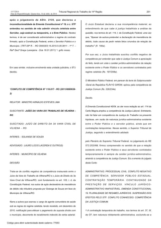 1517/2014 Tribunal Regional do Trabalho da 14ª Região 201
Data da Disponibilização: Quarta-feira, 16 de Julho de 2014
após o julgamento da ADIn. 2135, que declarou a
inconstitucionalidade da Emenda Constitucional nº 19, o c. STF
entendeu no sentido de não admitir vínculo celetista entre
Servidor, seja estável ou temporário, e o Ente Público. Nestes
termos, é de ser considerado administrativo o regime do contrato
firmado, após a Constituição Federal, entre o Servidor Público e o
Município. (TRT-05ª R. - RO 0000303-15.2010.5.05.0611 - 1ª T. -
Relª Desª Graça Laranjeira - DJe 18.01.2011) “- grifo nosso.
Em caso similar, inclusive envolvendo esta unidade judiciária, o STJ
decidiu:
“CONFLITO DE COMPETÊNCIA N° 116.817 - RO (2011/0085638-
2)
RELATOR : MINISTRO ARNALDO ESTEVES LIMA
SUSCITANTE: JUÍZO DA VARA DO TRABALHO DE VÍLHENA -
RO
SUSCITADO: JUÍZO DE DIREITO DA 3A VARA CÍVEL DE
VÍLHENA - RO
INTERES. : SOLANGE DE SOUZA
ADVOGADO : LAURO LÚCIO LACERDA E OUTRO(S)
INTERES. : MUNICÍPIO DE VÍLHENA
DECISÃO
Trata-se de conflito negativo de competência instaurado entre o
Juízo da Vara do Trabalho de Vilhena/RO e o Juízo de Direito da 3a
Vara Cível de Vilhena/RO, com fundamento no art. 105, l, d, da
Constituição Federal, nos autos de ação declaratória de inexistência
de débito não tributário proposta por Solange de Souza em face do
Município de Vilhena/RO.
Narra a autora que exerceu o cargo de agente comunitária de saúde
sob as regras do regime celetista, tendo recebido, em dezembro de
2010, notificação para efetuar o pagamento de suposta dívida com
o município, decorrente do recebimento indevido de verba salarial.
O Juízo Estadual declarou a sua incompetência material, ao
entendimento de que cabe à justiça trabalhista a análise da
questão, nos termos do art. 114, I, da Constituição Federal, uma vez
que, "Apesar da autora pretender a declaração de inexistência de
débito, toda causa de pedir relata fatos oriundos da relação de
trabalho" (fl. 190e).
Por sua vez, o Juízo trabalhista suscitou conflito negativo de
competência por entender que cabe à Justiça Comum a apreciação
do feito, tendo em vista o caráter jurídico-admmistrativo da relação
existente entre o Poder Público e os servidores contratados pelo
regime celetista (fls. 197/208e).
O Ministério Público Federal, em parecer da lavra do Subprocurador
-Geral da República FLÁV1O GIRON, opinou pela competência da
Justiça Comum (fls. 226/234e).
Decido.
A Emenda Constitucional 45/04, ao dar nova redação ao art. 114 da
Carta Magna,ampliou a competência da Justiça Laboral. Entretanto,
não há falar em competência da Justiça do Trabalho na presente
hipótese, em razão da natureza jurídico-administrativa existente
entre o Poder Público e o servidor público, ainda que em
contratações temporárias. Nesse sentido, o Superior Tribunal de
Justiça, seguindo o entendimento adotado
pelo Plenário do Supremo Tribunal Federal, no julgamento do RE
573.202/AM, firmou compreensão no sentido de que a relação
existente entre o Poder Público e seus servidores contratados
temporariamente é sempre de caráter jurídico-administrativo,
atraindo a competência da Justiça Comum. Eis a ementa do julgado
desta Corte:
ADMINISTRATIVO. PROCESSUAL CIVIL. CONFLITO NEGATIVO
DE COMPETÊNCIA. SERVIDOR PÚBLICO ESTADUAL.
CONTRATAÇÃO TEMPORÁRIA. CONTINUIDADE DA
PRESTAÇÃO DE SERVIÇOS. VÍNCULO JURÍDICO-
ADMINISTRATIVO INAFASTÃVEL. EMENDA CONSTITUCIONAL
19. PLURALIDADE DE REGIMES JURÍDICOS. SUSPENSÃO DOS
EFEITOS PELO STF. CONFLITO CONHECIDO. COMPETÊNCIA
DA JUSTIÇA COMUM.
1 A contratação temporária de trabalho, nos termos do art. 37, IX,
da CF, tem natureza nitidamente administrativa, excluindo-se a
Código para aferir autenticidade deste caderno: 77053
 