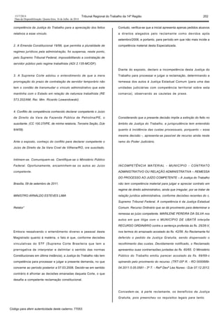 1517/2014 Tribunal Regional do Trabalho da 14ª Região 202
Data da Disponibilização: Quarta-feira, 16 de Julho de 2014
competência da Justiça do Trabalho para a apreciação dos feitos
relativos a esse vínculo.
2. A Emenda Constitucional 19/98, que permitia a pluralidade de
regimes jurídicos pela administração, foi suspensa, neste ponto,
pelo Supremo Tribunal Federal, impossibilitando a contratação de
servidor público pelo regime trabalhista (ADI 2.135-MC/DF).
3. A Suprema Corte adotou o entendimento de que a mera
prorrogação do prazo de contratação de servidor temporário não
tem o condão de transmudar o vínculo administrativo que este
mantinha com o Estado em relação de natureza trabalhista (RE
573.202/AM, Rei. Mm. Ricardo Lewandowski).
4. Conflito de competência conhecido declarar competente o Juízo
de Direito da Vara da Fazenda Pública de Petrolina/PE, o
suscitante. (CC 100.27l/PE, de minha relatoria, Terceira Seção, DJe
6/4/09).
Ante o exposto, conheço do conflito para declarar competente o
Juízo de Direito da 3a Vara Cível de Vilhena/RO, ora suscitado.
Intimem-se. Comuniquem-se. Cientifique-se o Ministério Público
Federal. Oportunamente, encaminhem-se os autos ao Juízo
competente.
Brasília, 09 de setembro de 2011.
MINISTRO ARNALDO ESTEVES LIMA
Relator”
Embora ressalvando o entendimento diverso e pessoal deste
Magistrado quanto à matéria, o fato é que, conforme decisões
vinculativas do STF (Suprema Corte Brasileira que tem a
prerrogativa de interpretar e delimitar o sentido das normas
Constitucionais em última instância), a Justiça do Trabalho não tem
competência para processar e julgar a presente demanda, no que
concerne ao período posterior a 07.03.2008. Decidir-se em sentido
contrário é afrontar as decisões emanadas daquela Corte, o que
desafia a competente reclamação constitucional.
Contudo, verifica-se que a inicial apresenta apenas pedidos alusivos
a direitos alegados pelo reclamante como devidos após
setembro/2008, e portanto, para período em que não mais incide a
competência material desta Especializada.
Diante do exposto, declaro a incompetência desta Justiça do
Trabalho para processar e julgar a reclamação, determinando a
remessa dos autos à Justiça Estadual Comum (para uma das
unidades judiciárias com competência territorial sobre esta
comarca), observando as cautelas de praxe.
Considerando que a presente decisão impõe a extinção do feito no
âmbito da Justiça do Trabalho, a jurisprudência tem entendido
quanto à incidência das custas processuais, porquanto – essa
mesma decisão -, apresenta-se passível de recurso ainda neste
ramo do Poder Judiciário.
INCOMPETÊNCIA MATERIAL - MUNICÍPIO - CONTRATO
ADMINISTRATIVO OU RELAÇÃO ADMINISTRATIVA – REMESSA
DO PROCESSO AO JUÍZO COMPETENTE – A Justiça do Trabalho
não tem competência material para julgar e apreciar contrato em
regime de direito administrativo, ainda que irregular, por se tratar de
relação jurídica administrativa, conforme decisões recentes do c.
Supremo Tribunal Federal. A competência é da Justiça Estadual
Comum. Recurso Ordinário que se dá provimento para determinar a
remessa ao juízo competente. MARILENE PEREIRA DA SILVA nos
autos em que litiga com o MUNICÍPIO DE UBATÃ interpõe
RECURSO ORDINÁRIO contra a sentença proferida às fls. 25/26-V,
nos termos do arrazoado acostado às fls. 42/56. Ao Reclamante foi
deferido o pedido da Justiça Gratuita, sendo dispensado o
recolhimento das custas. Devidamente notificado, o Reclamado
apresentou suas contrarrazões juntadas às fls. 60/65. O Ministério
Público do Trabalho emitiu parecer acostado às fls. 69/69-v
opinando pelo provimento do recurso. (TRT-05ª R. - RO 0000689-
04.2011.5.05.0581 - 3ª T. - Relª Desª Léa Nunes - DJe 07.12.2012.
Concedem-se, à parte reclamante, os benefícios da Justiça
Gratuita, pois preencheu os requisitos legais para tanto.
Código para aferir autenticidade deste caderno: 77053
 