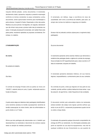 1517/2014 Tribunal Regional do Trabalho da 14ª Região 204
Data da Disponibilização: Quarta-feira, 16 de Julho de 2014
naquela referida petição. Juntou documentos. A reclamada,
devidamente citada, apresentou resposta a presente reclamação
conforme os termos constantes na peça contestativa; juntou
documentos, sendo oportunizado momento para manifestação à
parte adversa. A alçada foi fixada. Dispensada a oitiva das partes.
Realizou-se prova pericial. Os litigantes, em seguida, declararam
que não tinham mais provas a produzir além das já constantes nos
autos. A instrução processual foi encerrada, com razões finais orais
pelas partes, resultando rejeitadas as propostas conciliatórias. Em
síntese, é o relatório.
2 FUNDAMENTAÇÃO
Do mérito.
Do acidente do trabalho.
Dos fatos.
O contrato de emprego firmado entre as partes se iniciou em
13/4/2011, estando ainda em curso. A parte reclamante exercia a
função de faqueiro.
A parte autora alega ser detentora da(s) patologia(s) identificada(s)
como tendinite calcárea do tendão supraespinhal; tendinite do
tendão subescapular do ombro direito; além de enfermidades no
punho direito e no 3º dedo.
Afirma que tais patologias são relacionadas com o trabalho que
desempenhara na reclamada e decorreram da conduta culposa
desta na adoção de medidas preventivas.
A reclamada, em defesa, nega a ocorrência do nexo de
causalidade, bem como a ocorrência de trabalho, pelo autor, ao
arrepio das normas de medicina e segurança do trabalho.
Acresce não ter praticado conduta culposa para o surgimento da(s)
patologia(s).
Da prova documental.
O reclamante apresenta vários exames médicos que demonstra a
existência das patologias desde a vigência do contrato de emprego.
Houve emissão de CAT especificamente para o dano ocorrido no 3º
dedo do reclamante, enquanto em trabalho.
A reclamada apresenta atestados médicos, em sua maioria,
ilegíveis, impossibilitando o conhecimento pleno do seu conteúdo.
Os controles de ponto, ainda que ilegíveis em boa parte do seu
conteúdo, permite verificar a prática habitual de horas extras, o que
faz presumir, de igual forma, o labor frequente em tais condições.
O documento emitido pelo ambulatório médico da reclamada,
embora também não esteja muito legível, permite verificar que,
ainda no ano de 2012, o reclamante já apresentava quadro de dor
no ombro e braço direito.
A reclamada não apresenta qualquer documento comprobatório da
entrega de EPI's ao reclamante. As informações prestadas pelo
perito se reportam ao uso atual de equipamentos, mas não há
qualquer evidência de seu fornecimento ou uso quando do
Código para aferir autenticidade deste caderno: 77053
 