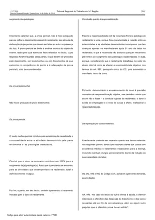 1517/2014 Tribunal Regional do Trabalho da 14ª Região 205
Data da Disponibilização: Quarta-feira, 16 de Julho de 2014
surgimento das patologias.
Importante salientar que, a prova pericial, não é meio adequado
para se colher o depoimento pessoal do reclamante, isso através da
elaboração de perguntas que devem ser feitas ao autor na presença
do Juiz. A prova pericial se limite à análise técnica do objeto de
exame, razão pela qual eventuais fatos relatados no laudo, cujas
respostas foram induzidas pelas partes, e que devem ser provados
pelo depoimento, por testemunhas ou por documentos (já que
estranhos à competência do perito e à adequação da prova
pericial), são desconsiderados.
Da prova testemunhal.
Não houve produção de prova testemunhal.
Da prova pericial.
O laudo médico pericial concluiu pela existência da causalidade e
concausalidade entre a atividade desenvolvida pela parte
reclamante e as patologias detectadas.
Conclui que o labor na acionada contribuiu em 100% para a
surgimento da(s) patologia(s). Aduz que o periciando se encontra,
para as atividades que desempenhava na reclamada, total e
definitivamente incapaz.
Por fim, o perito, em seu laudo, também apresentou o tratamento
indicado para o caso do reclamante.
Conclusão quanto à responsabilização.
Patente a responsabilidade civil da reclamada frente à patologia do
reclamante; a uma, porque ficou caracterizada a relação entre as
enfermidades e as atividades desenvolvidas na empresa; que tais
doenças apenas se manifestaram após 01 ano de labor na
reclamada; e que a reclamada não adotava qualquer mecanismo
preventivo ao surgimento das patologias especificadas. A duas,
porque, considerando que o reclamante trabalhava no setor de
abate, não há como se afastar a responsabilidade objetiva, nos
termos do art. 927, parágrafo único do CC, pois submetido a
manifesto risco de dano.
Portanto, demonstrado o enquadramento do caso à previsão
normativa de responsabilização objetiva, mas também – ainda que
assim não o fosse – a conduta culposa da reclamada, o dano à
saúde do empregado e o nexo de causa e efeito, inafastável a
responsabilização.
Da reparação por danos materiais.
A reclamante pretende ser reparada quanto aos danos materiais,
nos seguintes pontos: danos que suportará diante dos custos com
assistência médica e tratamentos necessários para a doença,
incluindo eventual cirurgia; pensionamento diante da redução da
sua capacidade de labor.
Os arts. 949 e 950 do Código Civil, aplicável à presente demanda,
assim dispõe:
Art. 949. “No caso de lesão ou outra ofensa à saúde, o ofensor
indenizará o ofendido das despesas do tratamento e dos lucros
cessantes até ao fim da convalescença, além de algum outro
prejuízo que o ofendido prove haver sofrido”.
Código para aferir autenticidade deste caderno: 77053
 