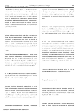 1517/2014 Tribunal Regional do Trabalho da 14ª Região 207
Data da Disponibilização: Quarta-feira, 16 de Julho de 2014
1.537, II, referir-se a alimentos. Ocorre que, de há muito, a doutrina
mais autorizada vem mostrando que a menção a alimentos não há
de ser entendida nos mesmos termos em que o é no Direito de
Família. Tratando-se de indenização, ter-se-á em conta é o prejuízo
sofrido, que deve ser reparado. Ora, ainda uma pessoa de recursos,
não carecedora de alimentos, poderá sofrer dano econômico com a
morte de um parente e isso se haverá de ressarcir. Assim, por
exemplo, a mulher que mesmo dispondo de fortuna própria, fosse
sustentada pelo marido.'
Como se vê, a indenização prevista no art. 948, II do Código Civil,
não se restringe a simplesmente conceder alimentos para a
subsistência dos dependentes, como ocorre nas relações de
parentesco, porquanto compreende o deferimento de uma pensão
mensal que garanta a manutenção do mesmo padrão de vida e de
conforto material que a vítima assegurava ao seu núcleo familiar.”
1
E ainda:
“Por outro lado, a importância que a vítima recebe a título de auxílio-
doença acidentário da Previdência Social, a partir do 16º dia do
afastamento, não deve ser deduzida do cálculo dos lucros
cessantes. A Constituição da República de 1988 estabelece
claramente que o pagamento das parcelas decorrentes do seguro
acidentário não exclui a indenização devida pelo empregador.”
2
Art. 7º, XXVIII da CF/1988: “seguro contra acidentes de trabalho, a
cargo do empregador, sem excluir a indenização a que este está
obrigado, quando incorrer em dolo ou culpa”
Importante, entretanto, destacar que, nos termos do art. 950 do
Código Civil, o parâmetro imediato para tal pensão, como também
para o lucro cessante, corresponde à “importância do trabalho para
o qual se inabilitou”. A parte reclamante está totalmente
impossibilitada para o trabalho que desempenhava na acionada. O
pedido foi formulado considerando o valor do salário percebido.
Assim, julga-se procedente o pedido e se condena a reclamada ao
pagamento do valor mensal de R$920,00, a partir de 11/2012 (a
partir de quando houve, por exames realizados em consequência de
documentos médicos da própria reclamada, a constatação e
consolidação total das patologias), até a completude dos 76 anos de
idade.
Destaque-se que as doenças ocupacionais já se manifestaram
durante o ano de 2012 e o acidente típico, com o corte sofrido pelo
autor, verificou-se em agosto/2012, com afastamento pelo INSS a
partir de setembro e outubro/2012 (vide controles de frequência).
De mais a mais, considerando tratar-se de crédito que busca
indenizar despesas vinculadas à subsistência do reclamante;
considerando o requerimento formulado na inicial; considerando,
por consequente, a manifesta inviabilidade de a acionada manter a
pensão ora arbitrada por período longo; considerando as
peculiaridades do processo do trabalho; considerando o pedido
formulado na inicial, e considerando o princípio constitucional de
busca da plena efetividade do processo e – desta forma – da
própria prestação jurisdicional, determino que o pagamento da
pensão, em sua totalidade, seja realizado de uma só vez.
Prescindível a constituição de capital, tendo em vista as
peculiaridades do Direito e Processo do Trabalho.
Da reparação por danos morais.
Indubitavelmente, o dano à saúde da reclamante importou em
agressão ao seu respectivo direito da personalidade, tutelado pelo
ordenamento jurídico nacional, principalmente pela Constituição da
República de 1988, em seu art. 5º.
Outrossim, importante destacar que a limitação de movimentos
acaba por atingir o direito do reclamante em desenvolver
Código para aferir autenticidade deste caderno: 77053
 