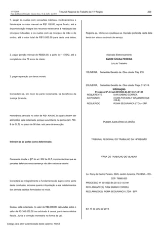 1517/2014 Tribunal Regional do Trabalho da 14ª Região 209
Data da Disponibilização: Quarta-feira, 16 de Julho de 2014
1. pagar os custos com consultas médicas, medicamentos e
fisioterapia no valor mensal de R$1.100,00, agora fixado, até a
disponibilização integral dos recursos necessários à realização das
cirurgias indicadas; e os custos com as cirurgias de mão e de
ombro, até o valor total de R$15.000,00 para cada uma delas;
2. pagar pensão mensal de R$920,00, a partir de 11/2012, até a
completude dos 76 anos de idade;
3. pagar reparação por danos morais.
Concedem-se, em favor da parte reclamante, os benefícios da
Justiça Gratuita.
Honorários periciais no valor de R$1.400,00, os quais devem ser
adimplidos pela reclamada, porque sucumbente na perícia (art. 790-
B da CLT), no prazo de 08 dias, sob pena de execução.
Intimem-se as partes como determinado.
Consoante dispõe o §3º do art. 832 da CLT, importa declinar que as
parcelas deferidas nesta sentença não têm natureza salarial.
Considere-se integralmente a fundamentação supra como parte
desta conclusão, inclusive quanto à liquidação e aos indeferimentos
dos demais pedidos formulados na inicial.
Custas, pela reclamada, no valor de R$6.000,00, calculadas sobre o
valor de R$ 300.000,00 ora arbitrado à causa, para meros efeitos
fiscais. Juros e correção monetária na forma da Lei.
Registre-se, intime-se e publique-se. Decisão proferida nesta data
tendo em vista o acúmulo de serviço.
Assinado Eletronicamente
ANDRE SOUSA PEREIRA
Juiz do Trabalho
1OLIVEIRA, Sebastião Geraldo de. Obra citada. Pág. 235.
2OLIVEIRA, Sebastião Geraldo de. Obra citada. Págs. 313/314.
Intimação
Processo Nº Arrest-0010923-84.2013.5.14.0141
REQUERENTE IVAN SABINO CORREA
ADVOGADO CHARLTON DAILY GRABNER(OAB:
228-B)
REQUERIDO ROMA SEGURANCA LTDA - EPP
PODER JUDICIÁRIO DA UNIÃO
TRIBUNAL REGIONAL DO TRABALHO DA 14ª REGIÃO
VARA DO TRABALHO DE VILHENA
Av. Rony de Castro Pereira, 3945, Jardim América, VILHENA - RO -
CEP: 76980-000
PROCESSO Nº 0010923-84.2013.5.14.0141
RECLAMANTE(S): IVAN SABINO CORREA
RECLAMADO(S): ROMA SEGURANCA LTDA - EPP
Em 14 de julho de 2014.
Código para aferir autenticidade deste caderno: 77053
 