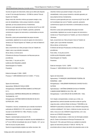 1517/2014 Tribunal Regional do Trabalho da 14ª Região 21
Data da Disponibilização: Quarta-feira, 16 de Julho de 2014
recursos de agravo de instrumento, óbice que se afere pelo disposto
no item IV da Instrução Normativa n. 16/1999 do colendo Tribunal
Superior do Trabalho.
Desse modo,não vislumbro motivos que possam ensejar o meu
juízo de retratabilidade, motivo porque mantenho a decisão
agravada, por seus próprios termos e fundamentos.
Intime-se a parte agravada para que, nos termos do § 6º do art. 897
da Consolidação das Leis do Trabalho, querendo, apresente
contraminuta ao agravo de instrumento e contrarrazões ao recurso
de revista.
Decorrido o prazo para apresentação das peças recursais
supracitadas, digitalizem-se os autos do agravo de instrumento e
remeta-os ao Tribunal Superior do Trabalho, por meio do Sistema E
-Remessa.
Após, encaminhem-se o feito principal à Vara do Trabalho de
origem, para o que entender necessário.
Dê-se ciência, na forma da lei.
À Diretoria de Serviços Processuais e de Recursos para as
providências.
Porto Velho, 11 de julho de 2014.
ILSON ALVES PEQUENO JUNIOR
Desembargador do Trabalho
Presidente
Edital de Intimação nº 2009 – DSPR
Processo nº AIRR-0000549-35.2013.5.14.0003 - 1ª Turma
Agravo de Instrumento
Agravante(s): RENALDO FAIOLA VERRI
Advogado(a)(s): GILMAR ANTÔNIO DAMIN E OUTROS (MT -
8111)
Agravado(a)(s): EMPRESA BRASILEIRA DE CORREIOS E
TELÉGRAFOS - ECT
Advogado(a)(s): ANTÔNIO MARCOS MOURA DA SILVA E
OUTROS (RO - 2045)
Tempestivo o recurso, considerando que a decisão recorrida foi
publicada em 26/06/2014 (fl. 187), ocorrendo a manifestação
recursal no dia 03/07/2014 (fl. 188v). Portanto, no prazo
estabelecido em lei.
Regular a representação processual (fl. 20).
Desnecessária a comprovação do depósito recursal estabelecido no
§ 7º do art. 899 da Consolidação das Leis do Trabalho - CLT, por se
tratar de recurso da parte obreira.
Quanto às argumentações erigidas nas razões recursais, não
vislumbro motivos que possam ensejar o meu juízo de
retratabilidade, motivo porque mantenho a decisão agravada, por
seus próprios termos e fundamentos.
Intime-se a parte agravada para que, nos termos do § 6º do art. 897
da Consolidação das Leis do Trabalho, querendo, apresente
contraminuta ao agravo de instrumento e contrarrazões ao recurso
de revista.
Decorrido o prazo para apresentação das peças recursais
supracitadas, digitalizem-se os autos do agravo de instrumento e
remeta-os ao Tribunal Superior do Trabalho, por meio do Sistema E
-Remessa.
Após, encaminhem-se o feito principal à Vara do Trabalho de
origem, para o que entender necessário.
Dê-se ciência, na forma da lei.
À Diretoria de Serviços Processuais e de Recursos para as
providências.
Porto Velho, 14 de julho de 2014.
ILSON ALVES PEQUENO JUNIOR
Desembargador do Trabalho
Presidente
Edital de Intimação nº 2010 – DSPR
Processo nº AIRR-0000540-34.2012.5.14.0092 - 1ª Turma
Agravo de Instrumento
Agravante(s): 1.FUNDAÇÃO UNIVERSIDADE FEDERAL DE
RONDÔNIA - UNIR
Advogado(a)(s): 1.WALDEMAR RODRIGUES CHAVES FILHO E
OUTROS
Agravado(a)(s): 1.ANTÔNIA EDINEIDE DA SILVA TEIXEIRA
2.AMARA MUNIZ RIBEIRO & CIA LTDA - ME
Advogado(a)(s): 1.LUIZ CARLOS DE OLIVEIRA (RO - 1032)
Com relação a tempestividade, constato que a União, ora
agravante,ficou ciente da decisão recorrida na data em que fez
carga dos autos, conforme Ordem de Serviço nº 004/2006,no dia
09/05/2014 (sexta-feira) e devolvido no dia 13/05/2014 (terça-feira),
conforme certidõesà fl. 144. Assim, a fluência do prazo recursal, em
dobro, iniciou-se no dia 12/05/2014 (segunda-feira), com o seu
término em 27/05/2014 (terça-feira).
Ressalte-se, neste processo, o inteiro teor da informação prestado
pelo Sr. Diretor da Secretaria de Serviços Processuais e de
Recursos (fl. 153), pela qual informa que a petição do presente
agravo de instrumento protocolo nº 5353 (fl. 145/152), "foi
encontrada solta em (duas) vias dentro dos presentes autos no dia
Código para aferir autenticidade deste caderno: 77053
 