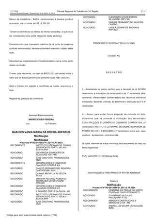 1517/2014 Tribunal Regional do Trabalho da 14ª Região 211
Data da Disponibilização: Quarta-feira, 16 de Julho de 2014
Banco da Amazônia - BASA, pertencentes à pessoa jurídica
acionada, até o limite de R$13.500,00.
Tornam-se definitivos os efeitos da liminar concedida, a qual deve
ser considerada como parte integrante desta sentença.
Considerando que inexistem créditos da ré junto às pessoas
jurídicas mencionadas, declara-se também exaurido o objeto desta
ação.
Considere-se integralmente a fundamentação supra como parte
desta conclusão.
Custas, pela requerida, no valor de R$270,00, calculadas sobre o
valor que se busca garantir pela presente ação (R$13.500,00).
Após o trânsito em julgado e recolhidas as custas, arquive-se o
feito.
Registre-se, publique-se e intime-se.
Assinado Eletronicamente
ANDRÉ SOUSA PEREIRA
Juiz do Trabalho
GAB DES VANIA MARIA DA ROCHA ABENSUR
Notificação
Notificação
Processo Nº RO-0010039-47.2014.5.14.0003
RECORRENTE INSTITUTO LUTERANO DE ENSINO
SUPERIOR DE PORTO VELHO -
ILES/ULBRA
ADVOGADO ELENRRIZIA SCHNEIDER DA
SILVA(OAB: 0001748)
ADVOGADO JOSE CRISTIANO PINHEIRO(OAB:
1529)
RECORRENTE CONSTRUCOES E COMERCIO
CAMARGO CORREA S/A
ADVOGADO CARLOS FERNANDO DE SIQUEIRA
CASTRO(OAB: 5014)
RECORRIDO DAYANA MICHELLY ALVES DA
SILVA
ADVOGADO ERISSON RICARDO ROBERTO
RODRIGUES DA SILVA(OAB:
0005440)
RECORRIDO CONSTRUCOES E COMERCIO
CAMARGO CORREA S/A
RECORRIDO J. DIONIZIO COSTA DA SILVA - ME
RECORRIDO INSTITUTO LUTERANO DE ENSINO
SUPERIOR DE PORTO VELHO -
ILES/ULBRA
ADVOGADO JOSE CRISTIANO PINHEIRO(OAB:
1529)
ADVOGADO ELENRRIZIA SCHNEIDER DA
SILVA(OAB: 0001748)
ADVOGADO CARLOS FERNANDO DE SIQUEIRA
CASTRO
ADVOGADO CHEILA EDJANE DE ANDRADE
RAPOSO
PROCESSO Nº 0010039-47.2014.5.14.0003
CLASSE: RO
D E S P A C H O
I - Analisando os autos verifico que a decisão de id 691650
determinou a intimação da reclamante e da 1ª reclamada para,
querendo, oferecessem contrarrazões aos recursos ordinários
interpostos, deixando, contudo, de determinar a intimação da 2ª e 3ª
reclamadas;
II – Assim, para evitar futura alegação de nulidade do feito,
determino que se proceda à intimação das reclamadas
CONSTRUÇÕES E COMÉRCIO CAMARGO CORREA S/A (2ª
reclamada) e INSTITUTO LUTERANO DE ENSINO SUPERIOR DE
PORTO VELHO - ILES/ULBRA (3ª reclamada) para que, caso
queiram, apresentem contrarrazões;
III- Após, retornem os autos conclusos para lançamento do visto, na
forma regimental.
Porto Velho/RO,15-7-2014(terça-feira).
Desembargadora VANIA MARIA DA ROCHA ABENSUR
Relatora
Notificação
Processo Nº RO-0010040-51.2013.5.14.0008
RECORRENTE CENTRAIS ELETRICAS DO NORTE
DO BRASIL S/A ELETRONORTE
ADVOGADO GUILHERME VILELA DE
PAULA(OAB: 4715)
RECORRENTE AMAZON CONSTRUCOES E
SERVICOS LTDA - ME
ADVOGADO ANDRE LUIZ MOURA UCHOA(OAB:
3966)
Código para aferir autenticidade deste caderno: 77053
 