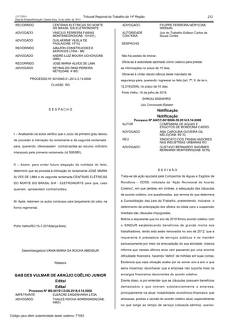 1517/2014 Tribunal Regional do Trabalho da 14ª Região 212
Data da Disponibilização: Quarta-feira, 16 de Julho de 2014
RECORRIDO CENTRAIS ELETRICAS DO NORTE
DO BRASIL S/A ELETRONORTE
ADVOGADO VINICIUS FERREIRA FARIAS
MONTENEGRO(OAB: 131531)
ADVOGADO GUILHERME VILELA DE
PAULA(OAB: 4715)
RECORRIDO AMAZON CONSTRUCOES E
SERVICOS LTDA - ME
ADVOGADO ANDRE LUIZ MOURA UCHOA(OAB:
3966)
RECORRIDO JOSE MARIA ALVES DE LIMA
ADVOGADO REYNALDO DINIZ PEREIRA
NETO(OAB: 4180)
PROCESSO Nº 0010040-51.2013.5.14.0008
CLASSE: RO
D E S P A C H O
I - Analisando os autos verifico que o Juízo de primeiro grau deixou
de proceder à intimação do reclamante e da segunda reclamada
para, querendo, oferecessem contrarrazões ao recurso ordinário
interposto pela primeira reclamada (id 506580);
II – Assim, para evitar futura alegação de nulidade do feito,
determino que se proceda à intimação do reclamante JOSÉ MARIA
ALVES DE LIMA e da segunda reclamada CENTRAIS ELÉTRICAS
DO NORTE DO BRASIL S/A - ELETRONORTE para que, caso
queiram, apresentem contrarrazões;
III- Após, retornem os autos conclusos para lançamento do visto, na
forma regimental.
Porto Velho/RO,15-7-2014(terça-feira).
Desembargadora VANIA MARIA DA ROCHA ABENSUR
Relatora
GAB DES VULMAR DE ARAÚJO COÊLHO JUNIOR
Edital
Edital
Processo Nº MS-0010133-04.2014.5.14.0000
IMPETRANTE ELEACRE ENGENHARIA LTDA
ADVOGADO THALES ROCHA BORDIGNON(OAB:
4863)
ADVOGADO FELIPPE FERREIRA NERY(OAB:
0003540)
AUTORIDADE
COATORA
Juiz do Trabalho Edilson Carlos de
Souza Cortez
DESPACHO
Não há pedido de liminar.
Oficie-se à autoridade apontada como coatora para prestar
as informações no prazo de 10 dias.
Oficie-se à União dando ciência deste mandado de
segurança para, querendo, ingressar no feito (art. 7º, II, da lei n.
12.016/2009), no prazo de 10 dias.
Porto Velho, 16 de julho de 2014.
SHIKOU SADAHIRO
Juiz Convocado-Relator
Notificação
Notificação
Processo Nº AACC-0010086-30.2014.5.14.0000
AUTOR COMPANHIA DE AGUAS E
ESGOTOS DE RONDONIA CAERD
ADVOGADO ANA CAROLINA OLIVEIRA GIL
MELO(OAB: 5513)
RÉU SINDICATO DOS TRABALHADORES
NAS INDUSTRIAS URBANAS RO
ADVOGADO GUSTAVO BERNARDO HADAMES
BERNARDI MONTEIRO(OAB: 5275)
D E C I S Ã O
Trata-se de ação ajuizada pela Companhia de Águas e Esgotos de
Rondônia – CERD, intitulada de “Ação Revisional de Acordo
Coletivo”, em que pleiteia, em síntese, a adequação das cláusulas
de acordo coletivo, ora questionadas, aos termos do que determina
a Consolidação das Leis do Trabalho, pretendendo, inclusive, o
deferimento de antecipação dos efeitos da tutela para a suspensão
imediata das cláusulas impugnadas.
Noticia a requerente que no ano de 2010 firmou acordo coletivo com
o SINDUR estabelecendo benefícios de grande monta aos
trabalhadores, tendo sido estes renovados no ano de 2012; que a
requerente é prestadora de serviços públicos e se mantém
exclusivamente por meio da arrecadação da sua atividade, todavia
informa que nesses últimos anos vem passando por uma enorme
dificuldade financeira, havendo “deficit” de milhões em suas contas.
Esclarece que essa situação acaba por se somar ano a ano e que
seria imperioso reconhecer que a empresa não suporta mais os
encargos financeiros decorrentes do acordo coletivo.
Diante disso, e por entender que as cláusulas possuem benefícios
demasiados e que oneram substancialmente a empresa,
principalmente na atual instabilidade econômico-financeira que
atravessa, postula a revisão do acordo coletivo atual, especialmente
no que tange ao tempo de serviço (cláusula sétima); auxílio-
Código para aferir autenticidade deste caderno: 77053
 