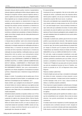 1517/2014 Tribunal Regional do Trabalho da 14ª Região 213
Data da Disponibilização: Quarta-feira, 16 de Julho de 2014
educação (cláusula décima quarta); incentivo à aposentadoria
(cláusula vigésima); gratificação de férias (cláusula vigésima nona);
liberação de dirigentes sindicais (cláusula trigésima sétima) e
quanto à vigência do acordo coletivo (cláusula quadragésima sexta).
Deixa registrado que se a situação permanecer como se encontra,
acabará por gerar prejuízos ao abastecimento de água com
qualidade, pois não poderá arcar com as despesas que advém da
aquisição dos produtos químicos necessários ao tratamento da
água. Desse modo, aduz que a inoperância no sistema de
abastecimento resultaria em uma catástrofe de saúde pública,
econômica e ambiental sem precedentes no Estado de Rondônia e
região norte do Brasil, situação ainda não citada pelas literaturas de
Saúde Pública no Brasil.
A requerente fundamenta, em suma, a sua pretensão no que dispõe
a “cláusula rebus sic stantibus”, assim como a teoria da imprevisão,
segundo a qual “permitem a recusa da prestação pela parte
prejudicada, em situação excepcional de modificações profundas na
realidade fática, no momento da execução do pacto laboral,
ocorrentes de forma imprevista e imprevisíveis no momento da
celebração da avença trabalhista, modificações essas que causem
desequilíbrio entre as partes e que eventualmente venham
determinar a perda de sentido das condições ajustadas”.
Destaca que “para CONTINUAR A CUMPRIR OS TERMOS DO
ACORDO COLETIVO, A CAERD, ALÉM DE AUMENTAR SEU
DEFICIT MENSAL, COMPROMETE A PRESTAÇÃO DOS
SERVIÇOS MENSAIS, AINDA, ESTÁ DEIXANDO, DE INVESTIR
EM SANEAMENTO BÁSICO, bem como comprometendo o
pagamento com tributos obrigatórios e fornecedores de produtos
químicos, indispensável para o tratamento da água distribuída à
população.”
Deseja, no mérito, “A procedência total do pedido para o fim de
adequar as cláusulas do Acordo Coletivo, ora questionadas, ao que
determina a Consolidação das Leis Trabalhistas - CLT.”
Assere, também, que o parágrafo único da cláusula 47ª, constante
do Acordo Coletivo em comento, dispõe que a sua vigência se dará
enquanto um novo Acordo Coletivo ou sentença normativa não se
sobrepuser a este. Desse modo, vê a necessidade da concessão da
medida antecipatória.
Entendendo estarem presentes os requisitos contidos no art. 273 do
CPC, pugna pela “concessão da tutela antecipada para imediata
suspensão da vigência das cláusulas Sétima, Décima Quarta,
Vigésima, Vigésima Nona, Trigésima Sétima e Quadragésima
Sétima do Acordo Coletivo de 2012, em vista os prejuízos que o
cumprimento destes tem acarretado à CAERD, visando com isso,
impedir um colapso econômico-financeiro que se prevê com a
perpetuação das cláusulas em debate”.
É o resumo dos fatos.
Inicialmente há que ser registrado o fato de ter sido extinta, sem
resolução de mérito, a pretensão acerca das cláusulas sétima,
décima quarta e vigésima, uma vez que a emenda à inicial não foi
devidamente cumprida. Não houve recurso, no particular.
Outro ponto a ser destacado é que o presente feito não se enquadra
como dissídio coletivo de revisão previsto nos arts. 873 a 875 da
CLT, pois esta situação é para o caso de sentença normativa em
vigor, sendo certo que a pretensão é de revisar um acordo coletivo
que já expirou seu prazo de vigência e que continua com sobrevida
apenas por força da cláusula quadragésima sexta, parágrafo único,
que assim estabelece diante da inexistência de novo acordo coletivo
ou sentença normativa.
A discussão no presente caso, portanto, gira em torno de um acordo
pretérito e que ainda está com sobrevida. Não pretende a autora
discutir um novo acordo coletivo, mas sim revisar algumas cláusulas
do atual em vigor. Daí se extrai a grande diferença do presente feito
em relação ao Dissídio que foi proposto pelo Sindicato dos
Trabalhadores nas Indústrias Urbanas do Estado de Rondônia-
SINDUR/RO em face da CAERD (0010084-60.2014.5.14.000).
Por outro lado, a ação ora ajuizada é semelhante a uma ação
anulatória de cláusulas de acordo coletivo, razão pela qual serão
utilizados parâmetros semelhantes para sua análise, como por
exemplo a competência funcional deste Tribunal Regional do
Trabalho da 14ª Região (em que pese parte da doutrina entenda
que seria de competência funcional da Vara do Trabalho), com
suporte na previsão do art. 201 do Regimento Interno deste
Regional.
Passa-se a analisar o pleito liminar.
A doutrina dispõe que para que haja a concessão da antecipação
dos efeitos da tutela, necessário se fazer presente a prova
inequívoca da pretensão, o fundado receio de dano irreparável ou
de difícil reparação; ainda, se for o caso, o abuso do direito de
defesa ou manifesto propósito protelatório.
Prova inequívoca é aquela necessária e suficiente para a formação
do juízo de probabilidade. Note-se que o juízo de probabilidade é
uma espécie de cognição sumária, utilizada em especial nas tutelas
de urgência.
Verossímil significa aquilo que tem aparência de verdade, ou seja, o
que tem probabilidade de ser verdadeiro. Não se trata de certeza
absoluta, mas grande possibilidade das alegações serem
verdadeiras.
O fundado receio de dano irreparável ou de difícil reparação pode
ser traduzido como o conhecido “periculum in mora”, situação em
que a demora no provimento vindicado pode trazer prejuízos/lesões.
Então deveria a autora, neste feito, demonstrar mediante prova
Código para aferir autenticidade deste caderno: 77053
 