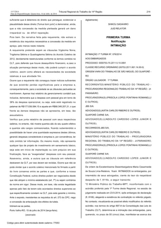 1517/2014 Tribunal Regional do Trabalho da 14ª Região 214
Data da Disponibilização: Quarta-feira, 16 de Julho de 2014
suficiente que é detentora do direito que persegue; evidenciar a
plausibilidade desse direito (“fumus boni juris') e demonstrar, ainda,
que a não concessão da medida pleiteada gerará um dano
irreparável ou de difícil reparação.
Pois bem. Da narrativa feita pela requerente, não extraio a
existência dos requisitos necessários a concessão da medida em
apreço, pelo menos neste instante.
A requerente pretende sejam as cláusulas Vigésima Nona,
Trigésima Sétima e Quadragésima Sétima do Acordo Coletivo de
2012, devidamente reestruturadas conforme os termos contidos na
CLT, pois defende que houve desequilíbrio financeiro, e,caso a
situação permaneça desse modo, não poderá cumprir o acordo
coletivo, assim como afetará as necessidades da sociedade
relativas à sua atividade fim.
Ocorre que a requerente não conseguiu trazer indícios suficientes
de que existirão perdas significativas para a empresa e,
consequentemente, para a sociedade se as cláusulas pactuadas se
mantiverem. Apenas traz relatório de gerenciamento contábil que,
inclusive, demonstra que a despesa com pessoal gira em torno de
38% da despesa operacional, ou seja, este está registrado no
patamar de R$177.036.084,15 e aquela em R$68.349.207,31, o que
frente as demais despesas não se apresenta, em tese, tão
assustadora.
Verifico que junta relatório de pessoal com seus respectivos
salários, no entanto, não mostra quantos são do seu quadro efetivo
e quantos são cargos comissionados, ficando subentendido a
possibilidade de haver uma quantidade expressiva destes últimos,
gerando despesas consideráveis à empresa e, por conveniência, ter
sido omitido tal informação. Do mesmo modo, não apresenta
qualquer tipo de projeto de investimento em saneamento básico,
seja este em início de implantação ou com prejuízo em sua
finalização, face as “exageradas” despesas com seu pessoal.
Asseverou, ainda, a autora que as cláusula em referência
destoaram da CLT, por isso devem ser revistas. Ocorre que não se
pode olvidar que o acordo coletivo mencionado foi firmado a partir
do livre consenso entre as partes e que, conforme a nossa
Constituição Federal, outros direitos podem ser negociados desde
que não atinjam o mínimo estabelecido (art. 7º) ou sejam contrários
às norma em vigor. Desse modo, em tese, não existe ilegalidade
apenas pelo fato de terem sido acordados direitos superiores ao
que especificamente constam na CLT, pois esta garante o mínimo.
Ante o exposto, inexistentes os requisitos do art. 273 do CPC, nego
a concessão da antecipação dos efeitos da tutela.
Intimem-se as partes.
Porto Velho-RO, 15 de julho de 2014 (terça-feira).
(assinado
digitalmente)
SHIKOU SADAHIRO
JUIZ-RELATOR
PRIMEIRA TURMA
Notificação
INTIMAÇÃO
INTIMAÇÃO 1ª TURMA Nº. 076/2014
AOS EMBARGADOS
PROCESSO: 0000753-70.2011.5.14.0061
CLASSE:RECURSO ORDINÁRIO (00753.2011.061.14.00-0)
ORIGEM:VARA DO TRABALHO DE SÃO MIGUEL DO GUAPORÉ -
RO
ÓRGÃO JULGADOR: 1ª TURMA
RECORRENTES:MINISTÉRIO PÚBLICO DO TRABALHO -
PROCURADORIA REGIONALDO TRABALHO DA 14ª REGIÃO - JI-
PARANÁ/RO.
PROCURADORA(S):(PRISCILA LOPES PONTINHA ROMANELLI
E OUTROS).
JBS S/A.
ADVOGADO(S):(KÁTIA CARLOS RIBEIRO E OUTROS).
GUAPORÉ CARNE S/A.
ADVOGADO(S):(LINDOLFO CARDOSO LOPES JUNIOR E
OUTROS).
RECORRIDOS:JBS S/A.
ADVOGADO(S):(KÁTIA CARLOS RIBEIRO E OUTROS).
MINISTÉRIO PÚBLICO DO TRABALHO - PROCURADORIA
REGIONAL DO TRABALHO DA 14ª REGIÃO - JI-PARANÁ/RO.
PROCURADORA(S):(PRISCILA LOPES PONTINHA ROMANELLI
E OUTROS).
GUAPORÉ CARNE S/A.
ADVOGADO(S):(LINDOLFO CARDOSO LOPES JUNIOR E
OUTROS).
De ordem da Excelentíssima Desembargadora Maria Cesarineide
de Souza Lima-Relatora, ficam INTIMADOS os embargados, por
intermédio de seus advogados, ciente do teor do respeitável
despacho de f. 8116v, a seguir transcrito:
“O Ministério Público do Trabalho-MPT, inconformado com o
acórdão proferido pela 1ª Turma deste Regional, na sessão de
julgamento realizada em 23-5-2014, opôs embargos de declaração
(fl. 8106), alegando a existência de contradição no referido julgado.
No contexto, visualizando-se possível efeito modificativo do referido
acórdão, nos termos do artigo 897-A da Consolidação das Leis do
Trabalho (CLT), determina-se a intimação das embargadas, para,
querendo, no prazo de 05 (cinco) dias, manifestar-se acerca dos
Código para aferir autenticidade deste caderno: 77053
 