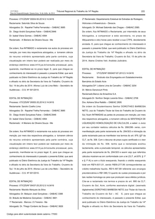 1517/2014 Tribunal Regional do Trabalho da 14ª Região 222
Data da Disponibilização: Quarta-feira, 16 de Julho de 2014
Processo: VT/CZS/Nº 00004-50.2014.5.14.0416
Reclamante: Salomão Silva de Souza
Advogados: Dr. Rapahel Trelha Fernandez – OAB/AC 3685
Dr. Diego André Gonçalves Fabre – OAB/AC3946
Dr. Isabel Vieira Gomes – OAB/AC 4064
Reclamado : A Mariano de Oliveira Souza - Me
De ordem, fica INTIMADO o reclamante nos autos do processo em
menção, por meio dos respectivos advogados, a tomarem ciência
do recurso ordinário apresentado pela parte contrária, cuja
visualização em inteiro teor poderá ser realizada por meio do
endereço eletrônico www.trt14.jus.br/consulta processual, para,
querendo, manifestar-se no prazo legal. E, para que chegue ao
conhecimento do interessado é passado o presente Edital, que será
publicado no Diário Eletrônico da Justiça do Trabalho da 14ª Região
e afixado no átrio da Secretaria da Vara do Trabalho. Cruzeiro do
Sul, 14 de julho de 2014. Afonso Luiz de Lima Melo – Secretário de
Audiências – O.S. Nº 001/2010.
EDITAL DE INTIMAÇÃO
Processo: VT/CZS/Nº 00005-35.2014.5.14.0416
Reclamante: Sandro Coelho Lima
Advogados: Dr. Rapahel Trelha Fernandez – OAB/AC 3685
Dr. Diego André Gonçalves Fabre – OAB/AC3946
Dr. Isabel Vieira Gomes – OAB/AC 4064
Reclamado : A Mariano de Oliveira Souza - Me
De ordem, fica INTIMADO o reclamante nos autos do processo em
menção, por meio dos respectivos advogados, a tomarem ciência
do recurso ordinário apresentado pela parte contrária, cuja
visualização em inteiro teor poderá ser realizada por meio do
endereço eletrônico www.trt14.jus.br/consulta processual, para,
querendo, manifestar-se no prazo legal. E, para que chegue ao
conhecimento do interessado é passado o presente Edital, que será
publicado no Diário Eletrônico da Justiça do Trabalho da 14ª Região
e afixado no átrio da Secretaria da Vara do Trabalho. Cruzeiro do
Sul, 14 de julho de 2014. Afonso Luiz de Lima Melo – Secretário de
Audiências – O.S. Nº 001/2010.
EDITAL DE INTIMAÇÃO
Processo: VT/CZS/Nº 00437-25.2012.5.14.0416
Reclamante: Macildo Marques da Silva
Advogados: Dr. Belquior José Gonçalves – OAB/AC 3388
Dr. Bráulio de Medeiros Gonçalves – OAB/AC 3661
1º Reclamado : Marcos J S Teixeira - Me
Advogado: Dr. Thiago Cordeiro de Souza – OAB/AC 3826
2º Reclamado: Departamento Estadual de Estradas de Rodagem,
Hidrovias e Infraestrutura – Deracre.
Advogado: Dr. Michael Salomão das Chagas – OAB/AC 2580.
De ordem, fica INTIMADO o Reclamante, por intermédio de seus
Advogados, a comparecer a esta secretaria, no prazo de
48(quarenta e oito) horas para receber a sua CTPS, devidamente
anotada. E, para que chegue ao conhecimento do interessado é
passado o presente Edital, que será publicado no Diário Eletrônico
da Justiça do Trabalho da 14ª Região e afixado no átrio da
Secretaria da Vara do Trabalho. Cruzeiro do Sul, 15 de julho de
2014. Alaine Cristine Veit. Analista Judiciário.
EDITAL DE INTIMAÇÃO
Processo: VT/CZS/Nº 0000407-87.2012.5.14.0416
Reclamante: Sindicato dos Empregados em Estabelecimentos
Bancários do Estado Acre
Advogados:Drª. Lidiane Lima de Carvalho – OAB/AC 3204
Dr. Márcio Danzicourt Pinto
Reclamado:Banco da Amazônia S.A.
Advogado:Dr. Northon Sergio Lacerda Silva – OAB/AC 2708
Dra. Adriana Silva Rabêlo – OAB/AC 2609
De ordem do Excelentíssimo Senhor DOROTHEO BARBOSA
NETO, Juiz do Trabalho Titular da Vara do Trabalho de Cruzeiro do
Sul, ficam INTIMADAS as partes do processo em menção, por meio
dos respectivos advogados, a tomarem ciência da SENTENÇA DE
LIQUIDAÇÃO HOMOLOGAÇÃO DE CÁLCULOS, a saber: o Juízo
por seu contador realizou cálculos de fls. 288/296- verso, com
manifestação pela parte reclamante as fls. 294/303 e intimação da
parte reclamada para se manifestar nos termos do art. 879, §2º da
CLT, as fls. 308. Com o decurso de prazo supra certificado e o teor
da intimação de fls. 308, tenho que a reclamada aceitou
tacitamente, ante a preclusão temporal, os cálculos apresentados
pela parte reclamante de fls. 294/303 e assim vejo que referidos
cálculos mostram-se em conformidade com a lei (CLT, art.879, § 1º
e § 1º-A) e com o título exequendo, fixando o crédito exequendo
total em R$74.831,01, sendo R$59.277,99 correspondentes ao
crédito trabalhista líquido, R$14.467,89 referente aos encargos
previdenciários e R$1.085,13 quanto às custas processuais e por
tais razões homologo-os para que produzam seus efeitos jurídicos.
Cite-se a reclamada nos termos e prazos do art. 880 da CLT.
Cruzeiro do Sul, Acre, conforme assinatura digital. (assinado
digitalmente) DOROTHEO BARBOSA NETO Juiz Titular da Vara do
Trabalho de Cruzeiro do Sul – AC E, para que chegue ao
conhecimento do interessado, é passado o presente Edital, que
será publicado no Diário Eletrônico da Justiça do Trabalho da 14ª
Região e afixado no Átrio da Secretaria da Vara do Trabalho.
Código para aferir autenticidade deste caderno: 77053
 