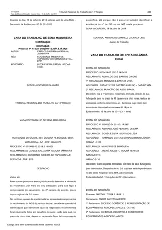 1517/2014 Tribunal Regional do Trabalho da 14ª Região 223
Data da Disponibilização: Quarta-feira, 16 de Julho de 2014
Cruzeiro do Sul, 15 de julho de 2014. Afonso Luiz de Lima Melo –
Secretário de Audiências – O.S. 001/2010.
VARA DO TRABALHO DE SENA MADUREIRA
Notificação
Intimação
Processo Nº RTSum-0010099-12.2014.5.14.0426
AUTOR CARLOS SALDANHA PADILHA
JAMINAWA
RÉU SOCIEDADE MINEIRA DE
TOPOGRAFIA E SERVICOS LTDA -
EPP
ADVOGADO LUCAS VIEIRA CARVALHO(OAB:
3456)
PODER JUDICIÁRIO DA UNIÃO
TRIBUNAL REGIONAL DO TRABALHO DA 14ª REGIÃO
VARA DO TRABALHO DE SENA MADUREIRA
RUA DUQUE DE CAXIAS, 334, QUADRA 74, BOSQUE, SENA
MADUREIRA - AC - CEP: 69940-970
PROCESSO Nº 0010099-12.2014.5.14.0426
RECLAMANTE(S): CARLOS SALDANHA PADILHA JAMINAWA
RECLAMADO(S): SOCIEDADE MINEIRA DE TOPOGRAFIA E
SERVICOS LTDA - EPP
DESPACHO
Vistos, etc.
Antes que se promova a execução do acordo determino a intimação
da reclamada, por meio do seu advogado, para que faça a
comprovação do pagamento da 2ª parcela do acordo, prazo
improrrogável de 24 horas.
Ato contínuo, apesar de a reclamada ter apresentado comprovantes
do recolhimento do INSS do período laboral, percebe-se que não há
identificação que demonstre que os respectivos recolhimentos
foram realmente feitos em benefício do autor, razão pela qual, no
prazo de cinco dias, deverá a reclamada fazer tal comprovação
específica, até porque não é possível também identificar a
existência do nº de PIS ou de NIT neste processo.
SENA MADUREIRA, 14 de julho de 2014
EDUARDO ANTONIO O DONNELL GALARCA LIMA
Juiz(a) do Trabalho
VARA DO TRABALHO DE EPITACIOLÂNDIA
Edital
EDITAL DE INTIMAÇÃO
PROCESSO: 0000424-07.2013.5.14.0411
RECLAMANTE: REINALDO DOS SANTOS GIFONE
1º RECLAMADO: MENEZES & DANTAS LTDA
ADVOGADA : CATARYNY DE CASTRO AVELINO – OAB/AC 3474
2º RECLAMADO: MUNICÍPIO DE ASSIS BRASIL
De ordem, fica a 1ª (primeira) reclamada intimada, através de sua
Advogada, para no prazo de 48 (quarenta e oito) horas, realizar as
anotações conforme determinou a r. Sentença, cujo inteiro teor
encontra-se disponível no site www.trt.14.jus.br.
Epitaciolândia, 15 de julho de 2014 (3ª – feira)
EDITAL DE INTIMAÇÃO
PROCESSO Nº 0000090-34.2014.5.14.0411
RECLAMANTE: ANTONIO JOSÉ PEREIRA DE LIMA
RECLAMADO: SOUZA E SILVA SERVISOS LTDA
ADVOGADO: ARMANDO DANTAS DO NASCIMENTO JÚNIOR
OAB/AC - 3102
RECLAMADO: MUNICÍPIO DE BRASILÉIA
ADVOGADO: ANDRÉ AUGUSTO ROCHA NERI DO
NASCIMENTO
OAB/AC-3138
De ordem, ficam as partes intimadas, por meio de seus Advogados,
para ciência do r. Despacho de fls. 29, cujo teor está disponibilizado
no site deste Regional: www.trt14.jus.br/consulta
Epitaciolândia/AC, 15 de julho de 2014 (terça-feira) .
EDITAL DE INTIMAÇÃO
Processo: 0000046-17.2014.5.14.0411
Reclamante: ANDRÉ DANTAS ANEDRÉ
1ª Reclamada: SUCESSO COMÉRCIO E REPRESENTAÇÃO DE
EQUIPAMENTOS AGROPECUÁRIOS LTDA - ME
2ª Reclamada: GSI BRASIL INDÚSTRIA E COMÉRCIO DE
EQUIPAMENTOS AGROPECUÁRIOS
Código para aferir autenticidade deste caderno: 77053
 