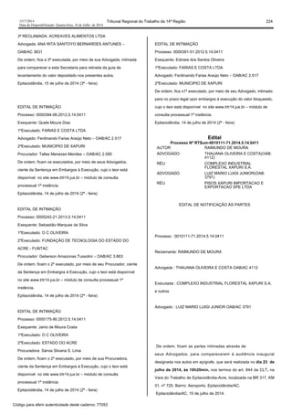 1517/2014 Tribunal Regional do Trabalho da 14ª Região 224
Data da Disponibilização: Quarta-feira, 16 de Julho de 2014
3ª RECLAMADA: ACREAVES ALIMENTOS LTDA
Advogada: ANA RITA SANTOYO BERNARDES ANTUNES –
OAB/AC 3631
De ordem, fica a 3ª executada, por meio de sua Advogada, intimada
para comparecer a esta Secretaria para retirada da guia de
levantamento do valor depositado nos presentes autos.
Epitaciolândia, 15 de julho de 2014 (3ª - feira)
EDITAL DE INTIMAÇÃO
Processo: 0000394-06.2012.5.14.0411
Exequente: Quele Moura Dias
1ºExecutado: FARIAS E COSTA LTDA
Advogado: Ferdinando Farias Araújo Neto – OAB/AC 2.517
2ºExecutado: MUNICIPIO DE XAPURI
Procurador: Talles Menezes Mendes – OAB/AC 2.590
De ordem, ficam os executados, por meio de seus Advogados,
ciente da Sentença em Embargos à Execução, cujo o teor está
disponível no site www.trtr14.jus.br – módulo de consulta
processual 1ª instância.
Epitaciolândia, 14 de julho de 2014 (2ª - feira)
EDITAL DE INTIMAÇÃO
Processo: 0000242-21.2013.5.14.0411
Exequente: Sebastião Marques da Silva
1ºExecutado: O C OLIVEIRA
2ºExecutado: FUNDAÇÃO DE TECNOLOGIA DO ESTADO DO
ACRE - FUNTAC
Procurador: Geberson Amazonas Tussolini – OAB/AC 3.663
De ordem, ficam o 2º executado, por meio de seu Procurador, ciente
da Sentença em Embargos à Execução, cujo o teor está disponível
no site www.trtr14.jus.br – módulo de consulta processual 1ª
instância.
Epitaciolândia, 14 de julho de 2014 (2ª - feira)
EDITAL DE INTIMAÇÃO
Processo: 0000175-90.2012.5.14.0411
Exequente: Janio de Moura Costa
1ºExecutado: O C OLIVEIRA
2ºExecutado: ESTADO DO ACRE
Procuradora: Sárvia Silvana S. Lima
De ordem, ficam o 2º executado, por meio de sua Procuradora,
ciente da Sentença em Embargos à Execução, cujo o teor está
disponível no site www.trtr14.jus.br – módulo de consulta
processual 1ª instância.
Epitaciolândia, 14 de julho de 2014 (2ª - feira)
EDITAL DE INTIMAÇÃO
Processo: 0000391-51.2012.5.14.0411
Exequente: Edineia dos Santos Oliveira
1ºExecutado: FARIAS E COSTA LTDA
Advogado: Ferdinando Farias Araújo Neto – OAB/AC 2.517
2ºExecutado: MUNICIPIO DE XAPURI
De ordem, fica o1º executado, por meio de seu Advogado, intimado
para no prazo legal opor embargos à execução do valor bloqueado,
cujo o teor está disponível no site www.trtr14.jus.br – módulo de
consulta processual 1ª instância.
Epitaciolândia, 14 de julho de 2014 (2ª - feira)
Edital
Processo Nº RTSum-0010111-71.2014.5.14.0411
AUTOR RAIMUNDO DE MOURA
ADVOGADO THAUANA OLIVEIRA E COSTA(OAB:
4112)
RÉU COMPLEXO INDUSTRIAL
FLORESTAL XAPURI S.A.
ADVOGADO LUIZ MARIO LUIGI JUNIOR(OAB:
3791)
RÉU PISOS XAPURI IMPORTACAO E
EXPORTACAO SPE LTDA
EDITAL DE NOTIFICAÇÃO ÀS PARTES
Processo : 0010111-71.2014.5.14.0411
Reclamante: RAIMUNDO DE MOURA
Advogada : THAUANA OLIVEIRA E COSTA OAB/AC 4112
Executada : COMPLEXO INDUSTRIAL FLORESTAL XAPURI S.A.
e outros
Advogado : LUIZ MARIO LUIGI JUNIOR OAB/AC 3791
De ordem, ficam as partes intimadas através de
seus Advogados, para comparecerem à audiência inaugural
designada nos autos em epígrafe, que será realizada no dia 23 de
julho de 2014, às 10h20min, nos termos do art. 844 da CLT, na
Vara do Trabalho de Epitaciolândia-Acre, localizada na BR 317, KM
01, nº 725, Bairro: Aeroporto, Epitaciolândia/AC.
Epitaciolândia/AC, 15 de julho de 2014.
Código para aferir autenticidade deste caderno: 77053
 
