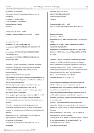1517/2014 Tribunal Regional do Trabalho da 14ª Região 23
Data da Disponibilização: Quarta-feira, 16 de Julho de 2014
Dê-se ciência, na forma da lei.
À Diretoria de Serviços Processuais e de Recursos para as
providências.
Porto Velho, 11 de julho de 2014.
ILSON ALVES PEQUENO JUNIOR
Desembargador do Trabalho
Presidente
Edital de Intimação nº 2012 – DSPR
Processo nº AIRR-0000548-38.2013.5.14.0007 - 1ª Turma
Agravo de Instrumento
Agravante(s): GILVAN GALVÃO SANTANA
Advogado(a)(s): GILMAR ANTÔNIO DAMIN E OUTROS (MT -
8111)
Agravado(a)(s): EMPRESA BRASILEIRA DE CORREIOS E
TELÉGRAFOS - ECT
Advogado(a)(s): ANTÔNIO MARCOS MOURA DA SILVA E
OUTROS (RO - 2045)
Tempestivo o recurso, considerando que a decisão recorrida foi
publicada em 26/06/2014 (fl. 345), ocorrendo a manifestação
recursal no dia 02/07/2014 (fl. 347v). Portanto, no prazo
estabelecido em lei.
Regular a representação processual (fl. 16).
Desnecessária a comprovação do depósito recursal estabelecido no
§ 7º do art. 899 da Consolidação das Leis do Trabalho - CLT, por se
tratar de recurso da parte obreira.
Quanto às argumentações erigidas nas razões recursais, não
vislumbro motivos que possam ensejar o meu juízo de
retratabilidade, motivo porque mantenho a decisão agravada, por
seus próprios termos e fundamentos.
Intime-se a parte agravada para que, nos termos do § 6º do art. 897
da Consolidação das Leis do Trabalho, querendo, apresente
contraminuta ao agravo de instrumento e contrarrazões ao recurso
de revista.
Decorrido o prazo para apresentação das peças recursais
supracitadas, digitalizem-se os autos do agravo de instrumento e
remeta-os ao Tribunal Superior do Trabalho, por meio do Sistema E
-Remessa.
Após, encaminhem-se o feito principal à Vara do Trabalho de
origem, para o que entender necessário.
Dê-se ciência, na forma da lei.
À Diretoria de Serviços Processuais e de Recursos para as
providências.
Porto Velho, 14 de julho de 2014.
ILSON ALVES PEQUENO JUNIOR
Desembargador do Trabalho
Presidente
Edital de Intimação nº 2013 – DSPR
Processo nº AIRR-0000479-96.2011.5.14.0032 - 2ª Turma
Agravo de Instrumento
Agravante(s): 1.JBS S/A
Advogado(a)(s): 1.JULIANO DIAS DE ANDRADE E OUTROS (RO
- 5009)
Agravado(a)(s): 1.UNIÃO 2.AMAZON MEAT INDÚSTRIA DE
ALIMENTOS LTDA E OUTRA
Advogado(a)(s): 1.LILIANA FERREIRA DA COSTA MACHADO E
OUTROS 2.PEDRO RIOLA DOS SANTOS JÚNIOR E OUTROS
(AC - 2640)
Tempestivo o recurso, considerando que a decisão recorrida foi
publicada em 08/05/2014 (fl. 278), ocorrendo a manifestação
recursal, por intermédio do protocolo integralizado, no Fórum de
Ariquemes,no dia 16/05/2014 (fl. 298). Portanto, no prazo
estabelecido em lei. Posteriormente o apelo foi protocolizado neste
Regional no dia 23/05/2014, sob nº 4801 (fls. 298/304).
Regular a representação processual (fl. 178).
O juízo está garantido (fls. 51, 57/58 e 73).
Quanto às argumentações erigidas nas razões recursais, não
vislumbro motivos que possam ensejar o meu juízo de
retratabilidade, motivo porque mantenho a decisão agravada, por
seus próprios termos e fundamentos.
Intimem-se as partes agravadas para que, nos termos do § 6º do
art. 897 da Consolidação das Leis do Trabalho, querendo,
apresentem contraminuta ao agravo de instrumento e contrarrazões
ao recurso de revista.
Decorrido o prazo para apresentação das peças recursais
supracitadas, digitalizem-se os autos do agravo de instrumento e
remeta-os ao Tribunal Superior do Trabalho, por meio do Sistema E
-Remessa.
Após, encaminhem-se o feito principal à Vara do Trabalho de
origem, para o que entender necessário.
Quanto à petição de fls. 280/295, a competência para sua análise é
do juízo de execução a teor do que dispõe o art. 877 da
Consolidação das Leis do Trabalho.
Dê-se ciência, na forma da lei.
Código para aferir autenticidade deste caderno: 77053
 