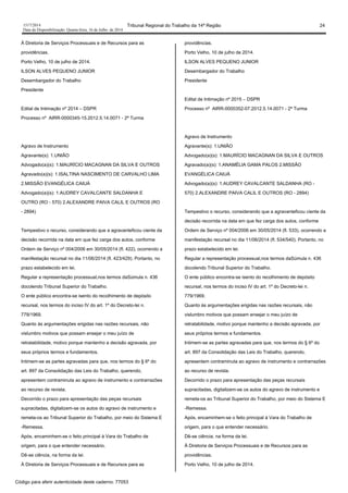 1517/2014 Tribunal Regional do Trabalho da 14ª Região 24
Data da Disponibilização: Quarta-feira, 16 de Julho de 2014
À Diretoria de Serviços Processuais e de Recursos para as
providências.
Porto Velho, 10 de julho de 2014.
ILSON ALVES PEQUENO JUNIOR
Desembargador do Trabalho
Presidente
Edital de Intimação nº 2014 – DSPR
Processo nº AIRR-0000345-15.2012.5.14.0071 - 2ª Turma
Agravo de Instrumento
Agravante(s): 1.UNIÃO
Advogado(a)(s): 1.MAURÍCIO MACAGNAN DA SILVA E OUTROS
Agravado(a)(s): 1.ISALTINA NASCIMENTO DE CARVALHO LIMA
2.MISSÃO EVANGÉLICA CAIUÁ
Advogado(a)(s): 1.AUDREY CAVALCANTE SALDANHA E
OUTRO (RO - 570) 2.ALEXANDRE PAIVA CALIL E OUTROS (RO
- 2894)
Tempestivo o recurso, considerando que a agravanteficou ciente da
decisão recorrida na data em que fez carga dos autos, conforme
Ordem de Serviço nº 004/2006 em 30/05/2014 (fl. 422), ocorrendo a
manifestação recursal no dia 11/06/2014 (fl. 423/429). Portanto, no
prazo estabelecido em lei.
Regular a representação processual,nos termos daSúmula n. 436
docolendo Tribunal Superior do Trabalho.
O ente público encontra-se isento do recolhimento de depósito
recursal, nos termos do inciso IV do art. 1º do Decreto-lei n.
779/1969.
Quanto às argumentações erigidas nas razões recursais, não
vislumbro motivos que possam ensejar o meu juízo de
retratabilidade, motivo porque mantenho a decisão agravada, por
seus próprios termos e fundamentos.
Intimem-se as partes agravadas para que, nos termos do § 6º do
art. 897 da Consolidação das Leis do Trabalho, querendo,
apresentem contraminuta ao agravo de instrumento e contrarrazões
ao recurso de revista.
Decorrido o prazo para apresentação das peças recursais
supracitadas, digitalizem-se os autos do agravo de instrumento e
remeta-os ao Tribunal Superior do Trabalho, por meio do Sistema E
-Remessa.
Após, encaminhem-se o feito principal à Vara do Trabalho de
origem, para o que entender necessário.
Dê-se ciência, na forma da lei.
À Diretoria de Serviços Processuais e de Recursos para as
providências.
Porto Velho, 10 de julho de 2014.
ILSON ALVES PEQUENO JUNIOR
Desembargador do Trabalho
Presidente
Edital de Intimação nº 2015 – DSPR
Processo nº AIRR-0000352-07.2012.5.14.0071 - 2ª Turma
Agravo de Instrumento
Agravante(s): 1.UNIÃO
Advogado(a)(s): 1.MAURÍCIO MACAGNAN DA SILVA E OUTROS
Agravado(a)(s): 1.ANAMÉLIA GAMA PALOS 2.MISSÃO
EVANGÉLICA CAIUÁ
Advogado(a)(s): 1.AUDREY CAVALCANTE SALDANHA (RO -
570) 2.ALEXANDRE PAIVA CALIL E OUTROS (RO - 2894)
Tempestivo o recurso, considerando que a agravanteficou ciente da
decisão recorrida na data em que fez carga dos autos, conforme
Ordem de Serviço nº 004/2006 em 30/05/2014 (fl. 533), ocorrendo a
manifestação recursal no dia 11/06/2014 (fl. 534/540). Portanto, no
prazo estabelecido em lei.
Regular a representação processual,nos termos daSúmula n. 436
docolendo Tribunal Superior do Trabalho.
O ente público encontra-se isento do recolhimento de depósito
recursal, nos termos do inciso IV do art. 1º do Decreto-lei n.
779/1969.
Quanto às argumentações erigidas nas razões recursais, não
vislumbro motivos que possam ensejar o meu juízo de
retratabilidade, motivo porque mantenho a decisão agravada, por
seus próprios termos e fundamentos.
Intimem-se as partes agravadas para que, nos termos do § 6º do
art. 897 da Consolidação das Leis do Trabalho, querendo,
apresentem contraminuta ao agravo de instrumento e contrarrazões
ao recurso de revista.
Decorrido o prazo para apresentação das peças recursais
supracitadas, digitalizem-se os autos do agravo de instrumento e
remeta-os ao Tribunal Superior do Trabalho, por meio do Sistema E
-Remessa.
Após, encaminhem-se o feito principal à Vara do Trabalho de
origem, para o que entender necessário.
Dê-se ciência, na forma da lei.
À Diretoria de Serviços Processuais e de Recursos para as
providências.
Porto Velho, 10 de julho de 2014.
Código para aferir autenticidade deste caderno: 77053
 