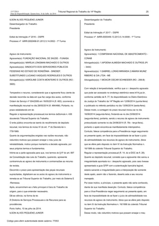 1517/2014 Tribunal Regional do Trabalho da 14ª Região 25
Data da Disponibilização: Quarta-feira, 16 de Julho de 2014
ILSON ALVES PEQUENO JUNIOR
Desembargador do Trabalho
Presidente
Edital de Intimação nº 2016 – DSPR
Processo nº AIRR-0000496-91.2012.5.14.0002 - 1ª Turma
Agravo de Instrumento
Agravante(s): FUNDAÇÃO NACIONAL DE SAÚDE - FUNASA
Advogado(a)(s): MARÍLIA LONGMAN MACHADO E OUTROS
Agravado(a)(s): SINDICATO DOS SERVIDORES PÚBLICOS
FEDERAIS NO ESTADO DE RONDÔNIA - SINDSEF,
SUBSTITUINDO LUCIANO VASQUES RODRIGUES E OUTROS
Advogado(a)(s): KAROLINE COSTA MONTEIRO E OUTROS (RO -
3905)
Tempestivo o recurso, considerando que a agravante ficou ciente da
decisão recorrida na data em que fez carga dos autos, conforme
Ordem de Serviço nº 004/2006 em 16/05/2014 (fl. 483), ocorrendo a
manifestação recursal no dia 28/05/2014 (fl. 484/488). Portanto, no
prazo estabelecido em lei.
Regular a representação processual,nos termos daSúmula n. 436
docolendo Tribunal Superior do Trabalho.
O ente público encontra-se isento do recolhimento de depósito
recursal, nos termos do inciso IV do art. 1º do Decreto-lei n.
779/1969.
Quanto às argumentações erigidas nas razões recursais, não
vislumbro motivos que possam ensejar o meu juízo de
retratabilidade, motivo porque mantenho a decisão agravada, por
seus próprios termos e fundamentos.
Intime-se a parte agravada para que, nos termos do § 6º do art. 897
da Consolidação das Leis do Trabalho, querendo, apresente
contraminuta ao agravo de instrumento e contrarrazões ao recurso
de revista.
Decorrido o prazo para apresentação das peças recursais
supracitadas, digitalizem-se os autos do agravo de instrumento e
remeta-os ao Tribunal Superior do Trabalho, por meio do Sistema E
-Remessa.
Após, encaminhem-se o feito principal à Vara do Trabalho de
origem, para o que entender necessário.
Dê-se ciência, na forma da lei.
À Diretoria de Serviços Processuais e de Recursos para as
providências.
Porto Velho, 10 de julho de 2014.
ILSON ALVES PEQUENO JUNIOR
Desembargador do Trabalho
Presidente
Edital de Intimação nº 2017 – DSPR
Processo nº AIRR-0000446-13.2013.5.14.0008 - 1ª Turma
Agravo de Instrumento
Agravante(s): 1.COMPANHIA NACIONAL DE ABASTECIMENTO -
CONAB
Advogado(a)(s): 1.APOENA ALMEIDA MACHADO E OUTROS (PI
- 3444)
Agravado(a)(s): 1.GABRIEL LORAS MIRANDA 2.AMARA MUNIZ
RIBEIRO & CIA LTDA - ME
Advogado(a)(s): 1.MOACIR OSCAR SCHNEIDER (RO - 206-B)
Com relação à tempestividade, verifico que o r. despacho agravado
que pode ser acessado no endereço eletrônico www.trt14.jus.br,
conforme certidão de fl. 77, foi disponibilizado no Diário Eletrônico
da Justiça do Trabalho da 14ª Região em 12/06/2014 (quinta-feira)
e publicado no referido periódico no dia 13/06/2014 (sexta-feira).
Desse modo, a contagem do prazo recursal iniciou-se no dia
16/06/2014 (segunda-feira), findando-se no dia 23/06/2014
(segunda-feira), portanto, sendo o recurso de agravo de instrumento
protocolizado somente no dia 24/06/2014 (fl. 78v - terça-feira),
portanto o apelo encontra-se manifestamente intempestivo.
Contudo, falece competência para a Presidência negar seguimento
ao presente apelo, em face da impossibilidade de se fazer o juízo
de admissibilidade nos recursos de agravo de instrumento, óbice
que se afere pelo disposto no item IV da Instrução Normativa n.
16/1999 do colendo Tribunal Superior do Trabalho.
Regular a representação processual (fl. 14, do e-DOC de fl. 28).
Quanto ao depósito recursal, constato que a agravante não sanou a
irregularidade apontada no r. despacho agravado, pois caso tivesse
apresentado a guia GFIP com a autenticação bancária legível,
estaria sanando a irregularidade para a interposição tão somente
deste apelo, assim não o fazendo, deserto esta a seu recurso
manejado.
Por esse motivo, a princípio, o presente apelo não seria conhecido,
diante de sua manifesta deserção. Contudo, falece competência
para a Vice-Presidência negar seguimento ao presente apelo, em
face da impossibilidade de se fazer o juízo de admissibilidade nos
recursos de agravo de instrumento, óbice que se afere pelo disposto
no item IV da Instrução Normativa n. 16/1999 do colendo Tribunal
Superior do Trabalho.
Desse modo, não vislumbro motivos que possam ensejar o meu
Código para aferir autenticidade deste caderno: 77053
 