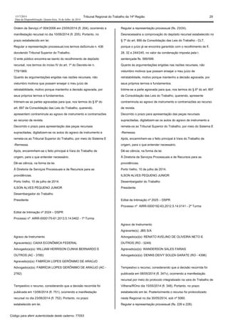 1517/2014 Tribunal Regional do Trabalho da 14ª Região 29
Data da Disponibilização: Quarta-feira, 16 de Julho de 2014
Ordem de Serviço nº 004/2006 em 23/05/2014 (fl. 204), ocorrendo a
manifestação recursal no dia 10/06/2014 (fl. 205). Portanto, no
prazo estabelecido em lei.
Regular a representação processual,nos termos daSúmula n. 436
docolendo Tribunal Superior do Trabalho.
O ente público encontra-se isento do recolhimento de depósito
recursal, nos termos do inciso IV do art. 1º do Decreto-lei n.
779/1969.
Quanto às argumentações erigidas nas razões recursais, não
vislumbro motivos que possam ensejar o meu juízo de
retratabilidade, motivo porque mantenho a decisão agravada, por
seus próprios termos e fundamentos.
Intimem-se as partes agravadas para que, nos termos do § 6º do
art. 897 da Consolidação das Leis do Trabalho, querendo,
apresentem contraminuta ao agravo de instrumento e contrarrazões
ao recurso de revista.
Decorrido o prazo para apresentação das peças recursais
supracitadas, digitalizem-se os autos do agravo de instrumento e
remeta-os ao Tribunal Superior do Trabalho, por meio do Sistema E
-Remessa.
Após, encaminhem-se o feito principal à Vara do Trabalho de
origem, para o que entender necessário.
Dê-se ciência, na forma da lei.
À Diretoria de Serviços Processuais e de Recursos para as
providências.
Porto Velho, 10 de julho de 2014.
ILSON ALVES PEQUENO JUNIOR
Desembargador do Trabalho
Presidente
Edital de Intimação nº 2024 – DSPR
Processo nº AIRR-0000170-61.2013.5.14.0402 - 1ª Turma
Agravo de Instrumento
Agravante(s): CAIXA ECONÔMICA FEDERAL
Advogado(a)(s): WILLIAM HERRISON CUNHA BERNARDO E
OUTROS (AC - 3785)
Agravado(a)(s): FABRÍCIA LOPES GERÔNIMO DE ARAÚJO
Advogado(a)(s): FABRÍCIA LOPES GERÔNIMO DE ARAÚJO (AC -
2782)
Tempestivo o recurso, considerando que a decisão recorrida foi
publicada em 13/06/2014 (fl. 751), ocorrendo a manifestação
recursal no dia 23/06/2014 (fl. 752). Portanto, no prazo
estabelecido em lei.
Regular a representação processual (fls. 23/24).
Desnecessária a comprovação do depósito recursal estabelecido no
§ 7º do art. 899 da Consolidação das Leis do Trabalho - CLT,
porque o juízo já se encontra garantido com o recolhimento de fl.
28, 32 e 244/245, no valor da condenação imposta pela r.
sentençade fls. 589/599.
Quanto às argumentações erigidas nas razões recursais, não
vislumbro motivos que possam ensejar o meu juízo de
retratabilidade, motivo porque mantenho a decisão agravada, por
seus próprios termos e fundamentos.
Intime-se a parte agravada para que, nos termos do § 6º do art. 897
da Consolidação das Leis do Trabalho, querendo, apresente
contraminuta ao agravo de instrumento e contrarrazões ao recurso
de revista.
Decorrido o prazo para apresentação das peças recursais
supracitadas, digitalizem-se os autos do agravo de instrumento e
remeta-os ao Tribunal Superior do Trabalho, por meio do Sistema E
-Remessa.
Após, encaminhem-se o feito principal à Vara do Trabalho de
origem, para o que entender necessário.
Dê-se ciência, na forma da lei.
À Diretoria de Serviços Processuais e de Recursos para as
providências.
Porto Velho, 10 de julho de 2014.
ILSON ALVES PEQUENO JUNIOR
Desembargador do Trabalho
Presidente
Edital de Intimação nº 2025 – DSPR
Processo nº AIRR-0000192-63.2012.5.14.0141 - 2ª Turma
Agravo de Instrumento
Agravante(s): JBS S/A
Advogado(a)(s): RENATO AVELINO DE OLIVEIRA NETO E
OUTROS (RO - 3249)
Agravado(a)(s): WANDERSON SALES FARIAS
Advogado(a)(s): DENNS DEIVY SOUZA GARATE (RO - 4396)
Tempestivo o recurso, considerando que a decisão recorrida foi
publicada em 08/05/2014 (fl. 347v), ocorrendo a manifestação
recursal por meio do protocolo integralizado na vara do Trabalho de
Vilhena/ROno dia 15/05/2014 (fl. 348). Portanto, no prazo
estabelecido em lei. Posteriormente o recurso foi protocolizado
neste Regional no dia 30/05/2014, sob nº 5060.
Regular a representação processual (fls. 226 e 228).
Código para aferir autenticidade deste caderno: 77053
 