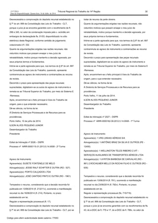 1517/2014 Tribunal Regional do Trabalho da 14ª Região 30
Data da Disponibilização: Quarta-feira, 16 de Julho de 2014
Desnecessária a comprovação do depósito recursal estabelecido no
§ 7º do art. 899 da Consolidação das Leis do Trabalho - CLT,
porque o juízo já se encontra garantido com o recolhimento de fl.
298 e 345, no valor da condenação imposta pela v. acórdão em
embargos de declaraçãode fls. 01/03, disponibilizado no sítio
eletrônico deste Regional, conforme certidão de julgamento
colacionada à fl. 332.
Quanto às argumentações erigidas nas razões recursais, não
vislumbro motivos que possam ensejar o meu juízo de
retratabilidade, motivo porque mantenho a decisão agravada, por
seus próprios termos e fundamentos.
Intime-se a parte agravada para que, nos termos do § 6º do art. 897
da Consolidação das Leis do Trabalho, querendo, apresente
contraminuta ao agravo de instrumento e contrarrazões ao recurso
de revista.
Decorrido o prazo para apresentação das peças recursais
supracitadas, digitalizem-se os autos do agravo de instrumento e
remeta-os ao Tribunal Superior do Trabalho, por meio do Sistema E
-Remessa.
Após, encaminhem-se o feito principal à Vara do Trabalho de
origem, para o que entender necessário.
Dê-se ciência, na forma da lei.
À Diretoria de Serviços Processuais e de Recursos para as
providências.
Porto Velho, 10 de julho de 2014.
ILSON ALVES PEQUENO JUNIOR
Desembargador do Trabalho
Presidente
Edital de Intimação nº 2026 – DSPR
Processo nº AIRR-0000115-31.2013.5.14.0008 - 2ª Turma
Agravo de Instrumento
Agravante(s): SUSETE FONTENELE DE MELO
Advogado(a)(s): JESSE RALF SCHIFTER E OUTRA (RO - 527)
Agravado(a)(s): PORTO CALÇADOS LTDA
Advogado(a)(s): JOSÉ CANTÍDIO PINTO E OUTRA (RO - 1961)
Tempestivo o recurso, considerando que a decisão recorrida foi
publicada em 13/06/2014 (fl. 213211v), ocorrendo a manifestação
recursal no dia 16/06/2014 (fl. 214). Portanto, no prazo
estabelecido em lei.
Regular a representação processual (fl. 17).
Desnecessária a comprovação do depósito recursal estabelecido no
§ 7º do art. 899 da Consolidação das Leis do Trabalho - CLT, por se
tratar de recurso da parte obreira.
Quanto às argumentações erigidas nas razões recursais, não
vislumbro motivos que possam ensejar o meu juízo de
retratabilidade, motivo porque mantenho a decisão agravada, por
seus próprios termos e fundamentos.
Intime-se a parte agravada para que, nos termos do § 6º do art. 897
da Consolidação das Leis do Trabalho, querendo, apresente
contraminuta ao agravo de instrumento e contrarrazões ao recurso
de revista.
Decorrido o prazo para apresentação das peças recursais
supracitadas, digitalizem-se os autos do agravo de instrumento e
remeta-os ao Tribunal Superior do Trabalho, por meio do Sistema E
-Remessa.
Após, encaminhem-se o feito principal à Vara do Trabalho de
origem, para o que entender necessário.
Dê-se ciência, na forma da lei.
À Diretoria de Serviços Processuais e de Recursos para as
providências.
Porto Velho, 11 de julho de 2014.
ILSON ALVES PEQUENO JUNIOR
Desembargador do Trabalho
Presidente
Edital de Intimação nº 2027 – DSPR
Processo nº AIRR-0000162-39.2012.5.14.0008 - 1ª Turma
Agravo de Instrumento
Agravante(s): 1.VRG LINHAS AÉREAS S/A
Advogado(a)(s): 1.ANTÔNIO BRAZ DA SILVA E OUTROS (PE -
12450)
Agravado(a)(s): 1.WELLINGTON TELES RIBEIRO 2.VIT -
SERVIÇOS AUXILIARES DE TRANSPORTES AÉREOS LTDA
Advogado(a)(s): 1.AYRTON BARBOSA DE CARVALHO (RO -
861) 2.ROCHILMER MELLO DA ROCHA FILHO E OUTROS (RO -
635)
Tempestivo o recurso, considerando que a decisão recorrida foi
publicada em 13/06/2014 (fl. 791), ocorrendo a manifestação
recursal no dia 23/06/2014 (fl. 792v). Portanto, no prazo
estabelecido em lei.
Regular a representação processual (fls. 715/719).
Desnecessária a comprovação do depósito recursal estabelecido no
§ 7º do art. 899 da Consolidação das Leis do Trabalho - CLT,
porque o juízo já se encontra garantido com os recolhimentos de fls.
43, do e-DOC de fl. 779 e 17, do e-DOC de fl. 788v, no valor da
Código para aferir autenticidade deste caderno: 77053
 