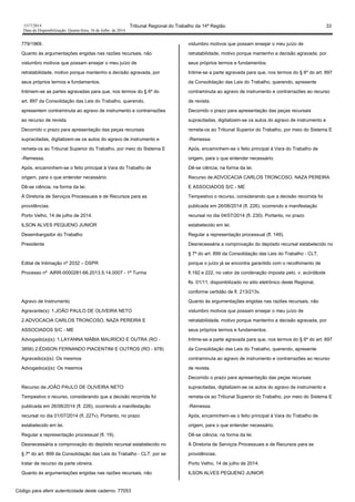 1517/2014 Tribunal Regional do Trabalho da 14ª Região 33
Data da Disponibilização: Quarta-feira, 16 de Julho de 2014
779/1969.
Quanto às argumentações erigidas nas razões recursais, não
vislumbro motivos que possam ensejar o meu juízo de
retratabilidade, motivo porque mantenho a decisão agravada, por
seus próprios termos e fundamentos.
Intimem-se as partes agravadas para que, nos termos do § 6º do
art. 897 da Consolidação das Leis do Trabalho, querendo,
apresentem contraminuta ao agravo de instrumento e contrarrazões
ao recurso de revista.
Decorrido o prazo para apresentação das peças recursais
supracitadas, digitalizem-se os autos do agravo de instrumento e
remeta-os ao Tribunal Superior do Trabalho, por meio do Sistema E
-Remessa.
Após, encaminhem-se o feito principal à Vara do Trabalho de
origem, para o que entender necessário.
Dê-se ciência, na forma da lei.
À Diretoria de Serviços Processuais e de Recursos para as
providências.
Porto Velho, 14 de julho de 2014.
ILSON ALVES PEQUENO JUNIOR
Desembargador do Trabalho
Presidente
Edital de Intimação nº 2032 – DSPR
Processo nº AIRR-0000281-66.2013.5.14.0007 - 1ª Turma
Agravo de Instrumento
Agravante(s): 1.JOÃO PAULO DE OLIVEIRA NETO
2.ADVOCACIA CARLOS TRONCOSO, NAZA PEREIRA E
ASSOCIADOS S/C - ME
Advogado(a)(s): 1.LAYANNA MÁBIA MAURÍCIO E OUTRA (RO -
3856) 2.ÉDISON FERNANDO PIACENTINI E OUTROS (RO - 978)
Agravado(a)(s): Os mesmos
Advogado(a)(s): Os mesmos
Recurso de:JOÃO PAULO DE OLIVEIRA NETO
Tempestivo o recurso, considerando que a decisão recorrida foi
publicada em 26/06/2014 (fl. 226), ocorrendo a manifestação
recursal no dia 01/07/2014 (fl. 227v). Portanto, no prazo
estabelecido em lei.
Regular a representação processual (fl. 19).
Desnecessária a comprovação do depósito recursal estabelecido no
§ 7º do art. 899 da Consolidação das Leis do Trabalho - CLT, por se
tratar de recurso da parte obreira.
Quanto às argumentações erigidas nas razões recursais, não
vislumbro motivos que possam ensejar o meu juízo de
retratabilidade, motivo porque mantenho a decisão agravada, por
seus próprios termos e fundamentos.
Intime-se a parte agravada para que, nos termos do § 6º do art. 897
da Consolidação das Leis do Trabalho, querendo, apresente
contraminuta ao agravo de instrumento e contrarrazões ao recurso
de revista.
Decorrido o prazo para apresentação das peças recursais
supracitadas, digitalizem-se os autos do agravo de instrumento e
remeta-os ao Tribunal Superior do Trabalho, por meio do Sistema E
-Remessa.
Após, encaminhem-se o feito principal à Vara do Trabalho de
origem, para o que entender necessário.
Dê-se ciência, na forma da lei.
Recurso de:ADVOCACIA CARLOS TRONCOSO, NAZA PEREIRA
E ASSOCIADOS S/C - ME
Tempestivo o recurso, considerando que a decisão recorrida foi
publicada em 26/06/2014 (fl. 226), ocorrendo a manifestação
recursal no dia 04/07/2014 (fl. 230). Portanto, no prazo
estabelecido em lei.
Regular a representação processual (fl. 149).
Desnecessária a comprovação do depósito recursal estabelecido no
§ 7º do art. 899 da Consolidação das Leis do Trabalho - CLT,
porque o juízo já se encontra garantido com o recolhimento de
fl.192 e 222, no valor da condenação imposta pelo. v. acórdãode
fls. 01/11, disponibilizado no sitio eletrônico deste Regional,
conforme certidão de fl. 213/213v.
Quanto às argumentações erigidas nas razões recursais, não
vislumbro motivos que possam ensejar o meu juízo de
retratabilidade, motivo porque mantenho a decisão agravada, por
seus próprios termos e fundamentos.
Intime-se a parte agravada para que, nos termos do § 6º do art. 897
da Consolidação das Leis do Trabalho, querendo, apresente
contraminuta ao agravo de instrumento e contrarrazões ao recurso
de revista.
Decorrido o prazo para apresentação das peças recursais
supracitadas, digitalizem-se os autos do agravo de instrumento e
remeta-os ao Tribunal Superior do Trabalho, por meio do Sistema E
-Remessa.
Após, encaminhem-se o feito principal à Vara do Trabalho de
origem, para o que entender necessário.
Dê-se ciência, na forma da lei.
À Diretoria de Serviços Processuais e de Recursos para as
providências.
Porto Velho, 14 de julho de 2014.
ILSON ALVES PEQUENO JUNIOR
Código para aferir autenticidade deste caderno: 77053
 