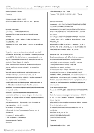 1517/2014 Tribunal Regional do Trabalho da 14ª Região 34
Data da Disponibilização: Quarta-feira, 16 de Julho de 2014
Desembargador do Trabalho
Presidente
Edital de Intimação nº 2033 – DSPR
Processo nº AIRR-0000299-08.2013.5.14.0001 - 2ª Turma
Agravo de Instrumento
Agravante(s): 1.ESTADO DE RONDÔNIA
Advogado(a)(s): 1.LÍVIA RENATA DE OLIVEIRA SILVA E
OUTROS
Agravado(a)(s): 1.VANICE ARAÚJO 2.LABORATÓRIO PRÉ-
ANÁLISE LTDA - EPP
Advogado(a)(s): 1.JUCYMAR GOMES CARDOSO E OUTRA (RO
- 3295)
Tempestivo o recurso, considerando que a decisão recorrida foi
publicada em 26/06/2014 (fl. 82), ocorrendo a manifestação recursal
no dia 02/07/2014 (fl. 83). Portanto, no prazo estabelecido em lei.
Regular a representação processual,nos termos daSúmula n. 436
docolendo Tribunal Superior do Trabalho.
O ente público encontra-se isento do recolhimento de depósito
recursal, nos termos do inciso IV do art. 1º do Decreto-lei n.
779/1969.
Quanto às argumentações erigidas nas razões recursais, não
vislumbro motivos que possam ensejar o meu juízo de
retratabilidade, motivo porque mantenho a decisão agravada, por
seus próprios termos e fundamentos.
Intimem-se as partes agravadas para que, nos termos do § 6º do
art. 897 da Consolidação das Leis do Trabalho, querendo,
apresentem contraminuta ao agravo de instrumento e contrarrazões
ao recurso de revista.
Decorrido o prazo para apresentação das peças recursais
supracitadas, digitalizem-se os autos do agravo de instrumento e
remeta-os ao Tribunal Superior do Trabalho, por meio do Sistema E
-Remessa.
Após, encaminhem-se o feito principal à Vara do Trabalho de
origem, para o que entender necessário.
Dê-se ciência, na forma da lei.
À Diretoria de Serviços Processuais e de Recursos para as
providências.
Porto Velho, 14 de julho de 2014.
ILSON ALVES PEQUENO JUNIOR
Desembargador do Trabalho
Presidente
Edital de Intimação nº 2034 – DSPR
Processo nº RO-0000151-10.2012.5.14.0008 - 1ª Turma
Agravo de Instrumento
Agravante(s): 1.R. F. TUR- TURISMO LTDA 2.CONSTRUÇÕES
E COMÉRCIO CAMARGO CORRÊA S/A.
Advogado(a)(s): 1.VALNEI FERREIRA GOMES E OUTRO (RO -
3529) 2.CARLOS ROBERTO SIQUEIRA CASTRO E OUTROS
(RO - 5015)
Agravado(a)(s): 1.CONSTRUÇÕES E COMÉRCIO CAMARGO
CORRÊA S/A. 2.JOSÉ DOS SANTOS MOREIRA 3.R. F. TUR-
TURISMO LTDA
Advogado(a)(s): 1.CARLOS ROBERTO SIQUEIRA CASTRO E
OUTROS (RO - 5015) 2.MARIA CLARA DO CARMO GÓES (RO -
198-B) 3.VALNEI FERREIRA GOMES (RO - 3529)
Recurso de:R. F. TUR- TURISMO LTDA
Considerando odespacho de fl. 527, proferido no processo nº
0000151-10.2012.5.14.0008, Classe RO, aguarde-se a
manifestação ou decurso de prazo concedido à empresa
Construções e Comércio Camargo Corrêa S/A.
Após,volvam-me os autos conclusos.
Quanto ao pleito de que todas as publicações sejam feitas
exclusivamente em nome em nome do advogado VALNEI
FERREIRA GOMES, OAB/RO 3529, com escritório profissional na
rua Amazonas, 2456-B, bairro: Nova Porto Velho, Porto Velho,
Rondônia,sob pena de nulidade, encontra-se prejudicado, porque
o referido ato, nos presentes autos, já está sendo realizado na
forma requerida.
Dê-se ciência, na forma da lei.
Recurso de:CONSTRUÇÕES E COMÉRCIO CAMARGO CORRÊA
S/A.
Diante do prazo concedido a agravante no processo n. 0000151-
10.2012.5.14.0008, Classe RO, aguarde-se a manifestação ou
decurso de prazo.
Após, advindo ou não manifestação voltam-me os autos conclusos.
Dê-se ciência, na forma da lei.
À Diretoria de Serviços Processuais e de Recursos para as
providências.
Porto Velho, 14 de julho de 2014.
ILSON ALVES PEQUENO JUNIOR
Desembargador do Trabalho
Presidente
Edital de Intimação nº 2035 – DSPR
Código para aferir autenticidade deste caderno: 77053
 