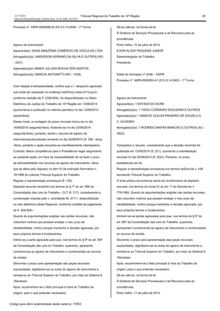 1517/2014 Tribunal Regional do Trabalho da 14ª Região 35
Data da Disponibilização: Quarta-feira, 16 de Julho de 2014
Processo nº AIRR-0000098-92.2013.5.14.0008 - 1ª Turma
Agravo de Instrumento
Agravante(s): SAGA AMAZÔNIA COMÉRCIO DE VEÍCULOS LTDA
Advogado(a)(s): ANDERSON ADRIANO DA SILVA E OUTROS (RO
- 3331)
Agravado(a)(s): MAIKO JULLIEN ROCHA DOS SANTOS
Advogado(a)(s): MÁRCIA ANTONETTI (RO - 1028)
Com relação à tempestividade, verifico que o r. despacho agravado
que pode ser acessado no endereço eletrônico www.trt14.jus.br,
conforme certidão de fl. 2304/304v, foi disponibilizado no Diário
Eletrônico da Justiça do Trabalho da 14ª Região em 12/06/2014
(quinta-feira) e publicado no referido periódico no dia 13/06/2014
(sexta-feira).
Desse modo, a contagem do prazo recursal iniciou-se no dia
16/06/2014 (segunda-feira), findando-se no dia 23/06/2014
(segunda-feira), portanto, sendo o recurso de agravo de
instrumentoprotocolizado somente no dia 24/06/2014 (fl. 306 - terça
-feira), portanto o apelo encontra-se manifestamente intempestivo.
Contudo, falece competência para a Presidência negar seguimento
ao presente apelo, em face da impossibilidade de se fazer o juízo
de admissibilidade nos recursos de agravo de instrumento, óbice
que se afere pelo disposto no item IV da Instrução Normativa n.
16/1999 do colendo Tribunal Superior do Trabalho.
Regular a representação processual (fl. 140).
Depósito recursal recolhido nos termos do § 7º do art. 899 da
Consolidação das Leis do Trabalho - CLT (fl. 317), considerando a
condenação imposta pelo v. acórdãode fls. 01/11, disponibilizado
no sítio eletrônico deste Regional, conforme certidão de julgamento
de fl. 304/304v.
Quanto às argumentações erigidas nas razões recursais, não
vislumbro motivos que possam ensejar o meu juízo de
retratabilidade, motivo porque mantenho a decisão agravada, por
seus próprios termos e fundamentos.
Intime-se a parte agravada para que, nos termos do § 6º do art. 897
da Consolidação das Leis do Trabalho, querendo, apresente
contraminuta ao agravo de instrumento e contrarrazões ao recurso
de revista.
Decorrido o prazo para apresentação das peças recursais
supracitadas, digitalizem-se os autos do agravo de instrumento e
remeta-os ao Tribunal Superior do Trabalho, por meio do Sistema E
-Remessa.
Após, encaminhem-se o feito principal à Vara do Trabalho de
origem, para o que entender necessário.
Dê-se ciência, na forma da lei.
À Diretoria de Serviços Processuais e de Recursos para as
providências.
Porto Velho, 10 de julho de 2014.
ILSON ALVES PEQUENO JUNIOR
Desembargador do Trabalho
Presidente
Edital de Intimação nº 2036 – DSPR
Processo nº AIRR-0000003-41.2013.5.14.0403 - 1ª Turma
Agravo de Instrumento
Agravante(s): 1.ESTADO DO ACRE
Advogado(a)(s): 1.TIAGO CORDEIRO NOGUEIRA E OUTROS
Agravado(a)(s): 1.MARCIO GLEUDI PINHEIRO DE SOUZA 2.O.
C. OLIVEIRA
Advogado(a)(s): 1.RODRIGO MAFRA BIANCÃO E OUTROS (AC -
2822)
Tempestivo o recurso, considerando que a decisão recorrida foi
publicada em 13/06/2014 (fl. 221), ocorrendo a manifestação
recursal no dia 25/06/2014 (fl. 222v). Portanto, no prazo
estabelecido em lei.
Regular a representação processual,nos termos daSúmula n. 436
docolendo Tribunal Superior do Trabalho.
O ente público encontra-se isento do recolhimento de depósito
recursal, nos termos do inciso IV do art. 1º do Decreto-lei n.
779/1969. Quanto às argumentações erigidas nas razões recursais,
não vislumbro motivos que possam ensejar o meu juízo de
retratabilidade, motivo porque mantenho a decisão agravada, por
seus próprios termos e fundamentos.
Intimem-se as partes agravadas para que, nos termos do § 6º do
art. 897 da Consolidação das Leis do Trabalho, querendo,
apresentem contraminuta ao agravo de instrumento e contrarrazões
ao recurso de revista.
Decorrido o prazo para apresentação das peças recursais
supracitadas, digitalizem-se os autos do agravo de instrumento e
remeta-os ao Tribunal Superior do Trabalho, por meio do Sistema E
-Remessa.
Após, encaminhem-se o feito principal à Vara do Trabalho de
origem, para o que entender necessário.
Dê-se ciência, na forma da lei.
À Diretoria de Serviços Processuais e de Recursos para as
providências.
Porto Velho, 11 de julho de 2014.
Código para aferir autenticidade deste caderno: 77053
 
