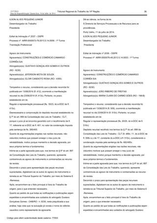 1517/2014 Tribunal Regional do Trabalho da 14ª Região 36
Data da Disponibilização: Quarta-feira, 16 de Julho de 2014
ILSON ALVES PEQUENO JUNIOR
Desembargador do Trabalho
Presidente
Edital de Intimação nº 2037 – DSPR
Processo nº AIRR-0000073-79.2013.5.14.0008 - 1ª Turma
Tramitação Preferencial
Agravo de Instrumento
Agravante(s): CONSTRUÇÕES E COMÉRCIO CAMARGO
CORRÊA S/A
Advogado(a)(s): GUSTAVO GONÇALVES GOMES E OUTROS
(RO - 6230)
Agravado(a)(s): JEFERSON MOTA DE SOUZA
Advogado(a)(s): ELOIR CANDIOTO ROSA (RO - 4355)
Tempestivo o recurso, considerando que a decisão recorrida foi
publicada em 13/06/2014 (fl. 412), ocorrendo a manifestação
recursal no dia 23/06/2014 (fl. 413v). Portanto, no prazo
estabelecido em lei.
Regular a representação processual (fls. 18/23, do e-DOC de fl.
413v).
Desnecessária a comprovação do depósito recursal estabelecido no
§ 7º do art. 899 da Consolidação das Leis do Trabalho - CLT,
porque o juízo já se encontra garantido com o recolhimento de fl.
17, referente ao e-DOC de fl. 401, no valor da condenação imposta
pela sentença de fls. 395/400.
Quanto às argumentações erigidas nas razões recursais, não
vislumbro motivos que possam ensejar o meu juízo de
retratabilidade, motivo porque mantenho a decisão agravada, por
seus próprios termos e fundamentos.
Intime-se a parte agravada para que, nos termos do § 6º do art. 897
da Consolidação das Leis do Trabalho, querendo, apresente
contraminuta ao agravo de instrumento e contrarrazões ao recurso
de revista.
Decorrido o prazo para apresentação das peças recursais
supracitadas, digitalizem-se os autos do agravo de instrumento e
remeta-os ao Tribunal Superior do Trabalho, por meio do Sistema E
-Remessa.
Após, encaminhem-se o feito principal à Vara do Trabalho de
origem, para o que entender necessário.
Quanto ao pedido de que todas as notificações e publicações sejam
expedidas e encaminhadas aos cuidados do advogado Gustavo
Gonçalves Gomes - OAB/RO - n. 6230, resta prejudicada a sua
análise, haja vista que na autuação já consta o nome do referido
causídico como representante da agravante.
Dê-se ciência, na forma da lei.
À Diretoria de Serviços Processuais e de Recursos para as
providências.
Porto Velho, 11 de julho de 2014.
ILSON ALVES PEQUENO JUNIOR
Desembargador do Trabalho
Presidente
Edital de Intimação nº 2038 – DSPR
Processo nº AIRR-0000076-49.2013.5.14.0003 - 1ª Turma
Agravo de Instrumento
Agravante(s): CONSTRUÇÕES E COMÉRCIO CAMARGO
CORRÊA S/A
Advogado(a)(s): GUSTAVO GONÇALVES GOMES E OUTROS
(RO - 6230)
Agravado(a)(s): JOÃO RIBEIRO DE FREITAS
Advogado(a)(s): MARIA CLARA DO CARMO GÓES (RO - 198-B)
Tempestivo o recurso, considerando que a decisão recorrida foi
publicada em 13/06/2014 (fl. 509), ocorrendo a manifestação
recursal no dia 23/06/2014 (fl. 510v). Portanto, no prazo
estabelecido em lei.
Regular a representação processual (fls. 20/25, do e-DOC de fl.
510v).
Depósito recursal recolhido nos termos do § 7º do art. 899 da
Consolidação das Leis do Trabalho - CLT (fl. 489v, 11, do e-DOC de
fl. 508v e o de 17, constante do e-DOC à fl. 510v), considerando a
condenação imposta pela sentença de fls. 482/485v.
Quanto às argumentações erigidas nas razões recursais, não
vislumbro motivos que possam ensejar o meu juízo de
retratabilidade, motivo porque mantenho a decisão agravada, por
seus próprios termos e fundamentos.
Intime-se a parte agravada para que, nos termos do § 6º do art. 897
da Consolidação das Leis do Trabalho, querendo, apresente
contraminuta ao agravo de instrumento e contrarrazões ao recurso
de revista.
Decorrido o prazo para apresentação das peças recursais
supracitadas, digitalizem-se os autos do agravo de instrumento e
remeta-os ao Tribunal Superior do Trabalho, por meio do Sistema E
-Remessa.
Após, encaminhem-se o feito principal à Vara do Trabalho de
origem, para o que entender necessário.
Quanto ao pedido de que todas as notificações e publicações sejam
expedidas e encaminhadas aos cuidados do advogado Gustavo
Código para aferir autenticidade deste caderno: 77053
 