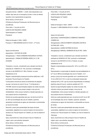 1517/2014 Tribunal Regional do Trabalho da 14ª Região 37
Data da Disponibilização: Quarta-feira, 16 de Julho de 2014
Gonçalves Gomes - OAB/RO - n. 6230, resta prejudicada a sua
análise, haja vista que na autuação já consta o nome do referido
causídico como representante da agravante.
Dê-se ciência, na forma da lei.
À Diretoria de Serviços Processuais e de Recursos para as
providências.
Porto Velho, 11 de julho de 2014.
ILSON ALVES PEQUENO JUNIOR
Desembargador do Trabalho
Presidente
Edital de Intimação nº 2039 – DSPR
Processo nº AIRR-0000099-32.2013.5.14.0411 - 2ª Turma
Agravo de Instrumento
Agravante(s): 1.ESTADO DO ACRE
Advogado(a)(s): 1.TIAGO CORDEIRO NOGUEIRA E OUTROS
Agravado(a)(s): 1.IRANILCE PEREIRA VIEIRA 2.O. C. DE
OLIVEIRA
Tempestivo o recurso, considerando que a decisão recorrida foi
publicada em 13/06/2014 (fl. 179), ocorrendo a manifestação
recursal no dia 25/06/2014 (fl. 180v). Portanto, no prazo
estabelecido em lei.
Regular a representação processual,nos termos daSúmula n. 436
docolendo Tribunal Superior do Trabalho.
O ente público encontra-se isento do recolhimento de depósito
recursal, nos termos do inciso IV do art. 1º do Decreto-lei n.
779/1969. Quanto às argumentações erigidas nas razões recursais,
não vislumbro motivos que possam ensejar o meu juízo de
retratabilidade, motivo porque mantenho a decisão agravada, por
seus próprios termos e fundamentos.
Intimem-se as partes agravadas para que, nos termos do § 6º do
art. 897 da Consolidação das Leis do Trabalho, querendo,
apresentem contraminuta ao agravo de instrumento e contrarrazões
ao recurso de revista.
Decorrido o prazo para apresentação das peças recursais
supracitadas, digitalizem-se os autos do agravo de instrumento e
remeta-os ao Tribunal Superior do Trabalho, por meio do Sistema E
-Remessa.
Após, encaminhem-se o feito principal à Vara do Trabalho de
origem, para o que entender necessário.
Dê-se ciência, na forma da lei.
À Diretoria de Serviços Processuais e de Recursos para as
providências.
Porto Velho, 11 de julho de 2014.
ILSON ALVES PEQUENO JUNIOR
Desembargador do Trabalho
Presidente
Edital de Intimação nº 2040 – DSPR
Processo nº AIRR-0000026-29.2013.5.14.0001 - 1ª Turma
Agravo de Instrumento
Agravante(s): CONSTRUÇÕES E COMÉRCIO CAMARGO
CORRÊA S/A
Advogado(a)(s): CARLOS ROBERTO SIQUEIRA CASTRO E
OUTROS (RO - 5015)
Agravado(a)(s): JUAREZ ANTÔNIO DA SILVA
Advogado(a)(s): MARCELL BARBOSA DA SILVA (RO - 5265)
Tempestivo o recurso, considerando que a decisão recorrida foi
publicada em 26/06/2014 (fl. 530), ocorrendo a manifestação
recursal no dia 03/07/2014 (fl. 531v). Portanto, no prazo
estabelecido em lei.
Regular a representação processual (fls. 10/15, do e-DOC de fl.
531v).
Desnecessária a comprovação do depósito recursal estabelecido no
§ 7º do art. 899 da Consolidação das Leis do Trabalho - CLT,
porque o juízo já se encontra garantido com o recolhimento de fl.
18, do e-DOC de fl. 519, no valor da condenação imposta pela
sentença de fls. 01/07, que se encontra disponibilizada no endereço
eletrônico www.trt14.jus.br, conforme certidão de fl. 517.
Quanto às argumentações erigidas nas razões recursais, não
vislumbro motivos que possam ensejar o meu juízo de
retratabilidade, motivo porque mantenho a decisão agravada, por
seus próprios termos e fundamentos.
Intime-se a parte agravada para que, nos termos do § 6º do art. 897
da Consolidação das Leis do Trabalho, querendo, apresente
contraminuta ao agravo de instrumento e contrarrazões ao recurso
de revista.
Decorrido o prazo para apresentação das peças recursais
supracitadas, digitalizem-se os autos do agravo de instrumento e
remeta-os ao Tribunal Superior do Trabalho, por meio do Sistema E
-Remessa.
Após, encaminhem-se o feito principal à Vara do Trabalho de
origem, para o que entender necessário.
Dê-se ciência, na forma da lei.
À Diretoria de Serviços Processuais e de Recursos para as
providências.
Código para aferir autenticidade deste caderno: 77053
 