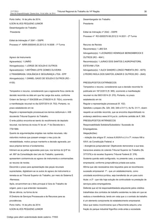 1517/2014 Tribunal Regional do Trabalho da 14ª Região 38
Data da Disponibilização: Quarta-feira, 16 de Julho de 2014
Porto Velho, 14 de julho de 2014.
ILSON ALVES PEQUENO JUNIOR
Desembargador do Trabalho
Presidente
Edital de Intimação nº 2041 – DSPR
Processo nº AIRR-0000045-20.2013.5.14.0006 - 1ª Turma
Agravo de Instrumento
Agravante(s): 1.UNIÃO
Advogado(a)(s): 1.JORGE DE SOUZA E OUTROS
Agravado(a)(s): 1.ANTÔNIA LEITE GOMES OLIVEIRA
2.TRANSBRASIL VIGILÂNCIA E SEGURANÇA LTDA - EPP
Advogado(a)(s): 1.DANIEL GAGO DE SOUZA E OUTROS (RO -
4155)
Tempestivo o recurso, considerando que a agravante ficou ciente da
decisão recorrida na data em que fez carga dos autos, conforme
Ordem de Serviço nº 004/2006 em 27/06/2014 (fl. 752v), ocorrendo
a manifestação recursal no dia 02/07/2014 (fl. 753). Portanto, no
prazo estabelecido em lei.
Regular a representação processual,nos termos daSúmula n. 436
docolendo Tribunal Superior do Trabalho.
O ente público encontra-se isento do recolhimento de depósito
recursal, nos termos do inciso IV do art. 1º do Decreto-lei n.
779/1969.
Quanto às argumentações erigidas nas razões recursais, não
vislumbro motivos que possam ensejar o meu juízo de
retratabilidade, motivo porque mantenho a decisão agravada, por
seus próprios termos e fundamentos.
Intimem-se as partes agravadas para que, nos termos do § 6º do
art. 897 da Consolidação das Leis do Trabalho, querendo,
apresentem contraminuta ao agravo de instrumento e contrarrazões
ao recurso de revista.
Decorrido o prazo para apresentação das peças recursais
supracitadas, digitalizem-se os autos do agravo de instrumento e
remeta-os ao Tribunal Superior do Trabalho, por meio do Sistema E
-Remessa.
Após, encaminhem-se o feito principal à Vara do Trabalho de
origem, para o que entender necessário.
Dê-se ciência, na forma da lei.
À Diretoria de Serviços Processuais e de Recursos para as
providências.
Porto Velho, 14 de julho de 2014.
ILSON ALVES PEQUENO JUNIOR
Desembargador do Trabalho
Presidente
Edital de Intimação nº 2042 – DSPR
Processo nº RO-0000570-58.2012.5.14.0031 - 2ª Turma
Recurso de Revista
Recorrente(s): 1.JBS S/A
Advogado(a)(s): 1.LEONARDO HENRIQUE BERKEMBROCK E
OUTROS (RO - 4641)
Recorrido(a)(s): 1.JURACI DOS SANTOS 2.AGROPASTORIL
ESTEVAM LTDA
Advogado(a)(s): 1.ALEX SANDRO LONGO PIMENTA (RO - 4075)
2.PEDRO RIOLA DOS SANTOS JÚNIOR E OUTROS (RO - 2640)
PRESSUPOSTOS EXTRÍNSECOS
Tempestivo o recurso, considerando que a decisão recorrida foi
publicada em 18/12/2013 (fl. 369), ocorrendo a manifestação
recursal no dia 09/01/2014 (fl. 370). Portanto, no prazo
estabelecido em lei.
Regular a representação processual (fl. 102).
Satisfeito o preparo (fls. 329, 349, 348 e 01/11). As fls. 01/11, dizem
respeito ao acórdão recorrido, que se encontra disponibilizado no
endereço eletrônico www.trt14.jus.br, conforme certidão de fl. 369.
PRESSUPOSTOS INTRÍNSECOS
Responsabilidade Solidária/Subsidiária / Sucessão de
Empregadores.
Alegação(ões):
- violação dos artigos 5º, incisos II,XXXVI e LV e 7º, incisos XIII e
XXVI, da Constituição Federal; e
- divergência jurisprudencial: Objetivando demonstrar a sua tese,
transcreve arestos do colendo Tribunal Superior do Trabalho (fls.
377/379) e do excelso Supremo Tribunal Federal (fl. 378).
Sustenta quenão está configurado, no presente caso, a sucessão
empresarial, conforme jurisprudência juntada aos autos.
Afirma que são necessários dois requisitos para se reconhecera
sucessão empresarial: 1º - que um estabelecimento, como
unicidade econômico-jurídica, seja transferido de um para outro
titular, e 2º - que não haja solução de continuidade na prestação de
serviços pelos empregadores.
Defende que só há responsabilidadeda adquirente pelos créditos
trabalhistas dos contratos de trabalho existentes na data em que se
realizou a transferência, tendo em vista que o o contrato de trabalho
é um elemento componente do estabelecimento empresarial.
Aduz que restou incontroverso que a Recorrente adquiriu uma
fração do parque industrial frigorífico onde antes a sociedade
Código para aferir autenticidade deste caderno: 77053
 