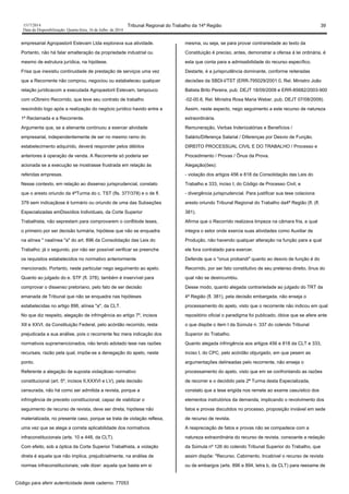 1517/2014 Tribunal Regional do Trabalho da 14ª Região 39
Data da Disponibilização: Quarta-feira, 16 de Julho de 2014
empresarial Agropastoril Estevam Ltda explorava sua atividade.
Portanto, não há falar emalteração da propriedade industrial ou
mesmo de estrutura jurídica, na hipótese.
Frisa que inexistiu continuidade de prestação de serviços uma vez
que a Recorrente não comprou, negociou ou estabeleceu qualquer
relação jurídicacom a executada Agropastoril Estevam, tampouco
com oObreiro Recorrido, que teve seu contrato de trabalho
rescindido logo após a realização do negócio jurídico havido entre a
1ª Reclamada e a Recorrente.
Argumenta que, se a alienante continuou a exercer atividade
empresarial, independentemente de ser no mesmo ramo do
estabelecimento adquirido, deverá responder pelos débitos
anteriores à operação de venda. A Recorrente só poderia ser
acionada se a execução se mostrasse frustrada em relação às
referidas empresas.
Nesse contexto, em relação ao dissenso jurisprudencial, constato
que o aresto oriundo da 4ªTurma do c. TST (fls. 377/378) e o de fl.
379 sem indicaçãose é turmário ou oriundo de uma das Subseções
Especializadas emDissídios Individuais, da Corte Superior
Trabalhista, não seprestam para comprovarem o conflitode teses,
o primeiro por ser decisão turmária, hipótese que não se enquadra
na alínea " naalínea "a" do art. 896 da Consolidação das Leis do
Trabalho; já o segundo, por não ser possível verificar se preenche
os requisitos estabelecidos no normativo anteriormente
mencionado. Portanto, neste particular nego seguimento ao apelo.
Quanto ao julgado do e. STF (fl. 378), também é inservível para
comprovar o dissenso pretoriano, pelo fato de ser decisão
emanada de Tribunal que não se enquadra nas hipóteses
estabelecidas no artigo 896, alínea "a", da CLT.
No que diz respeito, alegação de infringência ao artigo 7º, incisos
XII e XXVI, da Constituição Federal, pelo acórdão recorrido, resta
prejudicada a sua análise, pois o recorrente fez mera indicação dos
normativos supramencionados, não tendo adotado tese nas razões
recursais, razão pela qual, impõe-se a denegação do apelo, neste
ponto.
Referente a alegação de suposta violaçãoao normativo
constitucional (art. 5º, incisos II,XXXVI e LV), pela decisão
censurada, não há como ser admitida a revista, porque a
infringência de preceito constitucional, capaz de viabilizar o
seguimento de recurso de revista, deve ser direta, hipótese não
materializada, no presente caso, porque se trata de violação reflexa,
uma vez que se alega a correta aplicabilidade dos normativos
infraconstitucionais (arts. 10 e 448, da CLT).
Com efeito, sob a óptica da Corte Superior Trabalhista, a violação
direta é aquela que não implica, prejudicialmente, na análise de
normas infraconstitucionais; vale dizer: aquela que basta em si
mesma, ou seja, se para provar contrariedade ao texto da
Constituição é preciso, antes, demonstrar a ofensa à lei ordinária, é
esta que conta para a admissibilidade do recurso específico.
Destarte, é a jurisprudência dominante, conforme reiteradas
decisões da SBDI-I/TST (ERR-795029/2001.0, Rel. Ministro João
Batista Brito Pereira, pub. DEJT 18/09/2009 e ERR-85682/2003-900
-02-00.6, Rel. Ministra Rosa Maria Weber, pub. DEJT 07/08/2009).
Assim, neste aspecto, nego seguimento a este recurso de natureza
extraordinária.
Remuneração, Verbas Indenizatórias e Benefícios /
Salário/Diferença Salarial / Diferenças por Desvio de Função.
DIREITO PROCESSUAL CIVIL E DO TRABALHO / Processo e
Procedimento / Provas / Ônus da Prova.
Alegação(ões):
- violação dos artigos 456 e 818 da Consolidação das Leis do
Trabalho e 333, inciso I, do Código de Processo Civil; e
- divergência jurisprudencial. Para justificar sua tese colaciona
aresto oriundo Tribunal Regional do Trabalho da4ª Região (fl. (fl.
381).
Afirma que o Recorrido realizava limpeza na câmara fria, a qual
integra o setor onde exercia suas atividades como Auxiliar de
Produção, não havendo qualquer alteração na função para a qual
ele fora contratado para exercer.
Defende que o "onus probandi" quanto ao desvio de função é do
Recorrido, por ser fato constitutivo de seu pretenso direito, ônus do
qual não se desincumbiu.
Desse modo, quanto alegada contrariedade ao julgado do TRT da
4ª Região (fl. 381), pela decisão embargada, não enseja o
processamento do apelo, visto que o recorrente não indicou em qual
repositório oficial o paradigma foi publicado, óbice que se afere ante
o que dispõe o item I da Súmula n. 337 do colendo Tribunal
Superior do Trabalho.
Quanto alegada infringência aos artigos 456 e 818 da CLT e 333,
inciso I, do CPC, pelo acórdão objurgado, em que pesem as
argumentações delineadas pelo recorrente, não enseja o
processamento do apelo, visto que em se confrontando as razões
de recorrer e o decidido pela 2ª Turma desta Especializada,
constato que a tese erigida nos remete ao exame casuístico dos
elementos instrutórios da demanda, implicando o revolvimento dos
fatos e provas discutidos no processo, proposição inviável em sede
de recurso de revista.
A reapreciação de fatos e provas não se compadece com a
natureza extraordinária do recurso de revista, consoante a redação
da Súmula nº 126 do colendo Tribunal Superior do Trabalho, que
assim dispõe: "Recurso. Cabimento. Incabível o recurso de revista
ou de embargos (arts. 896 e 894, letra b, da CLT) para reexame de
Código para aferir autenticidade deste caderno: 77053
 